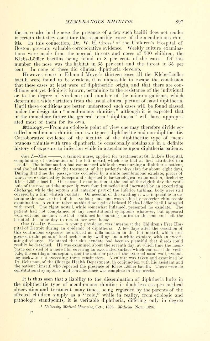 theria, so also in the nose the presence of a few such bacilli does not render it certain that they constitute the responsible cause of the membranous rhin- itis. In this connection, Dr. W. H. Gross,1 of the Children's Hospital of Boston, presents valuable corroborative evidence. Weekly culture examina- tions were made from the normal throats and noses of 300 children, the Klebs-Loffler bacillus being found in 8 per cent, of the cases. Of this number the nose was the habitat in 65 per cent, and the throat in 35 per cent. In none of these did clinical diphtheria develop. However, since in Edmund Meyer's thirteen cases all the Klebs-Loffler bacilli were found to be virulent, it is impossible to escape the conclusion that these cases at least were of diphtheritic origin, and that there are con- ditions not yet definitely known, pertaining to the resistance of the individual or to the degree of virulence and number of the micro-organisms, which determine a wide variation from the usual clinical picture of nasal diphtheria. Until these conditions are better understood such cases will be found classed under the designation  membranous rhinitis ;  although it is expected that in the immediate future the general term  diphtheria  will have appropri- ated most of them for its own. Etiology.—From an etiologic point of view one may therefore divide so- called membranous rhinitis into two types : diphtheritic and non-diphtheritic. Corroborative evidence of the identity of the diphtheritic type of mem- branous rhinitis with true diphtheria is occasionally obtainable in a definite history of exposure to infection while in attendance upon diphtheria patients. Case I.—Miss , a trained nurse, applied for treatment at St. Luke's Hospital, complaining of obstruction of the left nostril, which she had at first attributed to a  cold. The inflammation had commenced while she was nursing a diphtheria patient, and she had been under the treatment of her patient's physician for about eight days. During that time the passage was occluded by a white membranous exudate, pieces of which were detached by forceps and subjected to bacteriological examination, disclosing Klebs-Loffler bacilli. On personal examination at the end of the eighth day the vesti- bule of the nose and the upper lip were found tumefied and incrusted by an excoriating discharge, while the septum and anterior part of the inferior turbinal body were still covered by a thin whitish exudate. On account of the swelling it was impossible to de- termine the exact extent of the exudate; but none was visible by posterior rhinoscopic examination. A culture taken at this time again disclosed Klebs-Loffler bacilli mingled with cocci. The right nostril, while somewhat inflamed, presented no exudate. The patient had not complained of any constitutional symptoms whatever, but appeared worn-out and anemic: she had continued her nursing duties to the end and left the hospital the same day to rest at her own home. Case II.—Dr. S , a young physician, was interne at the Children's Free Hos- pital of Detroit during an epidemic of diphtheria. A few days after the cessation of this continuous exposure he noticed an inflammation in the left nostril, which pro- gressed to the point of total occlusion by swelling and a white exudate, with an excori- ating discharge. He stated that this exudate had been so plentiful that shreds could readily be detached. He was examined about the seventh day, at which time the mem- brane consisted of a mere film covering an excoriated surface which embraced the vesti- bule, the cartilaginous septum, and the anterior part of the external nasal wall, extend- ing backward not exceeding three centimeters. A culture was taken and examined by Dr. Gehrman, of the Chicago Health Department, in conjunction with his assistant and the patient himself, who reported the presence of Klebs-Loffler bacilli. There were no constitutional symptoms, and convalescence was complete in three weeks. It is thus seen that a liability to the dissemination of diphtheria lurks in the diphtheritic type of membranous rhinitis; it doubtless escapes medical observation and treatment many times, being regarded by the parents of the affected children simply as a cold, while in reality, from etiologic and pathologic standpoints, it is veritable diphtheria, differing only in degree 1 University Medical Magazine, Oct., 1S96; Medicine, Nov., 1896.