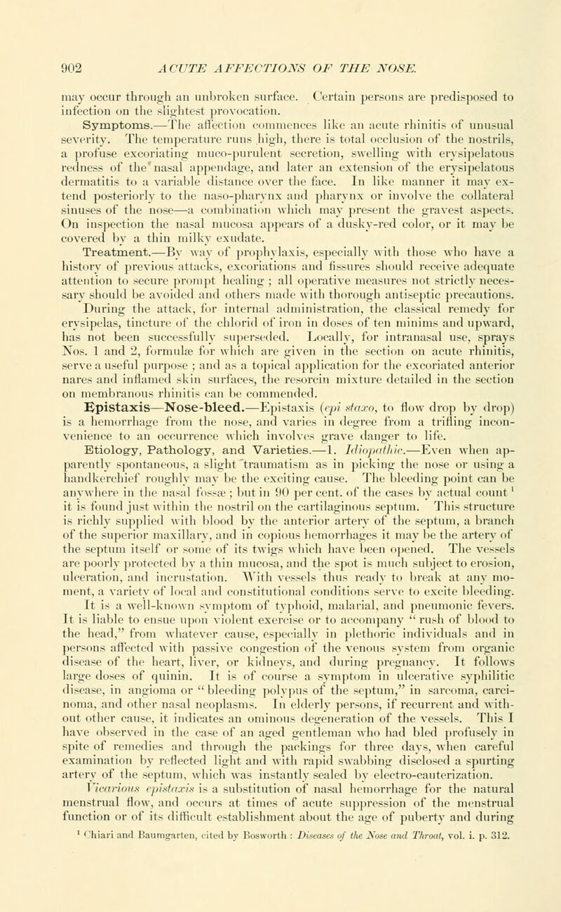 may occur through an unbroken surface. Certain persons are predisposed to infection on the slightest provocation. Symptoms.—The affection commences like an acute rhinitis of unusual severity. The temperature runs high, there is total occlusion of the nostrils, a profuse excoriating muco-purulent secretion, swelling with erysipelatous redness of the'nasal appendage, and later an extension of the erysipelatous dermatitis to a variable distance over the face. In like manner it may ex- tend posteriorly to the naso-pharynx and pharynx or involve the collateral sinuses of the nose—a combination which may present the gravest aspects. On inspection the nasal mucosa appears of a dusky-red color, or it may be covered by a thin milky exudate. Treatment.—By way of prophylaxis, especially with those who have a history of previous attacks, excoriations and fissures should receive adequate attention to secure prompt healing ; all operative measures not strictly neces- sary should be avoided ami others made with thorough antiseptic precautions. During the attack, for internal administration, the classical remedy for erysipelas, tincture (if the chlorid of iron in doses often minims and upward, has not been successfully superseded. Locally, for intranasal use, sprays Nos. 1 and 2, formula} for which are given in the section on acute rhinitis, serve a useful purpose ; and as a topical application for the excoriated anterior nares and inflamed skin surfaces, the resorcin mixture detailed in the section on membranous rhinitis can be commended. Epistaxis—Nose-bleed.—Epistaxis {epi staxo, to flow drop by drop) is a hemorrhage from the nose, and varies in degree from a trifling incon- venience to an occurrence which involves grave danger to life. Etiology, Pathology, and Varieties.—1. Idiopathic.—Even when ap- parently spontaneous, a slight traumatism as in picking the nose or using a handkerchief roughly may be the exciting cause. The bleeding point can be anywhere in the nasal fossa ; but in 90 percent, of the cases by actual count ' it is found just within the nostril on the cartilaginous septum. This structure is richly supplied with blood by the anterior artery of the septum, a branch of the superior maxillary, and in copious hemorrhages it may be the artery of the septum itself or some of its twigs which have been opened. The vessels are poorly protected by a thin mucosa, and the spot is much subject to erosion, ulceration, and incrustation. With vessels thus ready to break at any mo- ment, a variety of local and constitutional conditions serve to excite bleeding. It is a well-known symptom of typhoid, malarial, and pneumonic fevers. It is liable to ensue upon violent exercise or to accompany rush of blood to the head, from whatever cause, especially in plethoric individuals and in persons affected with passive congestion of the venous system from organic disease of the heart, liver, or kidneys, and during pregnancy. It follows large doses of quinin. It is of course a symptom in ulcerative syphilitic disease, in angioma or bleeding polypus of the septum, in sarcoma, carci- noma, and other nasal neoplasms. In elderly persons, if recurrent and with- out other cause, it indicates an ominous degeneration of the vessels. This I have observed in the case of an aged gentleman who had bled profusely in spite of remedies and through the packings for three days, when careful examination by reflected light and with rapid swabbing disclosed a spurting artery of the septum, which was instantly sealed by electro-cauterization. Vicarious epistaxis is a substitution of nasal hemorrhage for the natural menstrual flow, and occurs at times of acute suppression of the menstrual function or of its difficult establishment about the age of puberty and during 1 Chiari and Baumgarten, cited b_v Bosworth : Diseases of the JS'ose and Throat, vol. i. p. 312.