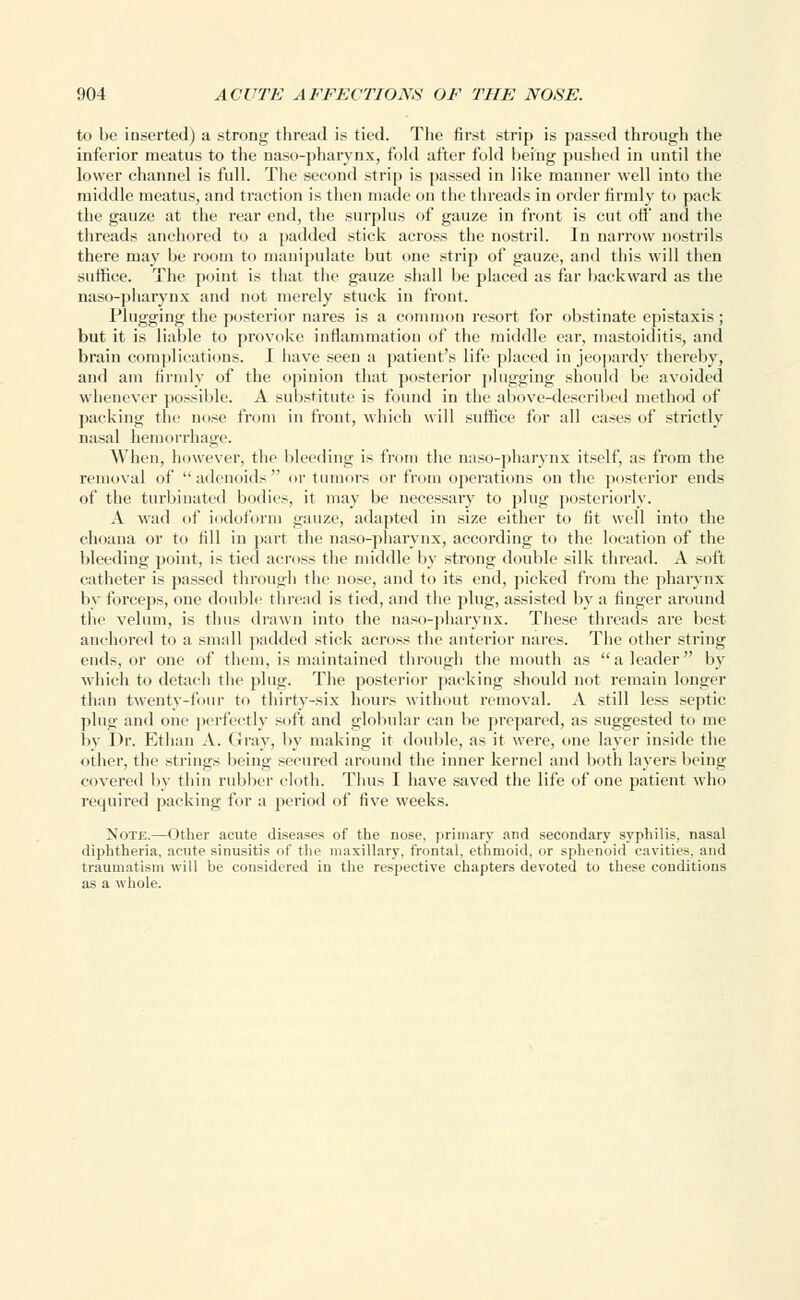 to be inserted) a strong thread is tied. The first strip is passed through the inferior meatus to the naso-pharynx, fold after fold being pushed in until the lower channel is full. The second strip is passed in like manner well into the middle meatus, and traction is then made on the threads in order firmly to pack the gauze at the rear end, the surplus of gauze in front is cut off and the threads anchored to a padded stick across the nostril. In narrow nostrils there may be room to manipulate but one strip of gauze, and this will then suffice. The point is that the gauze shall be placed as far backward as the naso-pharynx and not merely stuck in front. Plugging the posterior nares is a common resort for obstinate epistaxis; but it is liable to provoke inflammation of the middle ear, mastoiditis, and brain complications. I have seen a patient's life placed in jeopardy thereby, and am firmly of the opinion that posterior plugging should be avoided whenever possible. A substitute is found in the above-described method of packing the nose from in front, which will suffice for all cases of strictly nasal hemorrhage. When, however, the bleeding is from the naso-pharynx itself, as from the removal of adenoids or tumors or from operations on the posterior ends of the turbinated bodies, it may be necessary to plug posteriorly. A wad of iodoform gauze, adapted in size either to fit well into the choana or to fill in part the naso-pharynx, according to the location of the bleeding point, is tied across the middle by strong double silk thread. A soft catheter is passed through the nose, and to its end, picked from the pharynx by forceps, one double thread is tied, and the plug, assisted by a finger around the velum, is thus drawn into the naso-pharynx. These threads are best anchored to a small padded stick across the anterior nares. The other string ends, or one of them, is maintained through the mouth as a leader by which to detach the plug. The posterior packing should not remain longer than twenty-four to thirty-six hours without removal. A still less septic plug and one perfectly soft and globular can be prepared, as suggested to me by Dr. Ethan A. Gray, by making it double, as it were, one layer inside the other, the strings being secured around the inner kernel and both layers being covered by thin rubber cloth. Thus I have saved the life of one patient who required packing for a period of five weeks. Note.—Other acute diseases of the nose, primary and secondary syphilis, nasal diphtheria, acute sinusitis of the maxillary, frontal, ethmoid, or sphenoid cavities, and traumatism will be considered in the respective chapters devoted to these conditions as a whole.