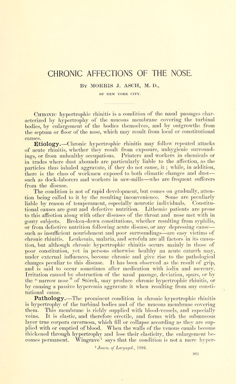 CHRONIC AFFECTIONS OF THE NOSE By MORRIS J. ASCH, M. D., OF NEW YORK CITY. Chronic hypertrophic rhinitis is a condition of the nasal passages char- acterized by hypertrophy of the mucous membrane covering the turbinal bodies, by enlargement of the bodies themselves, and by outgrowths from the septum or floor of the nose, which may result from local or constitutional causes. Etiology.—Chronic hypertrophic rhinitis may follow repeated attacks of acute rhinitis, whether they result from exposure, unhygienic surround- ings, or from unhealthy occupations. Printers and workers in chemicals or in trades where dust abounds are particularly liable to the affection, as the particles thus inhaled aggravate, if they do not cause, it; while, in addition, there is the class of workmen exposed to both climatic changes and dust— such as dock-laborers and workers in saw-mills—who are frequent sufferers from the disease. The condition is not of rapid development, but comes on gradually, atten- tion being called to it by the resulting inconvenience. Some are peculiarly liable by reason of temperament, especially neurotic individuals. Constitu- tional causes are gout and defective nutrition. Lithemic patients are prone to this affection along with other diseases of the throat and nose met with in gouty subjects. Broken-down constitutions, whether resulting from syphilis, or from defective nutrition following acute disease, or any depressing cause— such as insufficient nourishment and poor surroundings—are easy victims of chronic rhinitis. Leukemia, malaria, and scrofula are all factors in its causa- tion, but although chronic hypertrophic rhinitis occurs mainly in those of poor constitution, yet in persons otherwise healthy an acute catarrh may, under external influences, become chronic and give rise to the pathological changes peculiar to this disease. It has been observed as the result of grip, and is said to occur sometimes after medication with iodin and mercury. Irritation caused by obstruction of the nasal passage, deviation, spurs, or by the  narrow nose  of Storck, may produce chronic hypertrophic rhinitis, or by causing a passive hyperemia aggravate it when resulting from any consti- tutional cause. Pathology.—The prominent condition in chronic hypertrophic rhinitis is hypertrophy of the turbinal bodies and of the mucous membrane covering them. This membrane is richly supplied with blood-vessels, and especially veins. It is elastic, and therefore erectile, and forms with the submucous layer true corpora cavernosa, which fill or collapse according as they are sup- plied with or emptied of blood. When the walls of the venous canals become thickened through hypertrophy and lose their elasticity, the enlargement be- comes permanent. Wingrave1 says that the condition is not a mere hyper- 1 Journ. of Laryngol., 1894.