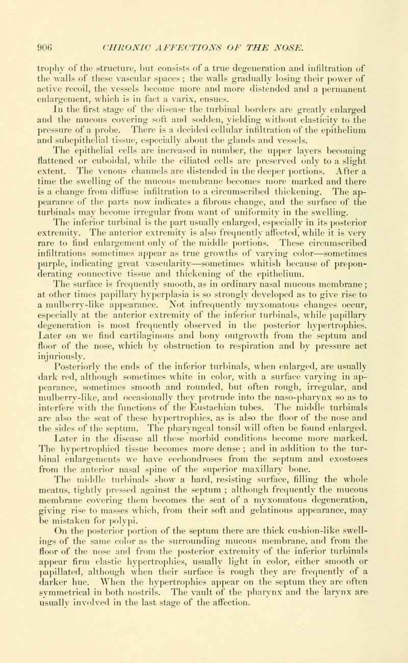 trophy of the structure, but consists of a true degeneration and infiltration of the walls of these vascular spaces ; the walls gradually losing their power of active recoil, the vessels become more and more distended and a permanent enlargement, which is in fact a varix, ensues. In the first stage of the disease the turbinal borders are greatly enlarged and the mucous covering soft and sodden, yielding without elasticity to the pressure of a probe. There is a decided cellular infiltration of the epithelium and subepithelial tissue, especially about the glands and vessels. The epithelial cells are increased in number, the upper layers becoming flattened or cuboidal, while the ciliated cells are preserved only to a slight extent. The venous channels are distended in the deeper portions. After a time the swelling of the mucous membrane becomes more marked and there is a change from diffuse infiltration to a circumscribed thickening. The ap- pearance of the parts now indicates a fibrous change, and the surface of the turbinals may become irregular from want of uniformity in the swelling. The inferior turbinal is the part usually enlarged, especially in its posterior extremity. The anterior extremity is also frequently affected, while it is very rare to find enlargement only of the middle portions. These circumscribed infiltrations sometimes appear as true growths of varying color—sometimes purple, indicating great vascularity—sometimes whitish because of prepon- derating connective tissue and thickening of the epithelium. The surface is frequently smooth, as in ordinary nasal mucous membrane; at other times papillary hyperplasia is so strongly developed as to give rise to a mulberry-like appearance. Not infrequently myxomatous changes occur, especially at the anterior extremity of tbe inferior turbinals, while papillary degeneration is most frequently observed in the posterior hypertrophies. Later on we find cartilaginous and bony outgrowth from the septum and floor of the nose, which by obstruction to respiration and by pressure act injuriously. Posteriorly the ends of the inferior turbinals, when enlarged, are usually dark red, although sometimes white in color, with a surface varying in ap- pearance, sometimes smooth and rounded, but often rough, irregular, and mulberry-like, and occasionally they protrude into the naso-pharynx so as to interfere with the functions of tbe Eustachian tubes. The middle turbinals are also the seat of these hypertrophies, as is also the floor of the nose and the sides of the septum. The pharyngeal tonsil will often be found enlarged. Later in the disease all these morbid conditions become more marked. The hypertrophied tissue becomes more dense ; and in addition to the tur- binal enlargements we have ecchondroses from the septum and exostoses from the anterior nasal spine of the superior maxillary bone. The middle turbinals show a hard, resisting surface, filling the whole meatus, tightly pressed against the septum ; although frequently the mucous membrane covering them becomes the seat of a myxomatous degeneration, giving rise to masses which, from their soft and gelatinous appearance, may he mistaken for polypi. On the posterior portion of the septum there are thick cushion-like swell- ings of the same color as the surrounding mucous membrane, and from the floor of the nose and from the posterior extremity of the inferior turbinals appear firm elastic hypertrophies, usually light in color, either smooth or papillated, although when their surface is rough they are frequently of a darker hue. When the hypertrophies appear on the septum they are often symmetrical in both nostrils. The vault of the pharynx and the larynx are usually involved in the last stage of the affection.