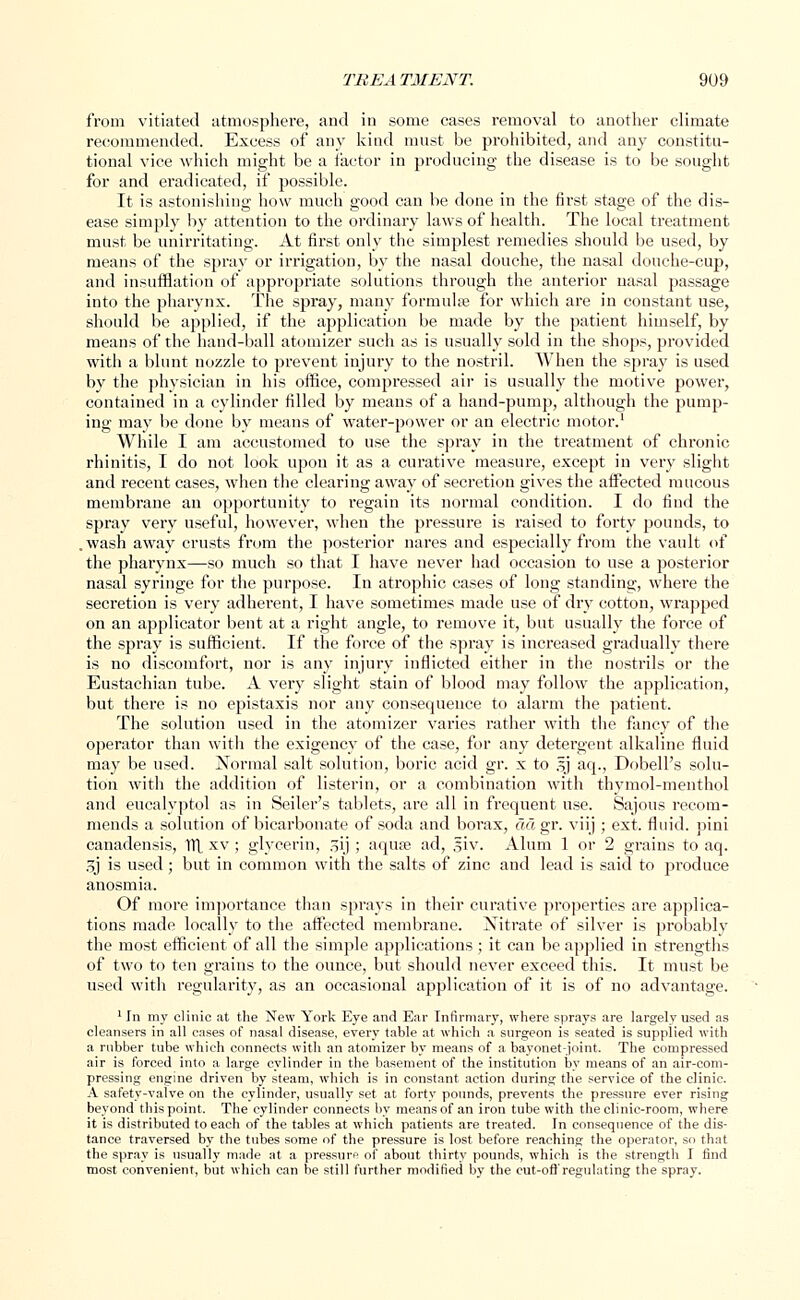 from vitiated atmosphere, and in some cases removal to another climate recommended. Excess of any kind must be prohibited, and any constitu- tional vice which might be a factor in producing the disease is to be sought for and eradicated, if possible. It is astonishing how much good can be done in the first stage of the dis- ease simply by attention to the ordinary laws of health. The local treatment must be unirritating. At first only the simplest remedies should be used, by means of the spray or irrigation, by the nasal douche, the nasal douche-cup, and insufflation of appropriate solutions through the anterior nasal passage into the pharynx. The spray, many formula? for which are in constant use, should be applied, if the application be made by the patient himself, by means of the hand-ball atomizer such as is usually sold in the shops, provided with a blunt nozzle to prevent injury to the nostril. When the spray is used by the physician in his office, compressed air is usually the motive power, contained in a cylinder filled by means of a hand-pump, although the pump- ing may be done by means of water-power or an electric motor.1 While I am accustomed to use the spray in the treatment of chronic rhinitis, I do not look upon it as a curative measure, except in very slight and recent cases, when the clearing away of secretion gives the affected mucous membrane an opportunity to regain its normal condition. I do find the spray very useful, however, when the pressure is raised to forty pounds, to .wash away crusts from the posterior nares and especially from the vault of the pharynx—so much so that I have never had occasion to use a posterior nasal syringe for the purpose. In atrophic cases of long standing, where the secretion is very adherent, I have sometimes made use of dry cotton, wrapped on an applicator bent at a right angle, to remove it, but usually the force of the spray is sufficient. If the force of the spray is increased gradually there is no discomfort, nor is any injury inflicted either in the nostrils or the Eustachian tube. A very slight stain of blood may follow the application, but there is no epistaxis nor any consequence to alarm the patient. The solution used in the atomizer varies rather with the fancy of the operator than with the exigency of the case, for any detergent alkaline fluid may be used. Normal salt solution, boric acid gr. x to gj aq., Dobell's solu- tion with the addition of listerin, or a combination with thymol-menthol and eucalvptol as in Seder's tablets, are all in frequent use. Sajous recom- mends a solution of bicarbonate of soda and borax, ad gr. viij ; ext. fluid, pini canadensis, TTL xv ; glycerin, 31J ; aqua? ad, ,giv. Alum 1 or 2 grains to aq. 3j is used; but in common with the salts of zinc and lead is said to produce anosmia. Of more importance than sprays in their curative properties are applica- tions made locally to the affected membrane. Nitrate of silver is probably the most efficient of all the simple applications ; it can be applied in strengths of two to ten grains to the ounce, but should never exceed this. It must be used with regularity, as an occasional application of it is of no advantage. 1 In my clinic at the New York Eye and Ear Infirmary, where sprays are largely used as cleansers in all cases of nasal disease, every table at which a surgeon is seated is supplied with a rubber tube which connects with an atomizer by means of a bayonet-joint. The compressed air is forced into a large cylinder in the basement of the institution by means of an air-com- pressing engine driven by steam, which is in constant action during the service of the clinic. A safety-valve on the cylinder, usually set at forty pounds, prevents the pressure ever rising beyond this point. The cylinder connects by means of an iron tube with the clinic-room, where it is distributed to each of the tables at which patients are treated. In consequence of the dis- tance traversed by the tubes some of the pressure is lost before reaching the operator, so that the spray is usually made at a pressure of about thirty pounds, which is the strength I find most convenient, but which can be still further modified by the cut-oft'regulating the spray.