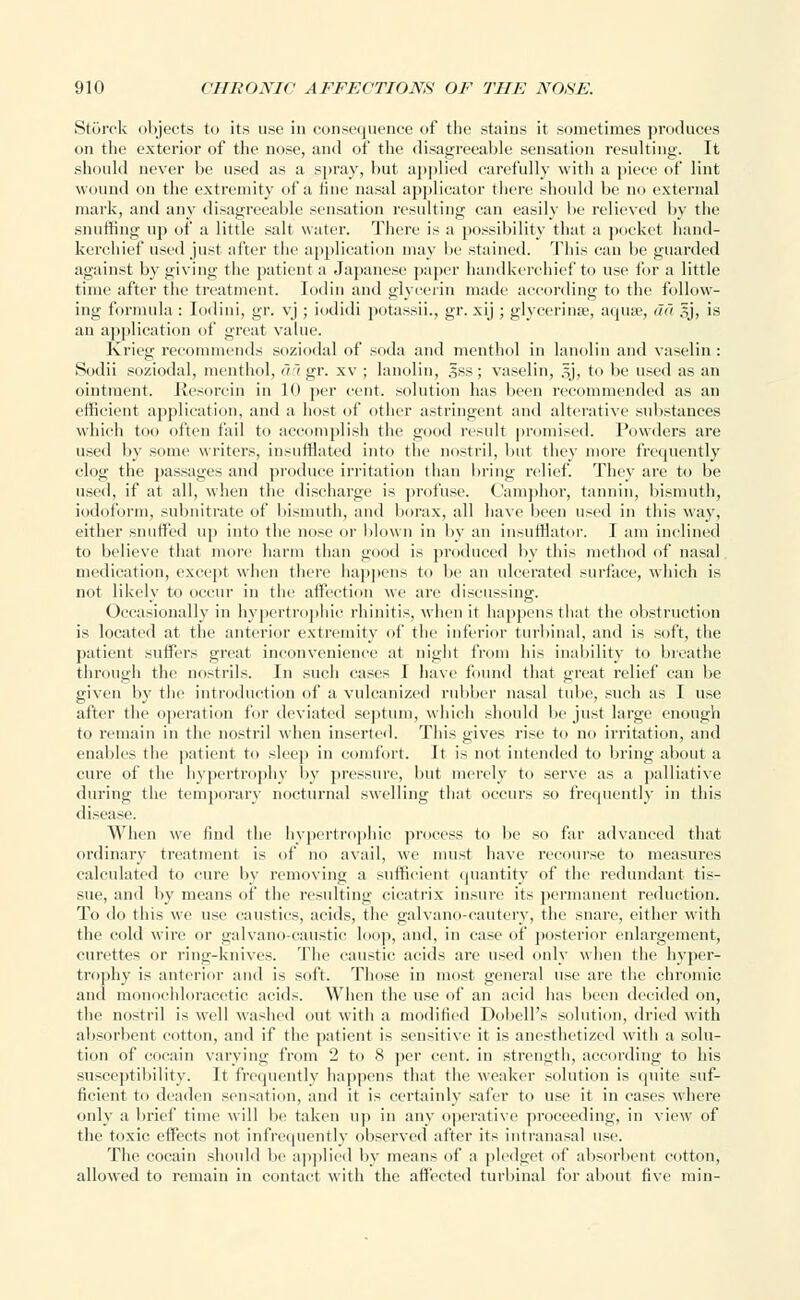 Storck objects to its use in consequence of the stains it sometimes produces on the exterior of the nose, and of the disagreeable sensation resulting. It should never be used as a spray, but applied carefully with a piece of lint wound on the extremity of a fine nasal applicator there should be no external mark, and any disagreeable sensation resulting can easily be relieved by the snuffing up of a little salt water. There is a possibility that a pocket hand- kerchief used just after the application may be stained. This can be guarded against by giving the patient a Japanese paper handkerchief to use for a little time after the treatment. Iodin and glycerin made according to the follow- ing formula : Iodini, gr. vj ; iodidi potassii., gr. xij ; glycerinse, aqua;, fid §j, is an application of great value. Krieg recommends soziodal of soda and menthol in lanolin and vaselin : Sodii soziodal, menthol, aagr. xv ; lanolin, ,^ss; vaselin, §j, to be used as an ointment. Resorcin in 10 per cent, solution has been recommended as an efficient application, and a host of other astringent and alterative substances which too often fail to accomplish the good result promised. Powders are used by some writers, insufflated into the nostril, but they more frequently clog the passages and produce irritation than bring relief. They are to be used, if at all, when the discharge is profuse. Camphor, tannin, bismuth, iodoform, subnitrate of bismuth, and borax, all have been used in this way, either sniffled up into the nose or blown in by an insufflator. I am inclined to believe that more harm than good is produced by this method of nasal medication, except when there happens to be an ulcerated surface, which is not likely to occur in the affection we are discussing. Occasionally in hypertrophic rhinitis, when it happens that the obstruction is located at the anterior extremity of the inferior turbinal, and is soft, the patient suffers great inconvenience at night from his inability to breathe through the nostrils. In such cases I have found that great relief can be given by the introduction of a vulcanized rubber nasal tube, such as I use after the operation for deviated septum, which should be just large enough to remain in the nostril when inserted. This gives rise to no irritation, and enables the patient to sleep in comfort. It is not intended to bring about a cure of the hypertrophy by pressure, but merely to serve as a palliative during the temporary nocturnal swelling that occurs so frequently in this disease. When we find the hypertrophic process to be so far advanced that ordinary treatment is of no avail, we must have recourse to measures calculated to cure by removing a sufficient quantity of the redundant tis- sue, and by means of the resulting cicatrix insure its permanent reduction. To do this we use caustics, acids, the galvano-cautery, the snare, either with the cold wire or galvano-eaustic loop, and, in case of posterior enlargement, curettes or ring-knives. The caustic acids are used only when the hyper- trophy is anterior and is soft. Those in most general use are the chromic and monochloracetic acids. When the use of an acid has been decided on, the nostril is well washed out with a modified Dobell's solution, dried with absorbent cotton, and if the patient is sensitive it is anesthetized with a solu- tion of cocain varying from 2 to 8 per cent, in strength, according to his susceptibility. It frequently happens that the weaker solution is quite suf- ficient to deaden sensation, and it is certainly safer to use it in cases where only a brief time will be taken up in any operative proceeding, in view of the toxic effects not infrequently observed after its intranasal use. The cocain should be applied by means of a pledget of absorbent cotton, allowed to remain in contact with the affected turbinal for about five niin-