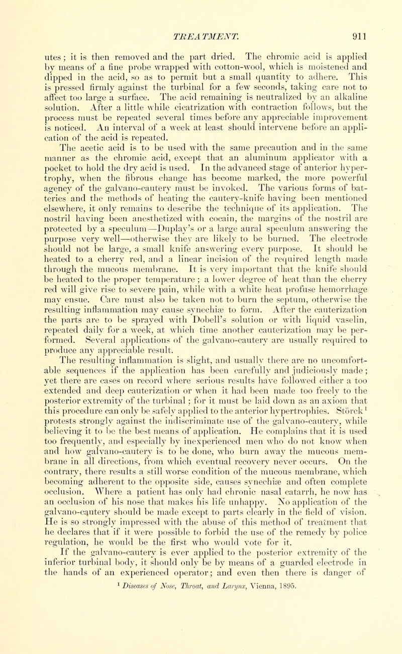 utes; it is then removed and the part dried. The chromic acid is applied by means of a fine probe wrapped with cotton-wool, which is moistened and dipped in the acid, so as to permit but a small quantity to adhere. This is pressed firmly against the turbinal for a few seconds, taking care not to affect too large a surface. The acid remaining is neutralized by an alkaline solution. After a little while cicatrization with contraction follows, but the process must be repeated several times before any appreciable improvement is noticed. An interval of a week at least should intervene before an appli- cation of the acid is i-epeated. The acetic acid is to be used with the same precaution and in the same manner as the chromic acid, except that an aluminum applicator with a pocket to hold the dry acid is used. In the advanced stage of anterior hyper- trophy, when the fibrous change has become marked, the more powerful agency of the galvano-cautery must be invoked. The various forms of bat- teries and the methods of heating the cautery-knife having been mentioned elsewhere, it only remains to describe the technique of its application. The nostril having been anesthetized with cocain, the margins of the nostril are protected by a speculum—Duplay's or a large aural speculum answering the purpose very well—otherwise they are likely to be burned. The electrode should not be large, a small knife answering every purpose. It should be heated to a cherry red, and a linear incision of the required length made through the mucous membrane. It is very important that the knife should be heated to the proper temperature ; a lower degree of heat than the cherry red will give rise to severe pain, while with a white heat profuse hemorrhage may ensue. Care must also be taken not to burn the septum, otherwise the resulting inflammation may cause synechia; to form. After the cauterization the parts are to be sprayed with Dobell's solution or with liquid vaselin, repeated daily for a week, at which time another cauterization may be per- formed. Several applications of the galvano-cautery are usually required to produce any appreciable result. The resulting inflammation is slight, and usually there are no uncomfort- able sequences if the application has been carefully and judiciously made; yet there are cases on record where serious results have followed either a too extended and deep cauterization or when it had been made too freely to the posterior extremity of the turbinal; for it must be laid down as an axiom that this procedure can only be safely applied to the anterior hypertrophies. Storck' protests strongly against the indiscriminate use of the galvano-cautery, while believing it to be the best means of application. He complains that it is used too frequently, and especially by inexperienced men who do not know when and how galvano-cautery is to be done, who burn away the mucous mem- brane in all directions, from which eventual recovery never occurs. On the contrary, there results a still worse condition of the mucous membrane, which becoming adherent to the opposite side, causes synechias and often complete occlusion. Where a patient has only had chronic nasal catarrh, he now has an occlusion of his nose that makes his life unhappy. Xo application of the galvano-cautery should be made except to parts clearly in the field of vision. He is so strongly impressed with the abuse of this method of treatment that he declares that if it were possible to forbid the use of the remedy by police regulation, he would be the first who would vote for it. If the galvano-cautery is ever applied to the posterior extremity of the inferior turbinal body, it should only be by means of a guarded electrode in the hands of an experienced operator; and even then there is danger of 1 Diseases of ATose, Throat, and Larynx, Vienna, 1895.