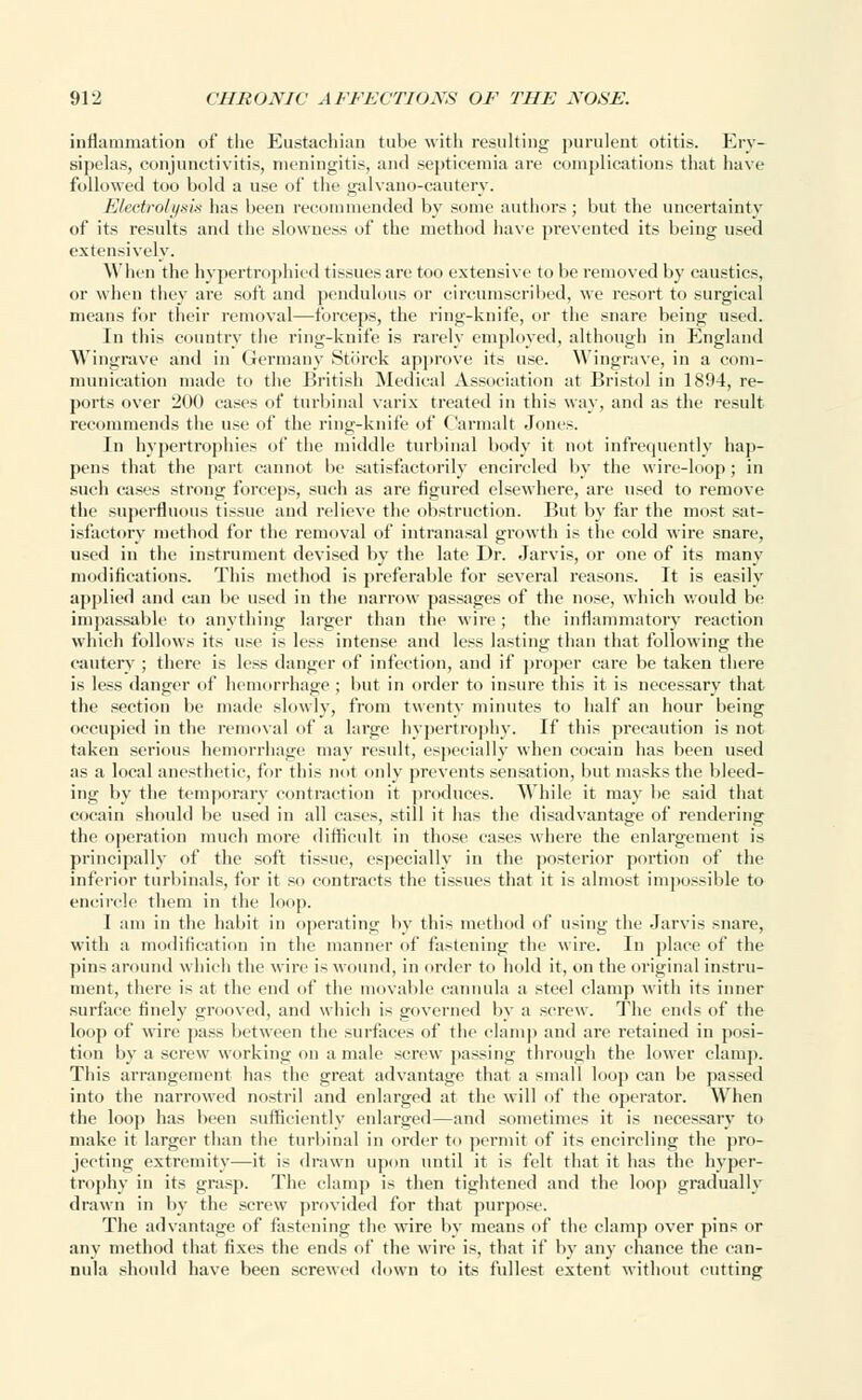 inflammation of the Eustachian tube with resulting purulent otitis. Ery- sipelas, conjunctivitis, meningitis, and septicemia are complications that have followed too bold a use of the galvano-cautery. Electrolysis has been recommended by some authors; but the uncertainty of its results and the slowness of the method have prevented its being used extensively. When the hypertrophied tissues are too extensive to be removed by caustics, or when they are soft and pendulous or circumscribed, we resort to surgical means for their removal—forceps, the ring-knife, or the snare being used. In this country the ring-knife is rarely employed, although in England Wingrave and in Germany Stb'rck approve its use. Wingrave, in a com- munication made to the British Medical Association at Bristol in 1894, re- ports over 200 cases of turbinal varix treated in this way, and as the result recommends the use of the ring-knife of Carmalt Jones. In hypertrophies of the middle turbinal body it not infrequently hap- pens that the part cannot be satisfactorily encircled by the wire-loop; in such cases strong forceps, such as are figured elsewhere, are used to remove the superfluous tissue and relieve the obstruction. But by far the most sat- isfactory method for the removal of intranasal growth is the cold wire snare, used in the instrument devised by the late Dr. Jarvis, or one of its many modifications. This method is preferable for several reasons. It is easily applied and can be used in the narrow passages of the nose, which would be impassable to anything larger than the wire; the inflammatory reaction which follows its use is less intense and less lasting than that following the cautery ; there is less danger of infection, and if proper care be taken there is less danger of hemorrhage ; but in order to insure this it is necessary that the section be made slowly, from twenty minutes to half an hour being occupied in the removal of a large hypertrophy. If this precaution is not taken serious hemorrhage may result, especially when cocain has been used as a local anesthetic, for this not only prevents sensation, but masks the bleed- ing by the temporary contraction it produces. While it may be said that cocain should be used in all casts, still it lias the disadvantage of rendering the operation much more difficult in those cases where the enlargement is principally of the soft tissue, especially in the posterior portion of the inferior turbinals, for it so contracts the tissues that it is almost impossible to encircle them in the loop. I am in the habit in operating by this method of using the Jarvis snare, with a modification in the manner of fastening the wire. In place of the pins around which the wire is wound, in order to hold it, on the original instru- ment, there is at the end of the movable cannula a steel clamp with its inner surface finely grooved, and which is governed by a screw. The ends of the loop of wire pass between the surfaces of the clamp and are retained in posi- tion by a screw working on a male screw passing through the lower clamp. This arrangement has the great advantage that a small loop can be passed into the narrowed nostril and enlarged at the will of the operator. When the loop has been sufficiently enlarged—and sometimes it is necessary to make it larger than the turbinal in order to permit of its encircling the pro- jecting extremity—it is drawn upon until it is felt that it has the hyper- trophy in its grasp. The clamp is then tightened and the loop gradually drawn in by the screw provided for that purpose. The advantage of fastening the wire by means of the clamp over pins or any method that fixes the ends of the wire is, that if by any chance the can- nula should have been screwed down to its fullest extent without cutting