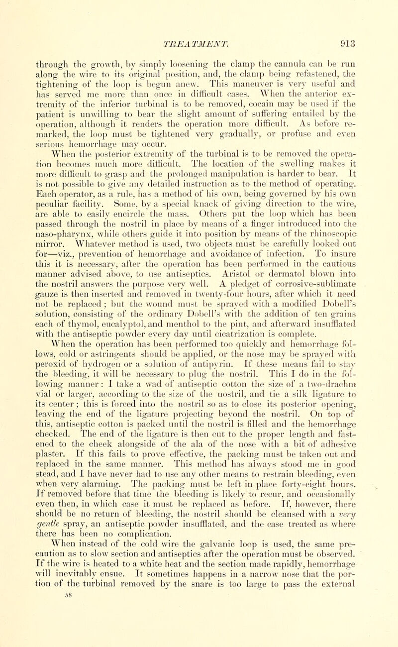 through the growth, by simply loosening the clamp the cannula can he run along the wire to its original position, and, the clamp being refastened, the tightening of the loop is begun anew. This maneuver is very useful and has served me more than once in difficult cases. When the anterior ex- tremity of the inferior turbinal is to be removed, cocain may be used if the patient is unwilling to bear the slight amount of suffering entailed by the operation, although it renders the operation more difficult. As before re- marked, the loop must be tightened very gradually, or profuse and even serious hemorrhage may occur. When the posterior extremity of the turbinal is to be removed the opera- tion becomes much more difficult. The location of the swelling makes it more difficult to grasp and the prolonged manipulation is harder to bear. It is not possible to give any detailed instruction as to the method of operating. Each operator, as a rule, has a method of his own, being governed by his own peculiar facility. Some, by a special knack of giving direction to the wire, are able to easily encircle the mass. Others put the loop which has been passed through the nostril in place by means of a finger introduced into the naso-pharynx, while others guide it into position by means of the rhinoscopies mirror. Whatever method is used, two objects must be carefully looked out for—viz., prevention of hemorrhage and avoidance of infection. To insure this it is necessary, after the operation has been performed in the cautious manner advised above, to use antiseptics. Aristol or dermatol blown into the nostril answers the purpose very well. A pledget of corrosive-sublimate gauze is then inserted and removed in twenty-four hours, after which it need not be replaced ; but the wound must be sprayed with a modified Dobell's solution, consisting of the ordinary Dobell's witli the addition of ten grains each of thymol, eucalyptol, and menthol to the pint, and afterward insufflated with the antiseptic powder every day until cicatrization is complete. When the operation has been performed too quickly and hemorrhage fol- lows, cold or astringents should be applied, or the nose may be sprayed with peroxid of hydrogen or a solution of antipyrin. If these means fail to stay the bleeding, it will be necessary to plug the nostril. This I do in the fol- lowing manner: I take a wad of antiseptic cotton the size of a two-drachm vial or larger, according to the size of the nostril, and tie a silk ligature to its center; this is forced into the nostril so as to close its posterior opening, leaving the end of the ligature projecting beyond the nostril. On top of this, antiseptic cotton is packed until the nostril is filled and the hemorrhage checked. The end of the ligature is then cut to the proper length and fast- ened to the cheek alongside of the ala of the nose with a bit of adhesive plaster. If this fails to prove effective, the packing must be taken out and replaced in the same manner. This method has always stood me in good stead, and I have never had to use any other means to restrain bleeding, even when very alarming. The packing must be left in place forty-eight hours. If removed before that time the bleeding is likely to recur, and occasionally even then, in which case it must be replaced as before. If, however, there should be no return of bleeding, the nostril should be cleansed with a very gentle spray, an antiseptic powder insufflated, and the case treated as where there has been no complication. When instead of the cold wire the galvanic loop is used, the same pre- caution as to slow section and antiseptics after the operation must be observed. If the wire is heated to a white heat and the section made rapidly, hemorrhage will inevitably ensue. It sometimes happens in a narrow nose that the por- tion of the turbinal removed by the snare is too large to pass the external 58