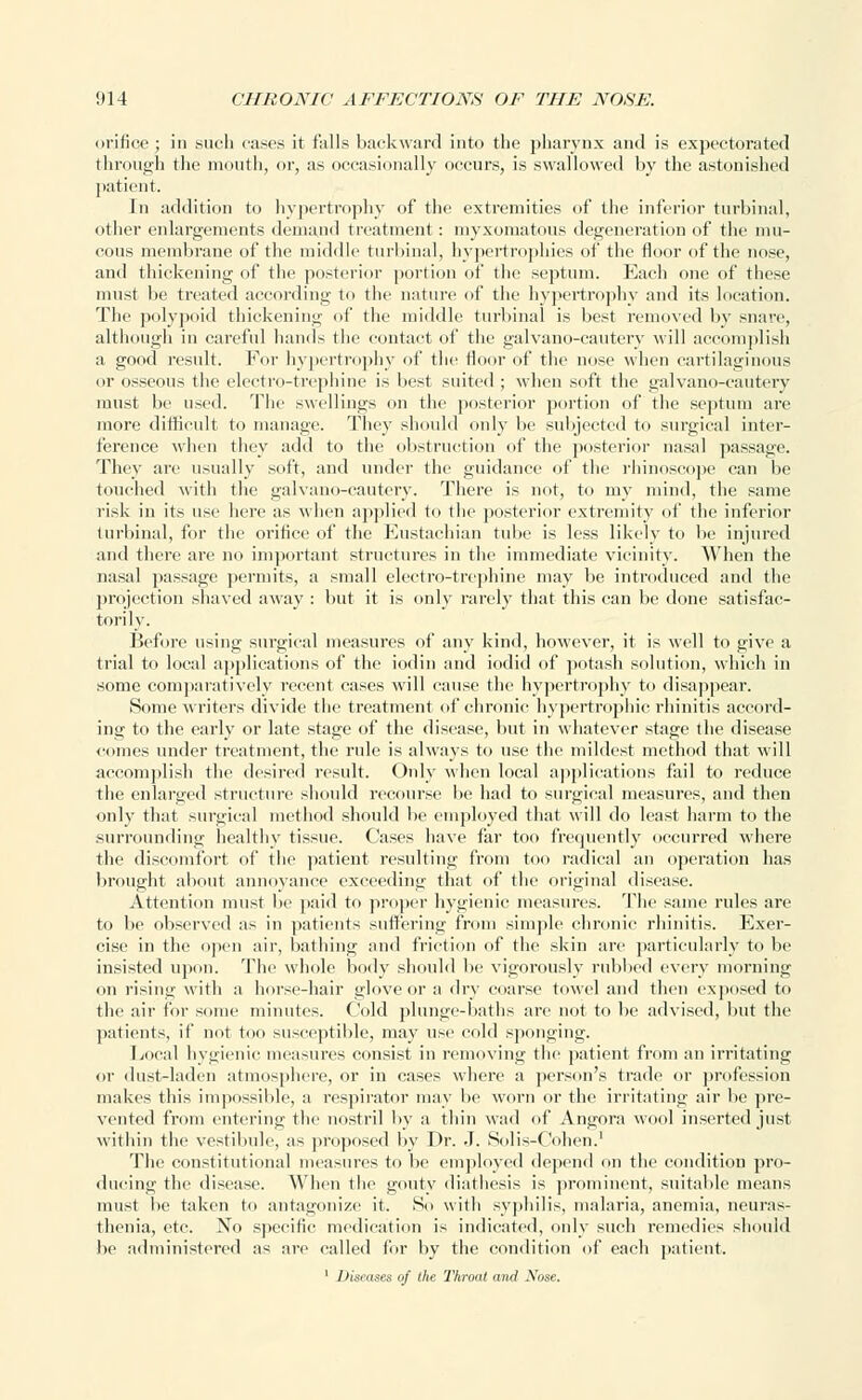 orifice ; in such oases it falls backward into the pharynx and is expectorated through the mouth, or, as occasionally occurs, is swallowed by the astonished patient. In addition to hypertrophy of the extremities of the inferior turbinal, other enlargements demand treatment: myxomatous degeneration of the mu- cous membrane of the middle turbinal, hypertrophies of the floor of the nose, and thickening of the posterior portion of the septum. Each one of these must be treated according to the nature of the hypertrophy and its location. The polypoid thickening of the middle turbinal is best removed by snare, although in careful hands the contact of the galvano-cauterv will accomplish a good result. For hypertrophy of the floor of the nose when cartilaginous or osseous the electro-trephine is best suited ; when soft the galvano-cautery must be used. The swellings on the posterior portion of the septum are more difficult to manage. They should only be subjected to surgical inter- ference when they add to the obstruction of the posterior nasal passage. They arc usually soft, and under the guidance of the rhinoscope can be touched with the galvano-cauterv. There is not, to my mind, the same risk in its use here as when applied to the posterior extremity of the inferior turbinal, for the orifice of the Eustachian tube is less likely to lie injured and there are no important structures in the immediate vicinity. When the nasal passage permits, a small electro-trephine may be introduced and the projection shaved away : but it is only rarely that this can be done satisfac- torily. Before using surgical measures of any kind, however, it is well to give a trial to local applications of the iodin and iodid of potash solution, which in some comparatively recent cases will cause the hypertrophy to disappear. Some writers divide the treatment of chronic hypertrophic rhinitis accord- ing to the early or late stage of the disease, but in whatever stage the disease comes under treatment, the rule is always to use the mildest method that will accomplish the desired result. Only when local applications fail to reduce the enlarged structure should recourse be had to surgical measures, and then only that surgical method should be employed that will do least harm to the .surrounding healthy tissue. Cases have far too frequently occurred where the discomfort of the patient resulting from too radical an operation has brought about annoyance exceeding that of the original disease. Attention must be paid to proper hygienic measures. The same rules are to be observed as in patients suffering from simple chronic rhinitis. Exer- cise in the open air, bathing and friction of the skin are particularly to be insisted upon. The whole body should be vigorously rubbed every morning on rising with a horse-hair glove or a dry coarse towel and then exposed to the air for some minutes. Cold plunge-baths are not to be advised, but the patients, it' not too susceptible, may use cold sponging. Local hygienic measures consist in removing the patient from an irritating or dust-laden atmosphere, or in cases where a person's trade or profession makes this impossible, a respirator may be worn or the irritating air be pre- vented from entering the nostril by a thin wad of Angora wool inserted just within the vestibule, as proposed by Dr. J. Solis-Cohen.1 The constitutional measures to be employed depend on the condition pro- ducing the disease. When the gouty diathesis is prominent, suitable means must be taken to antagonize it. So with syphilis, malaria, anemia, neuras- thenia, etc. No specific medication is indicated, only such remedies should be administered as are called for by the condition of each patient. 1 Diseases of the Throat and Nose.