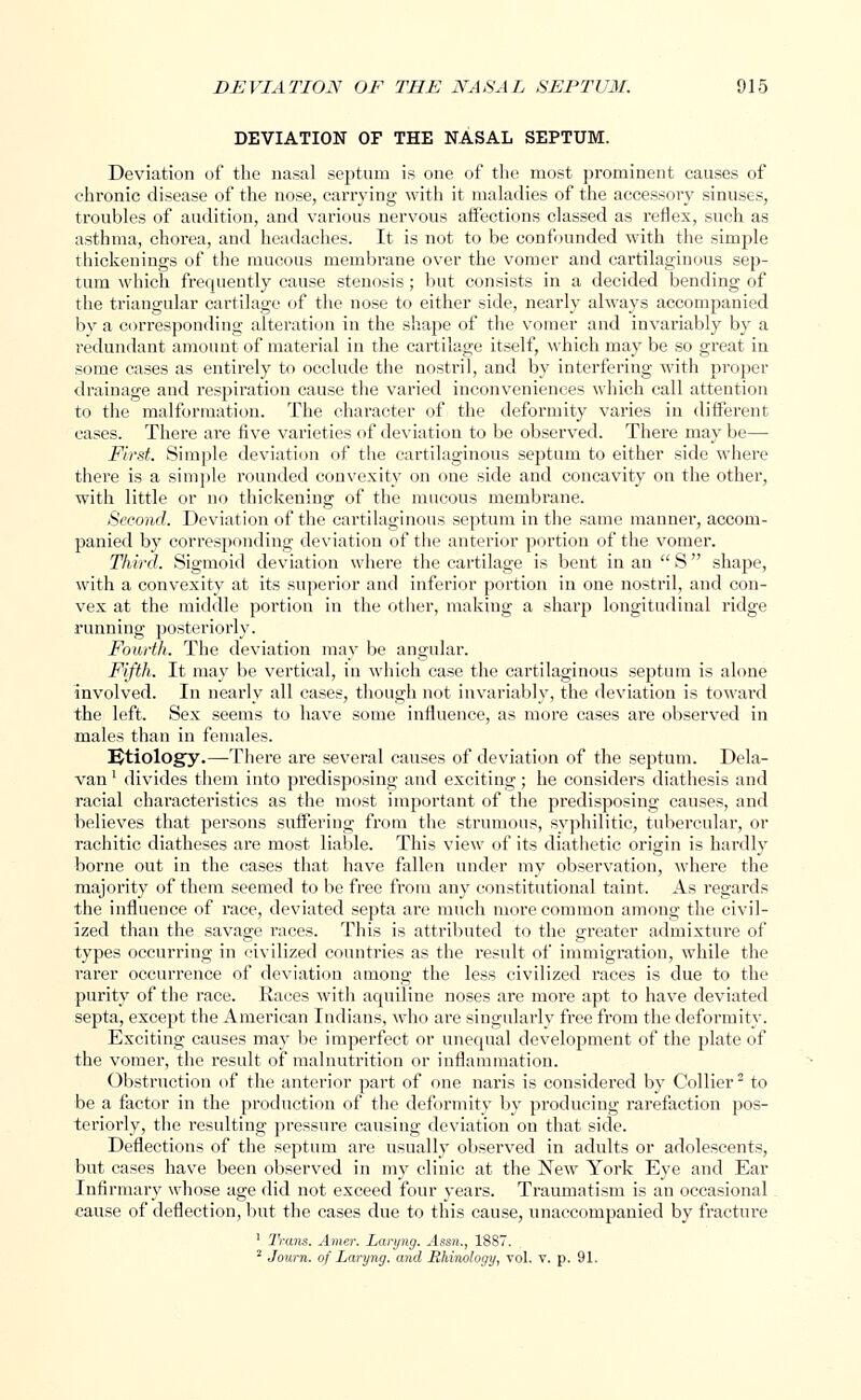 DEVIATION OF THE NASAL SEPTUM. Deviation of the nasal septum is one of the most prominent causes of chronic disease of the nose, carrying with it maladies of the accessory sinuses, troubles of audition, and various nervous affections classed as reflex, such as asthma, chorea, and headaches. It is not to be confounded with the simple thickenings of the mucous membrane over the vomer and cartilaginous sep- tum which frequently cause stenosis; but consists in a decided bending of the triangular cartilage of the nose to either side, nearly always accompanied by a corresponding alteration in the shape of the vomer and invariably by a redundant amount of material in the cartilage itself, which may be so great in some cases as entirely to occlude the nostril, and by interfering with proper drainage and respiration cause the varied inconveniences which call attention to the malformation. The character of the deformity varies in different cases. There are five varieties of deviation to be observed. There may be—• First. Simple deviation of the cartilaginous septum to either side where there is a simple rounded convexity on one side and concavity on the other, with little or no thickening of the mucous membrane. Second. Deviation of the cartilaginous septum in the same manner, accom- panied by corresponding deviation of the anterior portion of the vomer. Third. Sigmoid deviation where the cartilage is bent in an  S shape, with a convexity at its superior and inferior portion in one nostril, and con- vex at the middle portion in the other, making a sharp longitudinal ridge running posteriorly. Fourth. The deviation may be angular. Fifth. It may be vertical, in which case the cartilaginous septum is alone involved. In nearly all cases, though not invariably, the deviation is toward the left. Sex seems to have some influence, as more cases are observed in males than in females. Etiology.—There are several causes of deviation of the septum. Dela- van' divides them into predisposing and exciting; he considers diathesis and racial characteristics as the most important of the predisposing causes, and believes that persons suffering from the strumous, syphilitic, tubercular, or rachitic diatheses are most liable. This view of its diathetic origin is hardly borne out in the cases that have fallen under my observation, where the majority of them seemed to be free from any constitutional taint. As regards the influence of race, deviated septa are much more common among the civil- ized than the savage races. This is attributed to the greater admixture of types occurring in civilized countries as the result of immigration, while the rarer occurrence of deviation among the less civilized races is due to the purity of the race. Races with aquiline noses are more apt to have deviated septa, except the American Indians, who are singularly free from the deformity. Exciting causes may be imperfect or unequal development of the plate of the vomer, the result of malnutrition or inflammation. Obstruction of the anterior part of one naris is considered by Collier2 to be a factor in the production of the deformity by producing rarefaction pos- teriorly, the resulting pressure causing deviation on that side. Deflections of the septum are usually observed in adults or adolescents, but cases have been observed in my clinic at the New York Eye and Ear Infirmary whose age did not exceed four years. Traumatism is an occasional cause of deflection, but the cases due to this cause, unaccompanied by fracture 1 Trans. Ainer. Laryng. Assn., 1887. 2 Journ. of Laryng. and Rhinology, vol. v. p. 91.