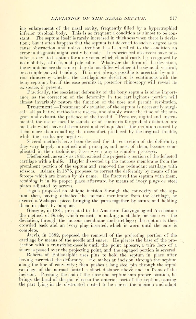 ing enlargement of the nasal cavity, frequently filled by a hypertrophied inferior turbinal body. This is so frequent a condition as almost to be con- stant. The septum itself is rarely increased in thickness when there is devia- tion ; but it often happens that the septum is thickened to such a degree as to cause obstruction, and unless attention has been called to the condition an error in diagnosis might easily be made. Inexperienced observers have mis- taken a deviated septum for a myxoma, which should easily be recognized by its mobility, softness, and pale color. Whatever the form of the deviation, the symptoms are the same ; they do not differ whether it be sigmoid, vertical, or a simple curved bending. It is not always possible to ascertain by ante- rior rhinoscopy whether the cartilaginous deviation is continuous with the bony septum ; but if the case permits it, posterior rhinoscopy will reveal its existence, if present. Practically, the coexistent deformity of the bony septum is of no import- ance, as the correction of the deformity in the cartilaginous portion will almost invariably restore the function of the nose and permit respiration. Treatment.—Treatment of deviation of the septum is necessarily surgi- cal ; all palliative methods are useless, and simply waste the time of the sur- geon and exhaust the patience of the invalid. Pressure, digital and instru- mental, the use of metallic sounds, or of laminaria for gradual dilatation, are methods which have all been tried and relinquished—the irritation caused by them more than equalling the discomfort produced by the original trouble, while the results are negative. Several methods have been devised for the correction of the deformity ; they vary largely in method and principle, and most of them, because com- plicated in their technique, have given way to simpler processes. Dieffenbach, as early as 1845, excised the projecting portion of the deflected cartilage with a knife. Huyler dissected up the mucous membrane from the prominent portion of the septum and removed the redundant cartilage with scissors. Adams, in 1875, proposed to correct the deformity by means of the forceps which are known by his name. He fractured the septum with them, retaining it in its proper place afterward by means of ivory plugs or steel plates adjusted by screws. Ingals proposed an oblique incision through the convexity of the sep- tum, then, having detached the mucous membrane from the cartilage, he excised a V-shaped piece, bringing the parts together by suture and holding them in place by tampons. Glasgow, in 1881, presented to the American Laryngological Association the method of Steele, which consists in making a stellate incision over the deviation, through the mucous membrane and cartilage; the septum is then crowded back and an ivory plug inserted, which is worn until the cure is complete. Jarvis, in 1882, proposed the removal of the projecting portion of the cartilage by means of the needle and snare. He pierces the base of the pro- jection with a transfixion-needle until the point appears, a wire loop of a snare is passed over the projecting point, and the engaged portion is severed. Roberts of Philadelphia uses pins to hold the septum in place after having corrected the deformity. He makes an incision through the septum along the line of convexity ; then pushes a long steel pin through the septal cartilage of the normal nostril a short distance above and in front of the incision. Pressing the end of the nose and septum into proper position, he brings the head of the pin close to the anterior part of the septum, causing the part lying in the obstructed nostril to lie across the incision and adapt
