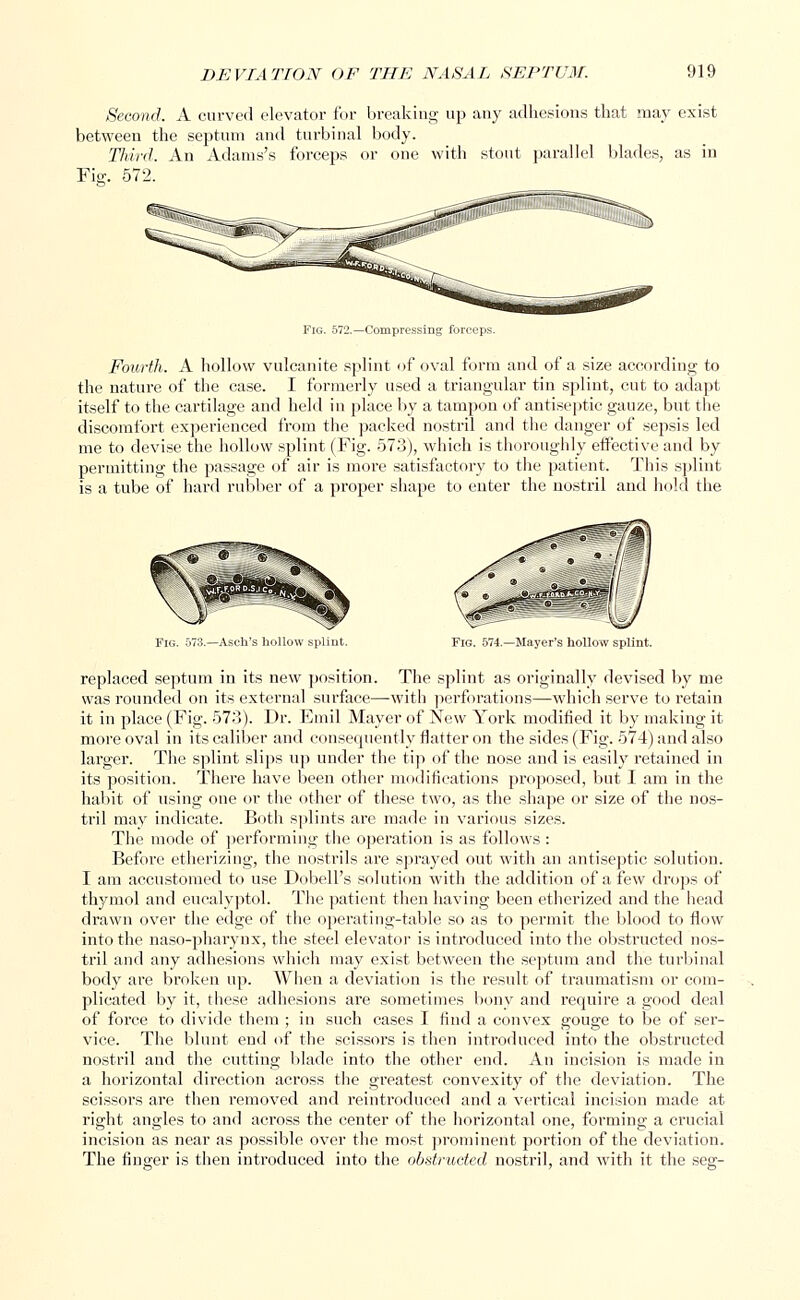 Second. A curved elevator for breaking up any adhesions that may exist between the septum and turbinal body. Third. An Adams's forceps or one with stout parallel blades, as in Fie:. 572. Fig. 572.—Compressing forceps. Fourth. A hollow vulcanite splint of oval form and of a size according to the nature of the case. I formerly used a triangular tin splint, cut to adapt itself to the cartilage and held in place by a tampon of antiseptic gauze, but the discomfort experienced from the packed nostril and the clanger of sepsis led me to devise the hollow splint (Fig. 573), which is thoroughly effective and by permitting the passage of air is more satisfactory to the patient. This splint is a tube of hard rubber of a proper shape to enter the nostril and hold the Fig. 574.—Mayer's hollow splint. replaced septum in its new position. The splint as originally devised by me was rounded on its external surface—with perforations—which serve to retain it in place (Fig. 573). Dr. Emil Mayer of New York modified it by making it more oval in its caliber and consequently flatter on the sides (Fig. 574) and also larger. The splint slips up under the tip of the nose and is easily retained in its position. There have been other modifications proposed, but I am in the habit of using one or the other of these two, as the shape or size of the nos- tril may indicate. Both splints are made in various sizes. The mode of performing the operation is as follows : Before etherizing, the nostrils are sprayed out with an antiseptic solution. I am accustomed to use Dobell's solution with the addition of a few drops of thymol and eucalyptol. The patient then having been etherized and the head drawn over the edge of the operating-table so as to permit the blood to flow into the naso-pharynx, the steel elevator is introduced into the obstructed nos- tril and any adhesions which may exist between the septum and the turbinal body are broken up. When a deviation is the result of traumatism or com- plicated by it, these adhesions are sometimes bony and require a good deal of force to divide them ; in such cases I find a convex gouge to be of ser- vice. The blunt end of the scissors is then introduced into the obstructed nostril and the cutting blade into the other end. An incision is made in a horizontal direction across the greatest convexity of the deviation. The scissors are then removed and reintroduced and a vertical incision made at right angles to and across the center of the horizontal one, forming a crucial incision as near as possible over the most prominent portion of the deviation. The finger is then introduced into the obstructed nostril, and with it the see:-