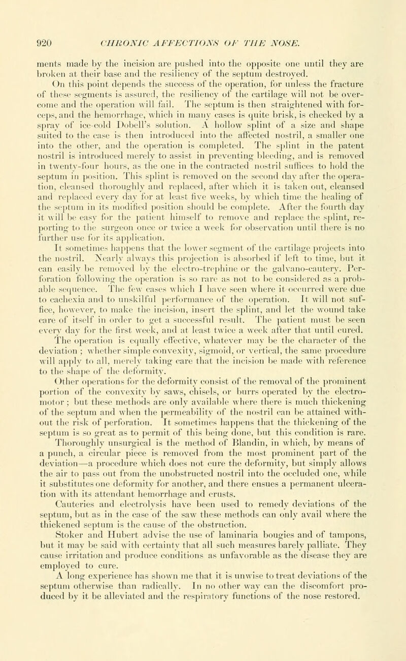 ments made by the incision are pushed into the opposite one until they are broken at their base and the resiliency of the septum destroyed. ()n this point depends the success of the operation, for unless the fracture <>i' these segments is assured, the resiliency of the cartilage will not be over- come and the operation will fail. The septum is then straightened with for- ceps, and the hemorrhage, which in many cases is quite brisk, is checked by a spray of ice-cold Dobell's solution. A hollow splint of a size and shape suited to the case is then introduced into the affected nostril, a smaller one into the other, and the operation is completed. The splint in the patent nostril is introduced merely to assist in preventing bleeding, and is removed in twenty-four hours, as the one in the contracted nostril suffices to hold the septum in position. This splint is removed on the second day after the opera- tion, cleansed thoroughly and replaced, after which it is taken out, cleansed and replaced every day for at least five week.-, by which time the healing of the septum in its modified position should be complete. After the fourth day it will lie easy for the patient himself to remove and replace the splint, re- porting to the surgeon once or twice a week for observation until there is no further use for its application. It sometimes happens that the lower segment of the cartilage projects into the nostril. Nearly always this projection is absorbed if left to time, but it can easily be removed by the electro-trephine or the galvano-cautery. Per- foration following the operation is so rare as not to he considered as a prob- able sequence. The few cases which J have seen where it occurred were due to cachexia and to unskilful performance of the operation. It will not suf- fice, however, to make the incision, insert the splint, and let the wound take care of itself in order to get a successful result. The patient must be seen every day for the first week, and at least twice a week after that until cured. The operation is equally effective, whatever may be the character of the deviation ; whether simple convexity, sigmoid, or vertical, the same procedure will apply to all, merely taking care that the incision be made with reference to the shape of the deformity. Other operations for the deformity consist of the removal of the prominent portion of the convexity by saws, chisels, or burrs operated by the electro- motor; but these methods are only available where there is much thickening of the septum and when the permeability of the nostril can be attained with- out the risk of perforation. It sometimes happens that the thickening of the septum is so great as to permit of this being done, hut this condition is rare. Thoroughly unsurgical is the method of Blandin, in which, by means of a punch, a circular piece is removed from the most prominent part of the deviation—a procedure which does not cure the deformity, but simply allows the air to pass out from the unobstructed nostril into the occluded one, while it substitutes one deformity for another, and there ensues a permanent ulcera- tion with its attendant hemorrhage and crusts. Cauteries and electrolysis have been used to remedy deviations of the septum, but as in the case of the saw these methods can only avail where the thickened septum is the cause of the obstruction. Stoker and Hubert advise the use of laminaria bougies and of tampons, but it may be said with certainty that all such measures barely palliate. They cause irritation and produce conditions as unfavorable as the disease they are employed to cure. A long experience has shown me that it is unwise to treat deviations of the septum otherwise than radically. In no other way can the discomfort pro- duced by it be alleviated and the respiratory functions of the nose restored.
