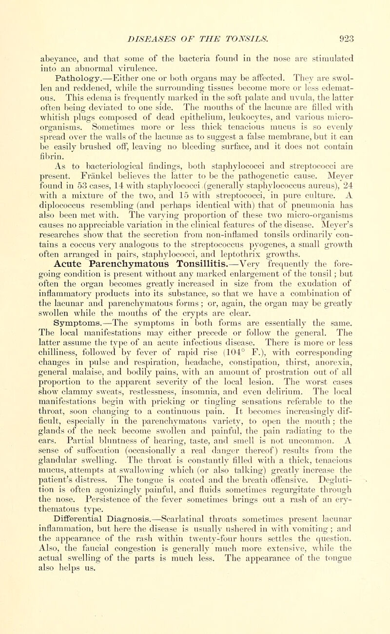 abeyance, and that some of the bacteria found in the nose are stimulated into an abnormal virulence. Pathology.—Either one or both organs may be affected. They are swol- len and reddened, while the surrounding tissues become more or less edemat- ous. This edema is frequently marked in the soft palate and uvula, the latter often being deviated to one side. The mouths of the lacuna; are filled with ■whitish plugs composed of dead epithelium, leukocytes, and various micro- organisms. Sometimes more or less thick tenacious mucus is so evenly spread over the walls of the lacunre as to suggest a false membrane, but it can be easily brushed off, leaving no bleeding surface, and it does not contain fibrin. As to bacteriological findings, both staphylococci and streptococci are present. Frankel believes the latter to be the pathogenetic cause. Meyer found in 53 cases, 14 with staphylococci (generally staphylococcus aureus), 24 with a mixture of the two, and 15 with streptococci, in pure culture. A diplococcus resembling (and perhaps identical with) that of pneumonia has also been met with. The varying proportion of these two micro-organisms causes no appreciable variation in the clinical features of the disease. Meyer's researches show that the secretion from non-inflamed tonsils ordinarily con- tains a coccus very analogous to the streptococcus pyogenes, a small growth often arranged in pairs, staphylococci, and leptothrix growths. Acute Parenchymatous Tonsillitis.—Very frequently the fore- going condition is present without any marked enlargement of the tonsil; but often the organ becomes greatly increased in size from the exudation of inflammatory products into its substance, so that we have a combination of the lacunar and parenchymatous forms; or, again, the organ may be greatly swollen while the mouths of the crypts are clear. Symptoms.—The symptoms in both forms are essentially the same. The local manifestations may either precede or follow the general. The latter assume the type of an acute infectious disease. There is more or less chilliness, followed by fever of rapid rise (104° F.), with corresponding changes in pulse and respiration, headache, constipation, thirst, anorexia, general malaise, and bodily pains, with an amount of prostration out of all proportion to the apparent severity of the local lesion. The worst cases show clammy sweats, restlessness, insomnia, and even delirium. The local manifestations begin with pricking or tingling sensations referable to the throat, soon changing to a continuous pain. It becomes increasingly dif- ficult, especially in the parenchymatous variety, to open the mouth; the glands of the neck become swollen and painful, the pain radiating to the ears. Partial bluntness of hearing, taste, and smell is not uncommon. A sense of suffocation (occasionally a real danger thereof) results from the glandular swelling. The throat is constantly filled with a thick, tenacious mucus, attempts at swallowing which (or also talking) greatly increase the patient's distress. The tongue is coated and the breath offensive. Degluti- tion is often agonizingly painful, and fluids sometimes regurgitate through the nose. Persistence of the fever sometimes brings out a rash of an ery- thematous type. Differential Diagnosis.—Scarlatinal throats sometimes present lacunar inflammation, but here the disease is usually ushered in with vomiting; and the appearance of the rash within twenty-four hours settles the question. Also, the faucial congestion is generally much more extensive, while the actual swelling of the parts is much less. The appearance of the tongue also helps us.