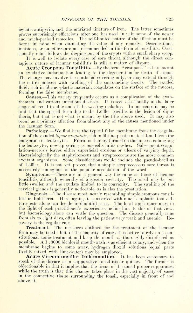 icylate, antipyrin, and the muriated tincture of iron. The latter sometimes proves surprisingly efficacious after one has used in vain some of the newer and much-praised remedies. The self-limited nature of the affection must be borne in mind when estimating the value of any remedy. Scarifications, incisions, or punctures are not recommended in this form of tonsillitis. Occa- sionally relief follows the digging out of the crypts with a small sharp scoop. It is well to isolate every case of sore throat, although the direct con- tagious nature of lacunar tonsillitis is still a matter of dispute. Acute Croupous Tonsillitis.—By the term  croupous  is here meant an exudative inflammation leading to the degeneration or death of tissue. The change may involve the epithelial covering only, or may extend through the entire mucosa with swelling of the surrounding tissues. The exuded fluid, rich in fibrino-plastic material, coagulates on the surface of the mucosa, forming the false membrane. Causes.—This variety frequently occurs as a complication of the exan- themata and various infectious diseases. It is seen occasionally in the later stages of renal trouble and of the wasting maladies. In one sense it may be said that the special form due to the Ldffler bacillus is the lesion of diph- theria, but that is not what is meant by the title above used. It may also occur as a primary affection from almost any of the causes mentioned under the lacunar form. Pathology.—We find here the typical false membrane from the coagula- tion of the exuded liquor sanguinis, rich in fibrino-plastic material, and from the emigration of leukocytes. Fibrin is thereby formed on the mucosa entangling the leukocytes, now appearing as pus-cells in its meshes. Subsequent coagu- lation-necrosis leaves either superficial erosions or ulcers of varying depth. Bacteriologically the staphylococcus and streptococcus are the most common excitant organisms. Some classifications would include the pseudo-bacillus of Loftier. It is not yet proven that a simple streptococcosis sore throat is necessarily contagious in the popular acceptation of the word. Symptoms.—These are in a general way the same as those of lacunar tonsillitis, although generally of a greater severity. The tonsil may be but little swollen and the exudate limited to its convexity. The swelling of the cervical glands is generally noticeable, as is also the prostration. Diagnosis.—The disease most nearly resembling simple croupous tonsil- litis is diphtheria. Here, again, it is asserted with much emphasis that cul- ture-tests alone can decide in doubtful cases. The local appearance may, in the light of each practitioner's experience, incline him to this or that view, but bacteriology alone can settle the question. The disease generally runs from six to eight days, often leaving the patient very weak and anemic. Re- covery is the regular rule. Treatment.—The measures outlined for the treatment of the lacunar form may be tried; but in the majority of cases it is better to rely on a con- stitutional tonic-treatment and keep the mouth as thoroughly disinfected as possible. A 1 : 3000 bichlorid mouth-wash is as efficient as any, and when the membrane begins to come away, hydrogen dioxid solutions (equal parts freshly mixed with lime-water) may be employed. Acute Circumtonsillar Inflammation.—It has been customary to speak of this disease as a suppurative tonsillitis or quinsy. The former is objectionable in that it implies that the tissue of the tonsil proper suppurates, while the truth is that this change takes place in the vast majority of cases in the connective tissue surrounding the tonsil, especially in front of and above it.