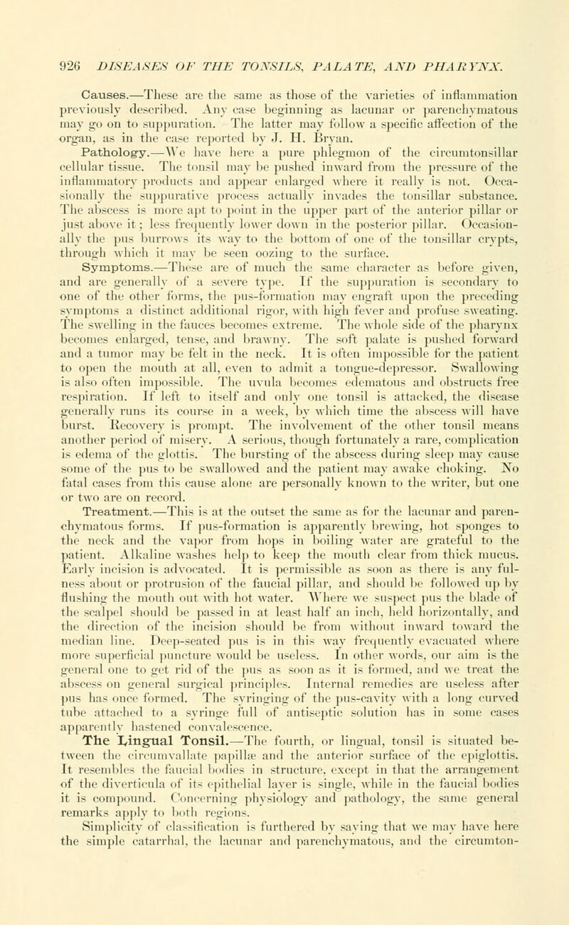 Causes.—These are the same as those of the varieties of inflammation previously described. Any ease beginning as lacunar or parenchymatous may go on to suppuration. The latter may follow a specific affection of the organ, as in the case reported by J. H. Bryan. Pathology.—AVe have here a pure phlegmon of the circumtonsillar cellular tissue. The tonsil may be pushed inward from the pressure of the inflammatory products and appear enlarged where it really is not. Occa- sionally the suppurative process actually invades the tonsillar substance. The abscess is more apt to point in the upper part of the anterior pillar or just above it; less frequently lower down in the posterior pillar. Occasion- ally the pus burrows its way to the bottom of one of the tonsillar crypts, through which it may be seen oozing to the surface. Symptoms.—These are of much the same character as before given, and are generally of a severe type. If the suppuration is secondary to one of the other forms, the pus-formation may engraft upon the preceding symptoms a distinct additional rigor, with high fever and profuse sweating. The swelling in the fauces becomes extreme. The whole side of the pharynx becomes enlarged, tense, and brawny. The soft palate is pushed forward and a tumor may be felt in the neck. It is often impossible for the patient to open the mouth at all, even to admit a tongue-depressor. Swallowing is also often impossible. The uvula becomes edematous and obstructs free respiration. If left to itself and only one tonsil is attacked, the disease generally runs its course in a week, by which time the abscess will have burst. Recovery is prompt. The involvement of the other tonsil means another period of misery. A serious, though fortunately a rare, complication is edema of the glottis. The bursting of the abscess during sleep may cause some of the pus to be swallowed and the patient may awake choking. No fatal cases from this cause alone are personally known to the writer, but one or two are on record. Treatment.—This is at the outset the same as for the lacunar and paren- chymatous forms. If pus-formation is apparently brewing, hot sponges to the neck and the vapor from hops in boiling water are grateful to the patient. Alkaline washes help to keep the mouth clear from thick mucus. Early incision is advocated. It is permissible as soon as there is any ful- ness about or protrusion of the faucial pillar, and should be followed up by flushing the mouth out with hot water. Where we suspect pus the blade of the scalpel should be passed in at least half an inch, held horizontally, and the direction of the incision should be from without inward toward the median line. Deep-seated pus is in this way frequently evacuated where more superficial puncture would be useless. In other words, our aim is the general one to get rid of the pus as soon as it is formed, and we treat the abscess on general surgical principles. Internal remedies are useless after pus has once formed. The syringing of the pus-cavity with a long curved tube attached to a syringe full of antiseptic solution has in some cases apparently hastened convalescence. The lingual Tonsil.—The fourth, or lingual, tonsil is situated be- tween the circumvallate papillae and the anterior surface of the epiglottis. It resembles the faucial bodies in structure, except in that the arrangement of the diverticula of its epithelial layer is single, while in the faucial bodies it is compound. Concerning physiology and pathology, the same general remarks apply to both regions. Simplicity of classification is furthered by saying that we may have here the simple catarrhal, the lacunar and parenchymatous, and the circumton-