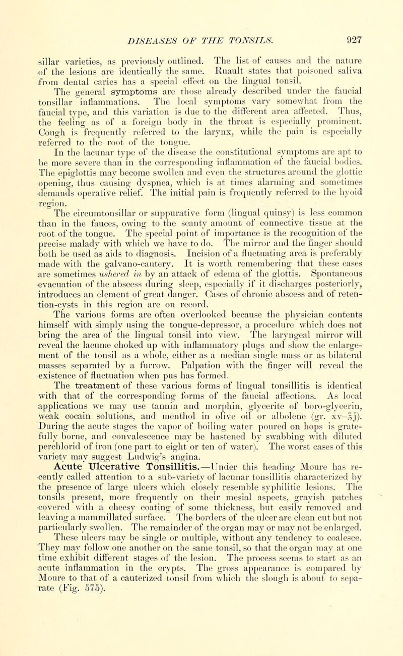 sillar varieties, as previously outlined. The list of causes and the nature of the lesions are identically the same. Ruault states that poisoned saliva from dental caries has a special effect on the lingual tonsil. The general symptoms are those already described under the faucial tonsillar inflammations. The local symptoms vary somewhat from the faucial type, and this variation is due to the different area affected. Thus, the feeling as of a foreign body in the throat is especially prominent. Cough is frequently referred to the larynx, while the pain is especially referred to the root of the tongue. In the lacunar type of the disease the constitutional symptoms are apt to be more severe than in the corresponding inflammation of the faucial bodies. The epiglottis may become swollen and even the structures around the glottic opening, thus causing dyspnea, which is at times alarming and sometimes demands operative relief. The initial pain is frequently referred to the hyoid region. The circumtonsillar or suppurative form (lingual quinsy) is less common than in the fauces, owing to the scanty amount of connective tissue at the root of the tongue. The special point of importance is the recognition of the precise malady with which we have to do. The mirror and the finger should both be used as aids to diagnosis. Incision of a fluctuating area is preferably made with the galvano-cautery. It is worth remembering that these cases are sometimes ushered in by an attack of edema of the glottis. Spontaneous evacuation of the abscess during sleep, especially if it discharges posteriorly, introduces an element of great danger. Cases of chronic abscess and of reten- tion-cysts in this region are on record. The various forms are often overlooked because the physician contents himself with simply using the tongue-depressor, a procedure which does not bring the area of the lingual tonsil into view. The laryngeal mirror will reveal the lacunte choked up with inflammatory plugs and show the enlarge- ment of the tonsil as a whole, either as a median single mass or as bilateral masses separated by a furrow. Palpation with the finger will reveal the existence of fluctuation when pus has formed. The treatment of these various forms of lingual tonsillitis is identical with that of the corresponding forms of the faucial affections. As local applications we may use tannin and morphin, glycerite of boro-glycerin, weak cocain solutions, and menthol in olive oil or albolene (gr. xv—lj). During the acute stages the vapor of boiling water poured on hops is grate- fully borne, and convalescence may be hastened by swabbing with diluted perchlorid of iron (one part to eight or ten of water). The worst cases of this variety may suggest Ludwig's angina. Acute Ulcerative Tonsillitis.—Under this heading Moure has re- cently called attention to a sub-variety of lacunar tonsillitis characterized by the presence of large ulcers which closely resemble syphilitic lesions. The tonsils present, more frequently on their mesial aspects, grayish patches covered with a cheesy coating of some thickness, but easily removed and leaving a mammillated surface. The borders of the ulcer are clean cut but not particularly swollen. The remainder of the organ may or may not be enlarged. These ulcers may be single or multiple, without any tendency to coalesce. They may follow one another on the same tonsil, so that the organ may at one time exhibit different stages of the lesion. The process seems to start as an acute inflammation in the crypts. The gross appearance is compared by Moure to that of a cauterized tonsil from which the slough is about to sepa- rate (Fig. 575).