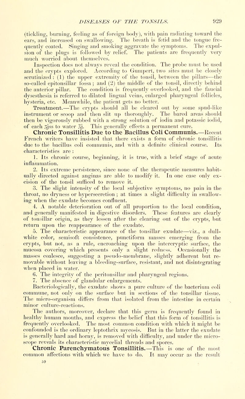 (tickling, burning, feeling as of foreign body), with pain radiating toward the ears, and increased on swallowing. The breath is fetid and the tongue fre- quently coated. Singing and smoking aggravate the symptoms. The expul- sion of the plugs is followed by relief. The patients are frequently very much worried about themselves. Inspection does not always reveal the condition. The probe must be used and the crypts explored. According to Gumpert, two sites must be closely scrutinized : (1) the upper extremity of the tonsil, between the pillars—the so-called epitonsillar fossa; and (2) the middle of the tonsil, directly behind the anterior pillar. The condition is frequently overlooked, and the faucial dysesthesia is referred to dilated lingual veins, enlarged pharyngeal follicles, hysteria, etc. Meanwhile, the patient gets no better. Treatment.—The crypts should all be cleared out by some spud-like instrument or scoop and then slit up thoroughly. The bared areas should then be vigorously rubbed with a strong solution of iodin and potassic iodid, of each sjss to water jfj. This generally effects a permanent cui'e. Chronic Tonsillitis Due to the Bacillus Coli Communis.—Recent French writers have insisted that there exists a form of chronic tonsillitis due to the bacillus coli communis, and with a definite clinical course. Its characteristics are : 1. Its chronic course, beginning, it is true, with a brief stage of acute inflammation. 2. Its extreme persistence, since none of the therapeutic measures habit- ually directed against anginas are able to modify it. in one case only ex- cision of the tonsil sufficed to remove it. 3. The slight intensity of the local subjective symptoms, no pain in the throat, no dryness or hypersecretion ; at times a slight difficulty in swallow- ing when the exudate becomes confluent. 4. A notable deterioration out of all proportion to the local condition, and generally manifested in digestive disorders. These features are clearly of tonsillar origin, as they lessen after the clearing out of the crypts, but return upon the reappearance of the exudate. 5. The characteristic appearance of the tonsillar exudate—viz., a dull- white color, semisoft consistence, punctiform masses emerging from the crypts, but not, as a rule, encroaching upon the intercryptic surface, the mucosa covering which presents only a slight redness. Occasionally the masses coalesce, suggesting a pseudo-membrane, slightly adherent but re- movable without leaving a bleeding-surface, resistant, and not disintegrating when placed in water. 6. The integrity of the peritonsillar and pharyngeal regions. 7. The absence of glandular enlargements. Bacteriologically, the exudate shows a pure culture of the bacterium coli commune, not only on the surface but in sections of the tonsillar tissue. The micro-organism differs from that isolated from the intestine in certain minor culture-reactions. The authors, moreover, declare that this germ is frequently found in healthy human mouths, and express the belief that this form of tonsillitis is frequently overlooked. The most common condition with which it might be confounded is the ordinary leptothrix mycosis. But in the latter the exudate is generally hard and horny, is removed with difficulty, and under the micro- scope reveals its characteristic mycelial threads and spores. Chronic Parenchymatous Tonsillitis. —Th is is one of the most common affections with which we have to do. It may occur as the result