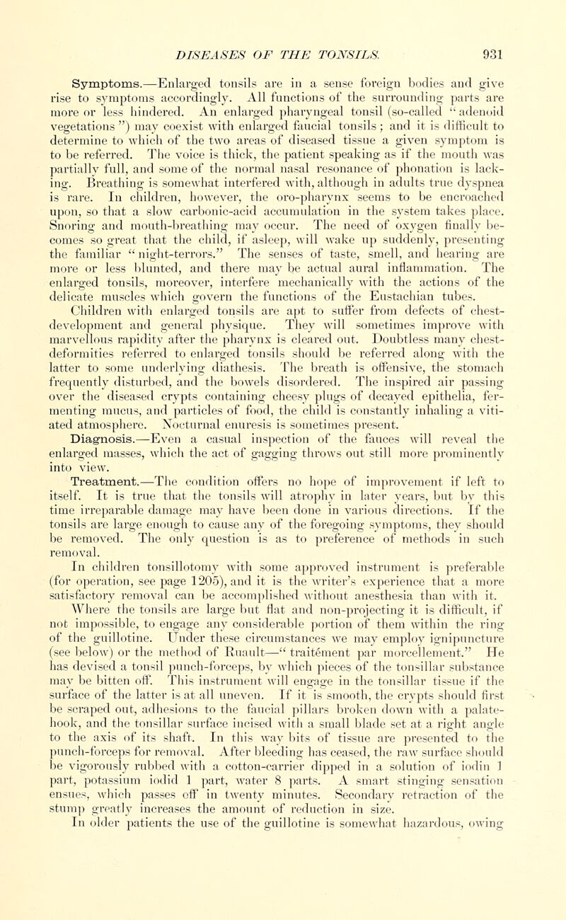 Symptoms.—Enlarged tonsils are in a sense foreign bodies and give rise to symptoms accordingly. All functions of the surrounding parts are more or less hindered. An enlarged pharyngeal tonsil (so-called  adenoid vegetations ) may coexist with enlarged faucial tonsils ; and it is difficult to determine to which of the two areas of diseased tissue a given symptom is to be referred. The voice is thick, the patient speaking as if the mouth was partially full, and some of the normal nasal resonance of phonation is lack- ing. Breathing is somewhat interfered with, although in adults true dyspnea is rare. In children, however, the oro-pharynx seems to be encroached upon, so that a slow carbonic-acid accumulation in the system takes place. Snoring and mouth-breathing may occur. The need of oxygen finally be- comes so great that the child, if asleep, will wake up suddenly, presenting the familiar night-terrors. The senses of taste, smell, and hearing are more or less blunted, and there may be actual aural inflammation. The enlarged tonsils, moreover, interfere mechanically with the actions of the delicate muscles which govern the functions of the Eustachian tubes. Children with enlarged tonsils are apt to suffer from defects of chest- development and general physique. They will sometimes improve with marvellous rapidity after the pharynx is cleared out. Doubtless many chest- deformities referred to enlarged tonsils should be referred along with the latter to some underlying diathesis. The breath is offensive, the stomach frequently disturbed, and the bowels disordered. The inspired air passing over the diseased crypts containing cheesy plugs of decayed epithelia, fer- menting mucus, and particles of food, the child is constantly inhaling a viti- ated atmosphere. Nocturnal enuresis is sometimes present. Diagnosis.—Even a casual inspection of the fauces will reveal the enlarged masses, which the act of gagging throws out still more prominently into view. Treatment.—The condition offers no hope of improvement if left to itself. It is true that the tonsils will atrophy in later years, but by this time irreparable damage may have been done in various directions. If the tonsils are large enough to cause any of the foregoing symptoms, they should be removed. The only question is as to preference of methods in such removal. In children tonsillotomy with some approved instrument is preferable (for operation, see page 1205), and it is the writer's experience that a more satisfactory removal can be accomplished without anesthesia than with it. Where the tonsils are large but flat and non-projecting it is difficult, if not impossible, to engage any considerable portion of them within the ring of the guillotine. Under these circumstances we may employ ignipuncture (see below) or the method of Ruault— traitement par morcellement. He has devised a tonsil punch-forceps, by which pieces of the tonsillar substance may be bitten off. This instrument will engage in the tonsillar tissue if the surface of the latter is at all uneven. If it is smooth, the crypts should first be scraped out, adhesions to the faucial pillars broken down with a palate- hook, and the tonsillar surface incised with a small blade set at a right angle to the axis of its shaft. In this way bits of tissue are presented to the punch-forceps for removal. After bleeding has ceased, the raw surface should be vigorously rubbed with a cotton-carrier dipped in a solution of iodin 1 part, potassium iodid 1 part, water 8 parts. A smart stinging sensation ensues, which passes off in twenty minutes. Secondary retraction of the stump greatly increases the amount of reduction in size. In older patients the use of the guillotine is somewhat hazardous, owing