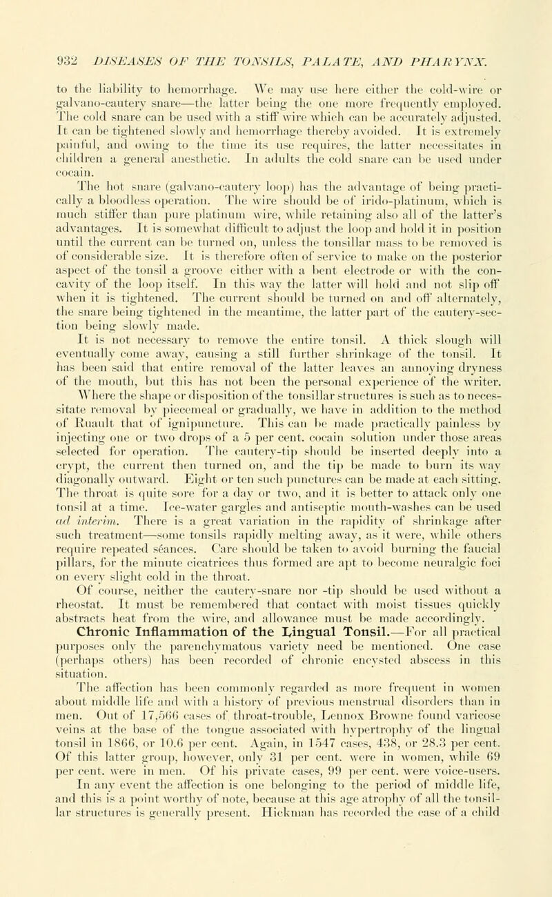 to the liability to hemorrhage. We may use here either the cold-wire or galvano-cautery snar<—the latter being the one more frequently employed. The cold snare can be used with a stiff wire which can be accurately adjusted. It can be tightened slowly and hemorrhage thereby avoided. It is extremely painful, and owing to the time its use requires, tin- latter necessitates in children a general anesthetic. In adults the cold snare can he used under eocain. The hot snart' (galvano-cautery loop) has the advantage <>!' being practi- cally a bloodless operation. The wire should lie of irido-platinum, which is much stiffer than pure platinum wire, while retaining also all of the latter's advantages. It is somewhat difficult to adjust the loop and hold it in position until the current can be turned on, unless the tonsillar mass to he removed is of considerable size. It is therefore often of service to make on the posterior aspect of tlie tonsil a groove either with a bent electrode or with the con- cavity of the loop itself. In this way the latter will hold and not slip off when it is tightened. The current should be turned on and off alternately, the snare being tightened in the meantime, the latter part of the cautery-sec- tion being slowly made. It is not necessary to remove the entire tonsil. A thick slough will eventually come away, causing a still further shrinkage of the tonsil. It has been said that entire removal of the latter leaves an annoying dryness of the mouth, but this has not been the personal experience of the writer. Where the shape or disposition of the tonsillar structures is such as to neces- sitate removal by piecemeal or gradually, we have in addition to the method of Ruault that of ignipunctnre. This can be made practically painless by injecting one or two drops of a 5 per cent, coeain solution under those areas selected for operation. The cautery-tip should he inserted deeply into a crypt, the current then turned on, and the tip lie made to burn its way diagonally outward. Eight or ten such punctures can be made at each sitting. The throat is quite sore for a day or two, and it is better to attack only one tonsil at a time. Ice-water gargles and antiseptic mouth-washes can lie used ml interim. There is a great variation in the rapidity of shrinkage after such treatment—some tonsils rapidly melting away, as it were, while others require repeated seances. Care should be taken to avoid burning the faucial pillars, for the minute cicatrices thus formed are apt to become neuralgic foci on every slight cold in the throat. Of course, neither the cautery-snare nor -tip should lie used without a rheostat. It must be remembered that contact with moist tissues quickly abstracts heat from the wire, and allowance must be made accordingly. Chronic Inflammation of the Lingual Tonsil.—For all practical purposes only the parenchymatous variety need be mentioned. One case (perhaps others) has been recorded of chronic encysted abscess in this situation. The affection has been commonly regarded as more frequent in women about middle life and with a history of previous menstrual disorders than in men. Out of 17,566 cases of throat-trouble, Lennox Browne found varicose veins at the base of the tongue associated with hypertrophy of the lingual tonsil in 186(5, or 10.(5 per cent. Again, in 1547 cases, 4.38, or 28.3 per cent. Of this latter group, however, only 31 per cent, were in women, while 69 percent, were in men. Of his private cases, 99 per cent, were voice-users. In any event the affection is one belonging to the period of middle life, and this is a point worthy of note, because at this age atrophy of all the tonsil- lar structures is generally present. Hickman has recorded the ease of a child