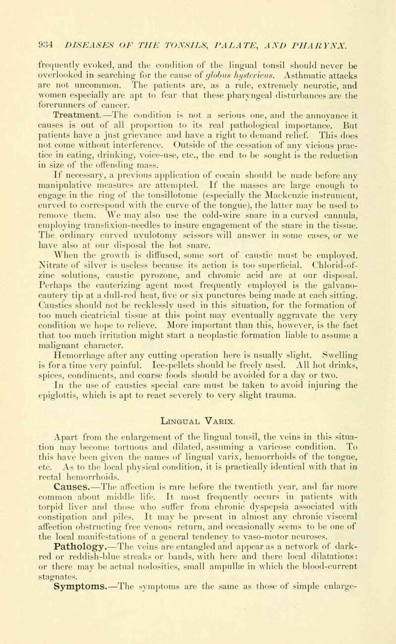 frequently evoked, and the condition of the lingual tonsil should never be overlooked in searching for the cause of globus hystericus. Asthmatic attacks are not uncommon. The patients are, as a rule, extremely neurotic, and women especially are apt to fear that these pharyngeal disturbances are the forerunners of cancer. Treatment.—The condition is not a serious one, and the annoyance it causes is out of all proportion to its real pathological importance. But patients have a just grievance and have a right to demand relief. This does not come without interference. Outside of the cessation of any vicious prac- tice in eating, drinking, voice-use, etc., the end to be sought is the reduction in size of the offending mass. If necessary, a previous application of cocain should be made before any manipulative measures are attempted. If the masses are large enough to engage in the ring of the tonsillotomy (especially the Mackenzie instrument, curved to correspond with the curve of the tongue), the latter may be used to remove them. We may also use the cold-wire snare in a curved cannula, employing transtixion-needles to insure engagement of the snare in the tissue. The ordinary curved uvulotomy scissors will answer in some cases, or we have also at our disposal the1 hot snare. When the growth is diffused, some sort of caustic must be employed. Nitrate of silver is useless because its action is too superficial. Chlorid-of- zinc solutions, caustic pyrozone, and chromic acid are at our disposal. Perhaps the cauterizing agent most frequently employed is the galvano- cautery tip at a dull-red heat, five or six punctures being made at each sitting. Caustics should not be recklessly used in this situation, for the formation of too much cicatricial tissue at this point may eventually aggravate the very condition we hope to relieve. More important than this, however, is the fact that too much irritation might start a neoplastic formation liable to assume a malignant character. Hemorrhage after an}7 cutting operation here is usually slight. Swelling is for a time very painful. Ice-pellets should be freely used. All hot drinks, spices, condiments, and coarse foods should be avoided for a day or two. In the use of caustics special care must be taken to avoid injuring the epiglottis, which is apt to react severely to very slight trauma. Lingual Varix. Apart from the enlargement of the lingual tonsil, the veins in this situa- tion may become tortuous and dilated, assuming a varicose condition. To this have been given the names of lingual varix, hemorrhoids of the tongue, etc. As to the local physical condition, it is practically identical with that in rectal hemorrhoids. Causes.—The affection is rare before the twentieth year, and far more common about middle life. It most frequently occurs in patients with torpid liver and those who suffer from chronic dyspepsia associated with constipation and piles. It may be present in almost any chronic visceral affection obstructing free venous return, and occasionally seems to be one of the local manifestations of a general tendency to vaso-motor neuroses. Pathology.—The veins are entangled and appear as a network of dark- red or reddish-blue streaks or bands, with here and there local dilatations: or there may be actual nodosities, small ampulla1 in which the blood-current stagnates. Symptoms.—The symptoms are the same as those of simple enlarge-