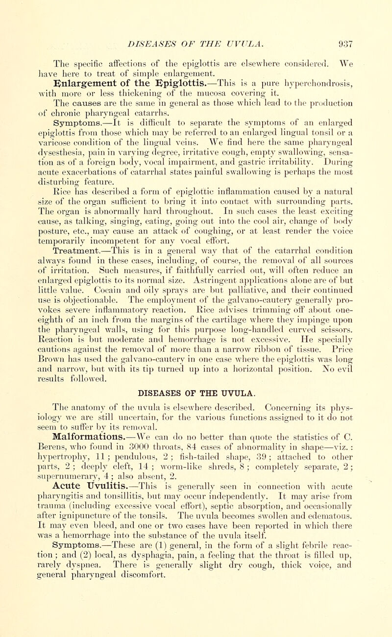 The specific affections of the epiglottis are elsewhere considered. We have here to treat of simple enlargement. Enlargement of the Epiglottis.—This is a pure hyperchondrosis, with more or less thickening of the mucosa covering it. The causes are the same in general as those which lead to the production of chronic pharyngeal catarrhs. Symptoms.—It is difficult to separate the symptoms of an enlarged epiglottis from those which may be referred to an enlarged lingual tonsil or a varicose condition of the lingual veins. We find here the same pharyngeal dysesthesia, pain in varying degree, irritative cough, empty swallowing, sensa- tion as of a foreign body, vocal impairment, and gastric irritability. During acute exacerbations of catarrhal states painful swallowing is perhaps the most disturbing feature. Rice has described a form of epiglottic inflammation caused by a natural size of the organ sufficient to bring it into contact with surrounding parts. The organ is abnormally hard throughout. In such cases the least exciting cause, as talking, singing, eating, going out into the cool air, change of body posture, etc., may cause an attack of coughing, or at least render the voice temporarily incompetent for any vocal effort. Treatment.—This is in a general way that of the catarrhal condition always found in these cases, including, of course, the removal of all sources of irritation. Such measures, if faithfully carried out, will often reduce an enlarged epiglottis to its normal size. Astringent applications alone are of but little value. Cocain and oily sprays are but palliative, and their continued use is objectionable. The employment of the galvano-cautery generally pro- vokes severe inflammatory reaction. Rice advises trimming off about one- eighth of an inch from the margins of the cartilage where they impinge upon the pharyngeal walls, using for this purpose long-handled curved scissors. Reaction is but moderate and hemorrhage is not excessive. He specially cautions against the removal of more than a narrow ribbon of tissue. Price Brown has used the galvano-cautery in one case where the epiglottis was long and narrow, but with its tip turned up into a horizontal position. No evil results followed. DISEASES OF THE UVULA. The anatomy of the uvula is elsewhere described. Concerning its phys- iology we are still uncertain, for the various functions assigned to it do not seem to suffer by its removal. Malformations.—We can do no better than quote the statistics of C. Berens, who found in 3000 throats, 84 cases of abnormality in shape—viz. : hypertrophy, 11; pendulous, 2; fish-tailed shape, 39; attached to other parts, 2 ; deeply cleft, 14 ; worm-like shreds, 8 ; completely separate, 2; supernumerary, 4; also absent, 2. Acute Uvulitis.—This is generally seen in connection with acute pharyngitis and tonsillitis, but may occur independently. It may arise from trauma (including excessive vocal effort), septic absorption, and occasionally after ignipuncture of the tonsils. The uvula becomes swollen and edematous. It may even bleed, and one or two cases have been reported in which there was a hemorrhage into the substance of the uvula itself. Symptoms.—These are (1) general, in the form of a slight febrile reac- tion ; and (2) local, as dysphagia, pain, a feeling that the throat is filled up, rarely dyspnea. There is generally slight dry cough, thick voice, and general pharyngeal discomfort.