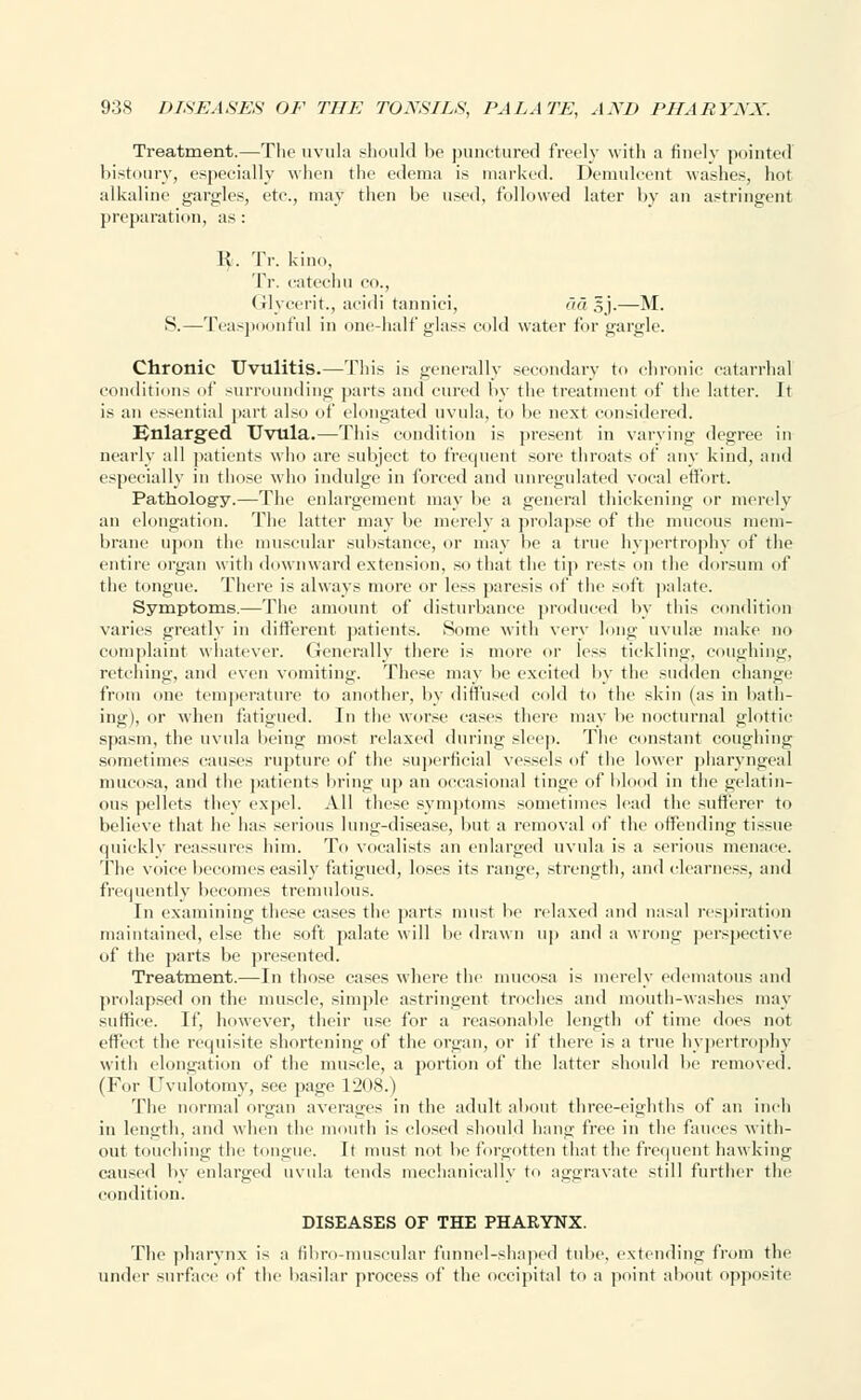 Treatment.—The uvula should he punctured freely with a finely pointed bistoury, especially when the edema is marked. Demulcent washes, hot alkaline gargles, etc., may then be used, followed later by an astringent preparation, as: K. Tr. kino, Tr. catechu CO., Glycerit., acidi tannici, ad sj.—M. S.—Teaspoonful in one-half glass cold water for gargle. Chronic Uvulitis.—This is generally secondary to chronic catarrhal conditions of surrounding parts and cured by the treatment of the latter. It is an essential part also of elongated uvula, to be next considered. Enlarged Uvula.—This condition is present in varying degree in nearly all patients who are subject to frequent sore throats of any kind, and especially in those who indulge in forced and unregulated vocal effort. Pathology.—The enlargement may be a general thickening or merely an elongation. The latter may be merely a prolapse of the mucous mem- brane upon the muscular substance, or may be a true hypertrophy of the entire organ with downward extension, so that the tip rests on the dorsum of the tongue. There is always more or less paresis of the -oft palate. Symptoms.—The amount of disturbance produced by this condition varies greatly in different patients. Some with very long uvulae make no complaint whatever. Generally there is more or less tickling, coughing, retching, and even vomiting. These may be excited by the sudden change from one temperature to another, by diffused cold to the skin (as in bath- ing), or when fatigued. In the worse cases there may be nocturnal glottic spasm, the uvula being most relaxed during sleep. The constant coughing sometimes causes rupture of the superficial vessels of the lower pharyngeal mucosa, and the patients bring up an occasional tinge of blood in the gelatin- ous pellets they expel. All these symptoms sometimes lead the sufferer to believe that he has serious lung-disease, but a removal of the offending tissue quickly reassures him. To vocalists an enlarged uvula is a serious menace. The voice becomes easily fatigued, loses its range, strength, and clearness, and frequently becomes tremulous. In examining these cases the parts must be relaxed and nasal respiration maintained, else the soft palate will be drawn up and a wrong perspective of the parts be presented. Treatment.—In those cases where the mucosa is merely edematous and prolapsed on the muscle, simple astringent troches and mouth-washes may suffice. If, however, their use for a reasonable length of time does not effect the requisite shortening of the organ, or if there is a true hypertrophy with elongation of the muscle, a portion of the latter should be removed. (For Uvulotomy, see page 1208.) The normal organ averages in the adult about three-eighths of an inch in length, and when the mouth is closed should hang free in the fauces with- out touching the tongue. It must not be forgotten that the frequent hawking caused by enlarged uvula tends mechanically to aggravate still further the condition. DISEASES OF THE PHARYNX. The pharynx is a fibro-muscular funnel-shaped tube, extending from the under surface of the basilar process of the occipital to a point about opposite