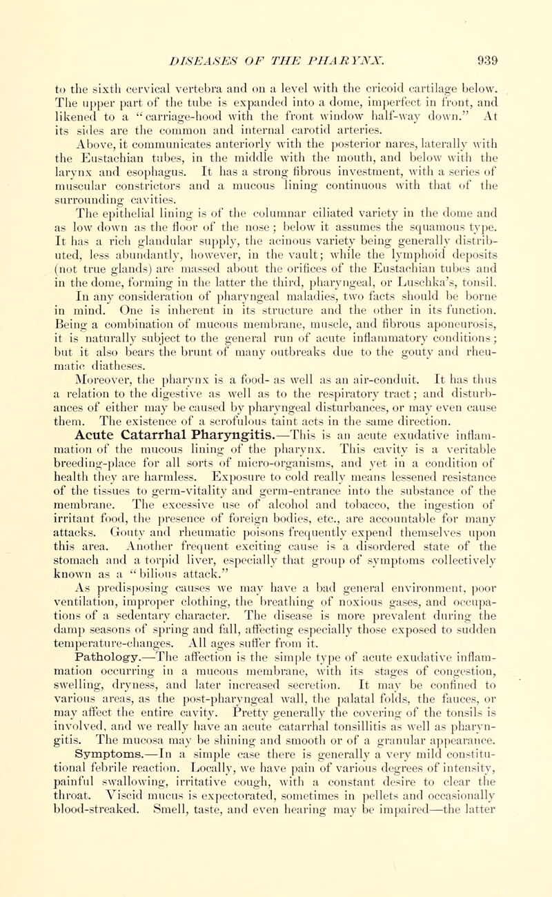 to the sixth cervical vertebra and on a level with the cricoid cartilage below. The upper part of the tube is expanded into a dome, imperfect in front, and likened to a carriage-hood with the front window half-way down. At its sides are the common and internal carotid arteries. Above, it communicates anteriorly with the posterior nares, laterally with the Eustachian tubes, in the middle with the mouth, and below with the larynx and esophagus. It has a strong fibrous investment, with a series of muscular constrictors and a mucous lining continuous with that of the surrounding cavities. The epithelial lining is of the columnar ciliated variety in the dome and as low down as the floor of the nose; below it assumes the squamous type. It has a rich glandular supply, the acinous variety being generally distrib- uted, less abundantly, however, in the vault; while the lymphoid deposits (not true glands) are massed about the orifices of the Eustachian tubes and in the dome, forming in the latter the third, pharyngeal, or Luschka's, tonsil. In any consideration of pharyngeal maladies, two facts should be borne in mind. One is inherent in its structure and the other in its function. Being a combination of mucous membrane, muscle, and fibrous aponeurosis, it is naturally subject to the general run of acute inflammatory conditions; but it also bears the brunt of many outbreaks due to the gouty and rheu- matic diatheses. Moreover, the pharynx is a food- as well as an air-conduit. It has thus a relation to the digestive as well as to the respiratory tract; and disturb- ances of either may be caused by pharyngeal disturbances, or may even cause them. The existence of a scrofulous taint acts in the same direction. Acute Catarrhal Pharyngitis.—This is an acute exudative inflam- mation of the mucous lining of the pharynx. This cavity is a veritable breeding-place for all sorts of micro-organisms, and yet in a condition of health they are harmless. Exposure to cold really means lessened resistance of the tissues to germ-vitality and germ-entrance into the substance of the membrane. The excessive use of alcohol and tobacco, the ingestion of irritant food, the presence of foreign bodies, etc., are accountable for many attacks. Gouty and rheumatic poisons frequently expend themselves upon this area. Another frequent exciting cause is a disordered state of the stomach and a torpid liver, especially that group of symptoms collectively known as a  bilious attack. As predisposing causes we may have a bad general environment, poor ventilation, improper clothing, the breathing of noxious gases, and occupa- tions of a sedentary character. The disease is more prevalent during the damp seasons of spring and fall, affecting especially those exposed to sudden temperature-changes. All ages suffer from it. Pathology.—The affection is the simple type of acute exudative inflam- mation occurring in a mucous membrane, with its stages of congestion, swelling, dryness, and later increased secretion. It may be confined to various areas, as the post-pharyngeal wall, the palatal folds, the fauces, or may affect the entire cavity. Pretty generally the covering of the tonsils is involved, and we really have an acute catarrhal tonsillitis as well as pharyn- gitis. The mucosa may be shining and smooth or of a granular appearance. Symptoms.—In a simple case there is generally a very mild constitu- tional febrile reaction. Locally, we have pain of various degrees of intensity, painful swallowing, irritative cough, with a constant desire to clear the throat. Viscid mucus is expectorated, sometimes in pellets and occasionally blood-streaked. Smell, taste, and even hearing may be impaired—the latter