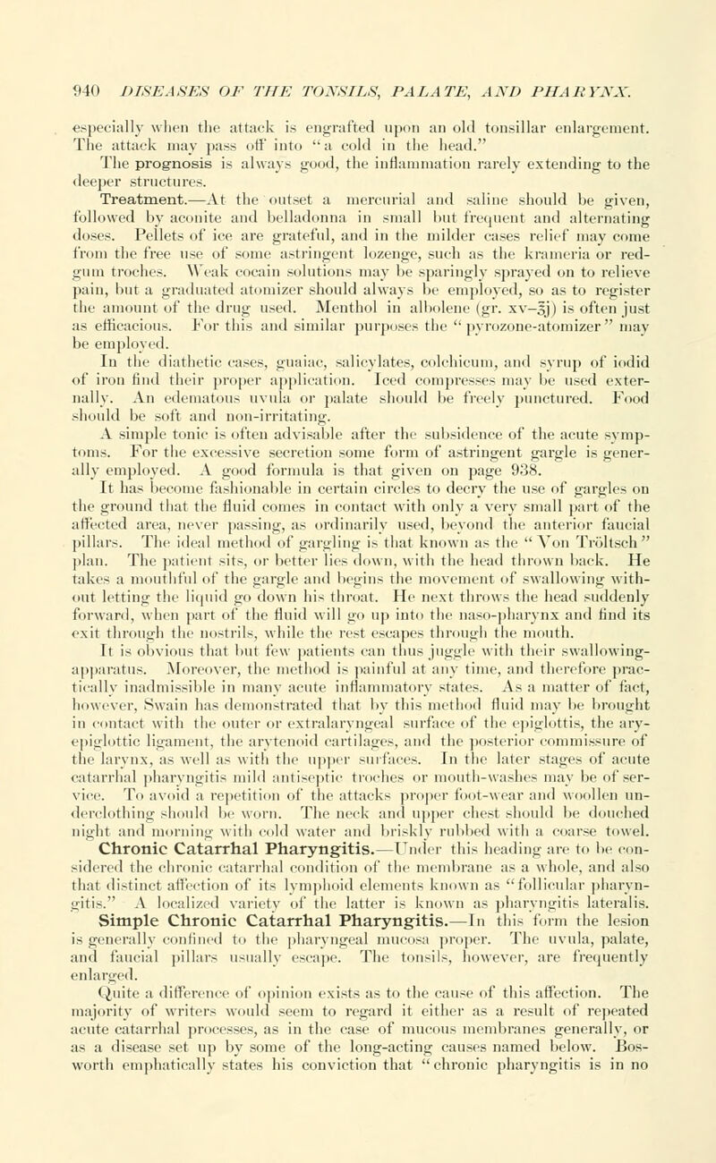 especially when the attack is engrafted upon an old tonsillar enlargement. The attack may pass off into a cold in the head. The prognosis is always good, the inflammation rarely extending to the deeper structures. Treatment.—At the outset a mercurial and saline should be given, followed by aconite and belladonna in small but frequent and alternating doses. Pellets of ice are grateful, and in the milder cases relief may come from the free use of some astringent lozenge, such as the krameria or red- gum troches. Weak cocain solutions may be sparingly sprayed on to relieve pain, but a graduated atomizer should always be employed, so as to register the amount of the drug used. Menthol in albolene (gr. xv-sj) is often just as efficacious. Fortius and similar purposes the pyrozone-atomizer may be employed. In the diathetic eases, guaiac, salicylates, colchicum, and syrup of iodid of iron find their proper application. Iced compresses may be used exter- nally. An edematous uvula or palate should be freely punctured. Food should be soft and non-irritating. A simple tonic is often advisable after the subsidence of the acute symp- toms. For the excessive secretion some form of astringent gargle is gener- ally employed. A good formula is that given on page 938. It has become fashionable in certain circles to decry the use of gargles on the ground that the fluid comes in contact with only a very small part of the affected area, never passing, as ordinarily used, beyond the anterior faucial pillars. The ideal method of gargling is that known as the  Von Troltsch  plan. The patient sits, or better lies down, with the head thrown back. He takes a mouthful of the gargle and begins the movement of swallowing with- out letting the liquid go down his throat. He next throws the head suddenly forward, when part of the fluid will go up into the naso-pharynx and find its exit through the nostrils, while the rest escapes through the mouth. It is obvious that but few patients can thus juggle with their swallowing- apparatus. Moreover, the method is painful at any time, and therefore prac- tically inadmissible in many acute inflammatory states. As a matter of fact, however, Swain has demonstrated that by this method fluid may be brought in contact with the outer or extralaryngeal surface of the epiglottis, the ary- epiglottic ligament, the arytenoid cartilages, and the posterior commissure of the larynx, as well as with the upper surfaces. In the later stages of acute catarrhal pharyngitis mild antiseptic troches or mouth-washes may be of ser- vice. To avoid a repetition of the attacks proper foot-wear and woollen un- derclothing should be worn. The neck and upper chest should be douched night and morning with cold water and briskly rubbed with a coarse towel. Chronic Catarrhal Pharyngitis.—Under this heading are to be con- sidered the chronic catarrhal condition of the membrane as a whole, and also that distinct affection of its lymphoid elements known as follicular pharyn- gitis. A localized variety of the latter is known as pharyngitis lateralis. Simple Chronic Catarrhal Pharyngitis.—In this form the lesion is generally confined to the pharyngeal mucosa proper. The uvula, palate, and faucial pillars usually escape. The tonsils, however, are frequently enlarged. Quite a difference of opinion exists as to the cause of this affection. The majority of writers would seem to regard it either as a result of repeated acute catarrhal processes, as in the ease of mucous membranes generally, or as a disease set up by some of the long-acting causes named below. Bos- worth emphatically states his conviction that  chronic pharyngitis is in no