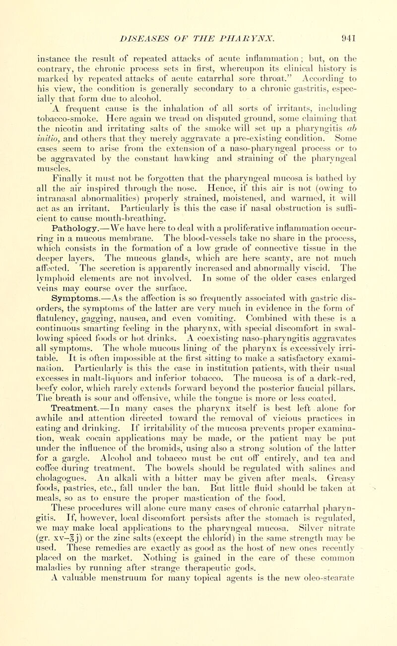 instance the result of repeated attacks of acute inflammation ; but, on the contrary, the chronic process sets in first, whereupon its clinical history is marked by repeated attacks of acute catarrhal sore throat. According to his view, the condition is generally secondary to a chronic gastritis, espec- ially that form due to alcohol. A frequent cause is the inhalation of all sorts of irritants, including tobacco-smoke. Here again we tread on disputed ground, some claiming that the nicotin and irritating salts of the smoke will set up a pharyngitis ah initio, and others that they merely aggravate a pre-existing condition. Some cases seem to arise from the extension of a naso-pharyngeal process or to be aggravated by the constant hawking and straining of the pharyngeal muscles. Finally it must not be forgotten that the pharyngeal mucosa is bathed by all the air inspired through the nose. Hence, if this air is not (owing to intranasal abnormalities) properly strained, moistened, and warmed, it will act as an irritant. Particularly is this the case if nasal obstruction is suffi- cient to cause mouth-breathing. Patholog-y.—We have here to deal with a proliferative inflammation occur- ring in a mucous membrane. The blood-vessels take no share in the process, which consists in the formation of a low grade of connective tissue in the deeper layers. The mucous glands, which are here scanty, are not much affected. The secretion is apparently increased and abnormally viscid. The lymphoid elements are not involved. In some of the older cases enlarged veins may course over the surface. Symptoms.—As the affection is so frequently associated with gastric dis- orders, the symptoms of the latter are very much in evidence in the form of flatulency, gagging, nausea, and even vomiting. Combined with these is a continuous smarting feeling in the pharynx, with special discomfort in swal- lowing spiced foods or hot drinks. A coexisting naso-pharyngitis aggravates all symptoms. The whole mucous lining of the pharynx is excessively irri- table. It is often impossible at the first sitting to make a satisfactory exami- nation. Particularly is this the case in institution patients, with their usual excesses in malt-liquors and inferior tobacco. The mucosa is of a dark-red, beefy color, which rarely extends forward beyond the posterior faucial pillars. The breath is sour and offensive, while the tongue is more or less coated. Treatment.—In many cases the pharynx itself is best left alone for awhile and attention directed toward the removal of vicious practices in eating and drinking. If irritability of the mucosa prevents proper examina- tion, weak cocain applications may be made, or the patient may be put under the influence of the bromids, using also a strong solution of the latter for a gargle. Alcohol and tobacco must be cut off entirely, and tea and coffee during treatment. The bowels should be regulated with salines and cholagogues. An alkali with a bitter may be given after meals. Greasy foods, pastries, etc., fall under the ban. But little fluid should be taken at meals, so as to ensure the proper mastication of the food. These procedures will alone cure many cases of chronic catarrhal pharyn- gitis. If, however, local discomfort persists after the stomach is regulated, we may make local applications to the phaiyngeal mucosa. Silver nitrate (gr. xv—3 j) or the zinc salts (except the chlorid) in the same strength may be used. These remedies are exactly as good as the host of new ones recently placed on the market. Nothing is gained in the care of these common maladies by running after strange therapeutic gods. A valuable menstruum for many topical agents is the new oleo-stearate