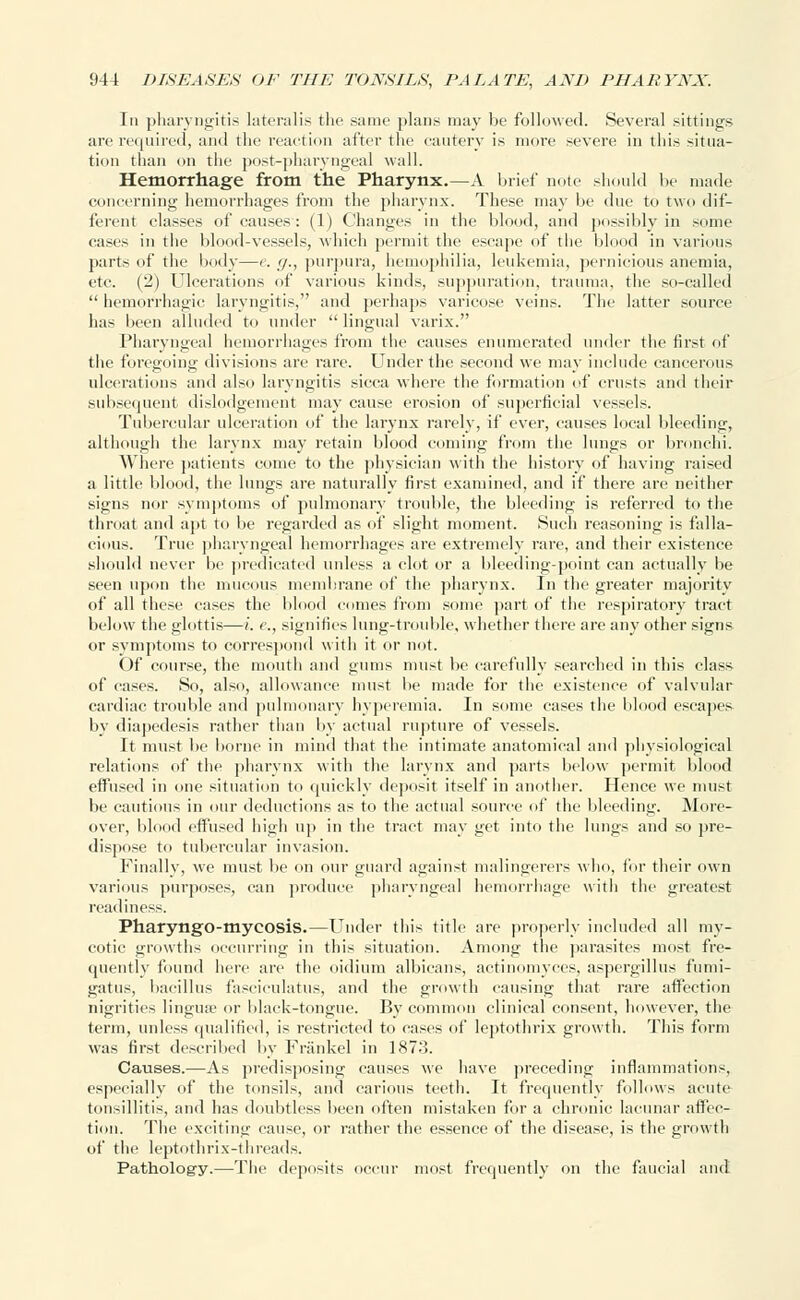 In pharyngitis lateralis the same plans may be followed. Several sittings are required, and the reaction after the cautery is more severe in this situa- tion than on the post-pharyngeal wall. Hemorrhage from the Pharynx.—A brief note should be made concerning hemorrhages from the pharynx. These may be due to two dif- ferent classes of causes: (1) Changes in the blood, and possibly in some eases in the blood-vessels, which permit the escape of the blood in various parts of the body—e. g., purpura, hemophilia, leukemia, pernicious anemia, etc. (2) Ulcerations of various kinds, suppuration, trauma, the so-called  hemorrhagic laryngitis, and perhaps varicose veins. The latter source has been alluded to under  lingual varix. Pharyngeal hemorrhages from the causes enumerated under the first of the foregoing divisions are rare. Under the second we may include cancerous ulcerations and also laryngitis sicca where the formation of crusts and their subsequent dislodgement may cause erosion of superficial vessels. Tubercular ulceration of the larynx rarely, if ever, causes local bleeding, although the larynx may retain blood coming from the lungs or bronchi. Where patients come to the physician with the history of having raised a little blood, the lungs are naturally first examined, and if there are neither signs nor symptoms of pulmonary trouble, the bleeding is referred to the throat and apt to be regarded as of slight moment. Such reasoning is falla- cious. True pharyngeal hemorrhages are extremely rare, and their existence should never be predicated unless a clot or a bleeding-point can actually be seen upon the mucous membrane of the pharynx. In the greater majority of all these cases the blood comes from some part of the respiratory tract below the glottis—i. c, signifies lung-trouble, whether there are any other signs or symptoms to correspond with it or not. Of course, the mouth and gums must be carefully searched in this class of cases. So, also, allowance must lie made for the existence of valvular cardiac trouble and pulmonary hyperemia. In some cases the blood escapes by diapedesis rather than by actual rupture of vessels. It must be borne in mind that the intimate anatomical and physiological relations of the pharynx with the larynx and parts below permit blood effused in one situation to quickly deposit itself in another. Hence we must be cautious in our deductions as to the actual source of the bleeding. More- over, blood effused high up in the tract may get into the lungs and so pre- dispose to tubercular invasion. Finally, we must be on our guard against malingerers who, for their own various purposes, can produce pharyngeal hemorrhage with the greatest readiness. Pharyngo-tnycosis.—Under this title are properly included all my- cotic growths occurring in this situation. Among the parasites most fre- quently found here are the oidium albicans, actinomyces, aspergillus fumi- gatus, bacillus fasciculatus, and the growth causing that rare affection nigrities lingua? or black-tongue. By common clinical consent, however, the term, unless qualified, is restricted to cases of leptothrix growth. This form was first described by Frankel in 1873. Causes.—As predisposing causes we have precedintr inflammations, especially of the tonsils, and carious teeth. It frequently follows acute tonsillitis, and has doubtless been often mistaken for a chronic lacunar affec- tion. The exciting cause, or rather the essence of the disease, is the growth of the leptothrix-threads. Pathology.—The deposits occur most frequently on the faucial and