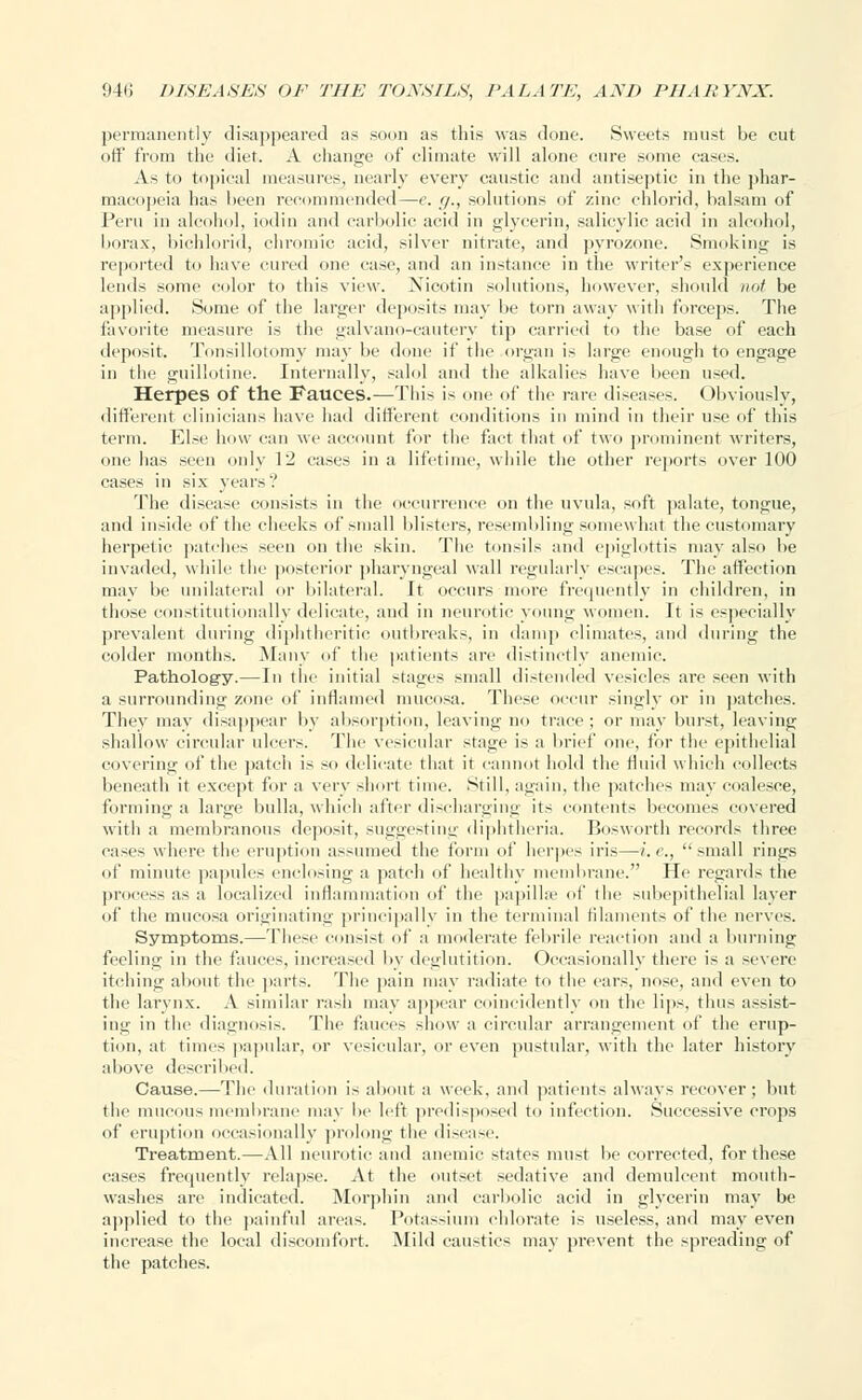 permanently disappeared as soon as this was clone. Sweets must be cut off from the diet. A change of climate will alone cure some cases. As to topical measures, nearly every caustic and antiseptic in the phar- macopeia has been recommended—e. g., solutions of zinc chlorid, balsam of Peru in alcohol, iodin and carbolic acid in glycerin, salicylic acid in alcohol, borax, bichlorid, chromic acid, silver nitrate, and pyrozone. Smoking is reported to have cured one case, and an instance in the writer's experience lends some color to this view. Nicotin solutions, however, should not be applied. Some of the larger deposits may be torn away with forceps. The favorite measure is the galvano-cautery tip carried to the base of each deposit. Tonsillotomy may be done if the organ is large enough to engage in the guillotine. Internally, salol and the alkalies have been used. Herpes of the Fauces.—This is one of the rare diseases. Obviously, different clinicians have had different conditions in mind in their use of this term. Else how can we account for the fact that of two prominent writers, one has seen only 12 cases in a lifetime, while the other reports over 100 cases in six years'.' The disease consists in the occurrence on the uvula, soft palate, tongue, and inside of the cheeks of small blisters, resembling somewhat the customary herpetic patches seen on the skin. The tonsils and epiglottis may also be invaded, while the posterior pharyngeal wall regularly escapes. The affection may be unilateral or bilateral. It occurs more frequently in children, in those constitutionally delicate, and in neurotic young women. It is especially prevalent during diphtheritic outbreaks, in damp climates, and during the colder months. .Many of the patients are distinctly anemic. Pathology.—In the initial stages small distended vesicles are seen with a surrounding zone of inflamed mucosa. These occur singly or in patches. They may disappear by absorption, leaving no trace ; or may burst, leaving shallow circular ulcers. The vesicular stage is a brief one, for the epithelial covering of the patch is so delicate that it cannot hold the fluid which collects beneath it except for a very short time. Still, again, the patches may coalesce, forming a large bulla, which after discharging its contents becomes covered with a membranous deposit, suggesting diphtheria. Bosworth records three cases where the eruption assumed the form of herpes iris—i.e., small rings of minute papules enclosing a patch of healthy membrane. He regards the process as a localized inflammation of the papillae of the subepithelial layer of the mucosa originating principally in the terminal filaments of the nerves. Symptoms.—These consist of a moderate febrile reaction and a burning feeling in the fauces, increased by deglutition. Occasionally there is a severe itching about the parts. The pain may radiate to the cars, nose, and even to the larynx. A similar rash may appear coincidently on the lips, thus assist- ing in the diagnosis. The fauces show a circular arrangement of the erup- tion, at times papular, or vesicular, or even pustular, with the later history above described. Cause.—The duration is about a week, and patients always recover; but the mucous membrane may be left predisposed to infection. Successive crops of eruption occasionally prolong the disease. Treatment.—All neurotic and anemic states must be corrected, for these cases frequently relapse. At the outset sedative and demulcent mouth- washes are indicated. Morphin and carbolic acid in glycerin may be applied to the painful areas. Potassium chlorate is useless, and may even increase the local discomfort. Mild caustics may prevent the spreading of the patches.
