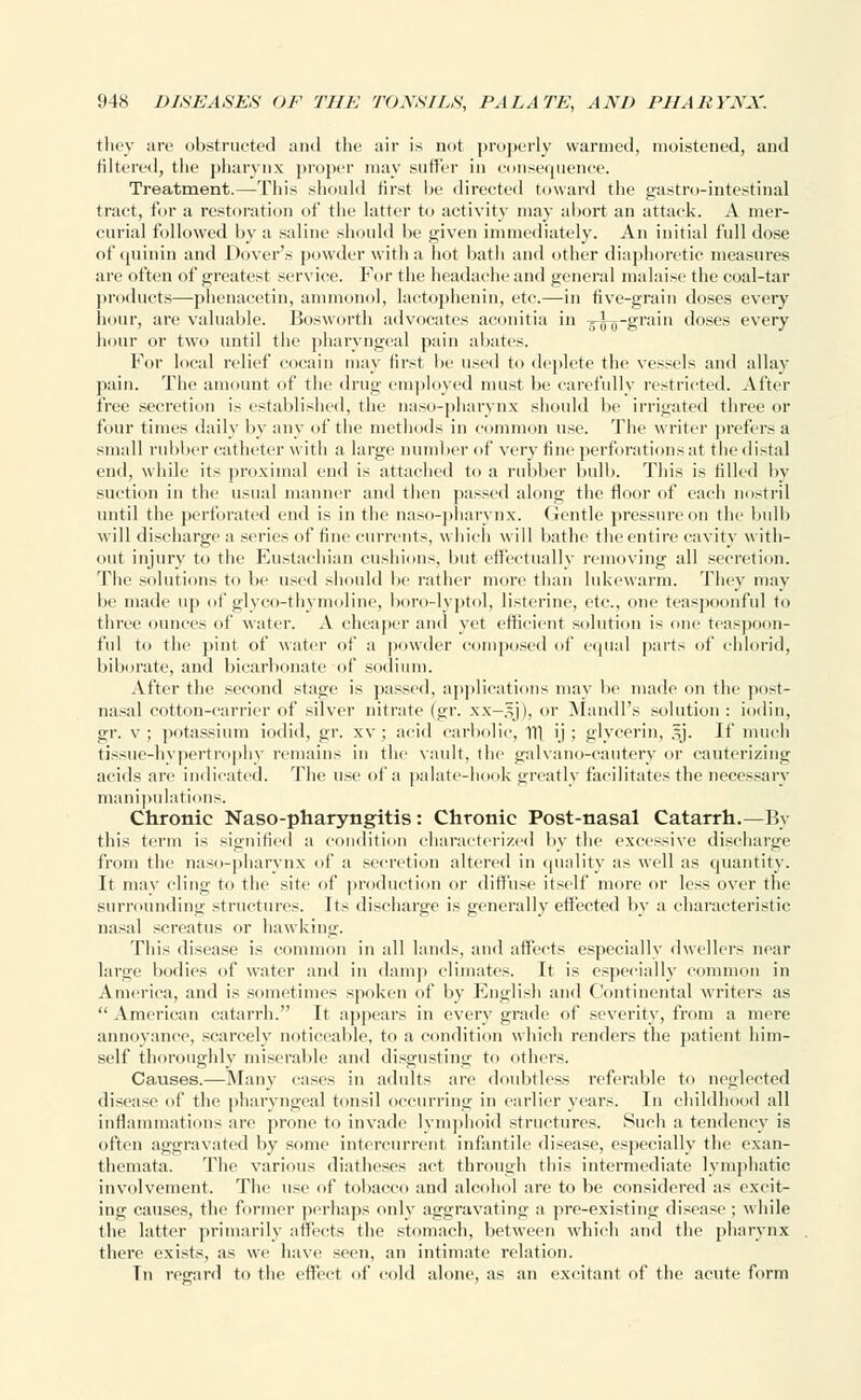 they are obstructed and the air is not properly warmed, moistened, and filtered, the pharynx proper may suffer in consequence. Treatment.—Tins should first be directed toward the gastro-Lntestinal tract, for a restoration of the latter to activity may abort an attaek. A mer- curial followed by a saline should be given immediately. An initial full dose of quinin and Dover's powder with a hot bath and other diaphoretic measures are often of greatest service. For the headache and general malaise the coal-tar products—phenaeetin, ammonol, lactophenin, etc.—in five-grain doses every hour, are valuable. Bosworth advocates aconitia in -5-jyg-grain doses every hour or two until the pharyngeal pain abates. For local relief cocain may first be used to deplete the vessels and allay pain. The amount of the drug employed must be carefully restricted. After free secretion is established, the naso-pharynx should be irrigated three or four times daily by any of the methods in common use. The writer prefers a small rubber catheter with a large number of very fine perforations at the distal end, while its proximal end is attached to a rubber bulb. This is filled by suction in the usual manner and then passed along the floor of each nostril until the perforated end is in the naso-pharynx. Gentle pressure on the bulb will discharge a scries of fine currents, which will bathe the entire cavity with- out injury to the Eustachian cushions, but effectually removing all secretion. The solutions to be used should lie rather more than lukewarm. They may be made up of glyco-thymoline, boro-lyptol, listerine, etc., one teaspoonful to three ounces of water. A cheaper and vet efficient solution is one teaspoon- ful to the pint of water of a powder composed of equal parts of ehlorid, biborate, and bicarbonate of sodium. After the second stage is passed, applications may he made on the post- nasal cotton-carrier of silver nitrate (gr. xx—gj), or Mandl's solution : iodin, gr. v ; potassium iodid, gr. xv ; acid carbolic, 111 ij ; glycerin, §j. If much tissue-hypertrophy remains iu the vault, the galvano-cautery or cauterizing acids are indicated. The use of a palate-hook greatly facilitates the necessary manipulations. Chronic Nasopharyngitis: Chronic Post-nasal Catarrh.—By this term is signified a condition characterized by the excessive discharge from the naso-pharynx of a secretion altered in quality as well as quantity. It may cling to the site of production or diffuse itself more or less over the surrounding structures. Its discharge is generally effected by a characteristic nasal screatus or hawking. This disease is common in all lands, and affects especially dwellers near large bodies of water and in dam]) climates. It is especially common in America, and is sometimes spoken of by English and Continental writers as  American catarrh. It appears in every grade of severity, from a mere annoyance, scarcely noticeable, to a condition which renders the patient him- self thoroughly miserable and disgusting to others. Causes.—Many cases in adults are doubtless referable to neglected disease of the pharyngeal tonsil occurring in earlier years. In childhood all inflammations are prone to invade lymphoid structures. Such a tendency is often aggravated by some intercurrent infantile disease, especially the exan- themata. The various diatheses act through this intermediate lymphatic involvement. The use of tobacco and alcohol are to be considered as excit- ing causes, the former perhaps only aggravating a pre-existing disease ; while the latter primarily affects the stomach, between which and the pharynx there exists, as we have seen, an intimate relation. Tn regard to the effect of cold alone, as an excitant of the acute form