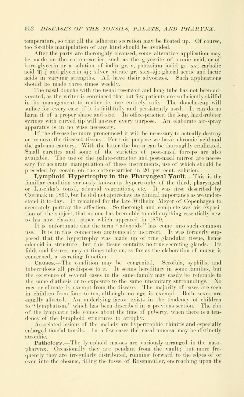 temperature, so that all the adherent secretion may be floated up. Of course, too forcible manipulation of any kind should be avoided. After the parts are thoroughly cleansed, some alterative application may be made on the cotton-carrier, such as the glycerite of tannic acid, or of boro-glycerin or a solution of iodin gr. v, potassium iodic! gr. xv, carbolic acid Ttl ij and glycerin 5} ; silver nitrate gr. xxx-5J; glacial acetic and lactic acids in varying strengths. All have their advocates. Such applications should be made three times weekly. The nasal douche with the usual reservoir and long tube has not been ad- vocated, as the writer is convinced that but few patients are sufficiently skilful in its management to render its use entirely safe. The douche-cup will suffice for every case if it is faithfully and persistently used. It can do no harm if of a proper shape and size. In office-practice, the long, hard-rubber syringe with curved tip will answer every purpose. An elaborate air-spray apparatus is in no wise necessary. If the disease be more pronounced it will be necessary to actually destroy or remove the diseased tissue. For this purpose we have chromic acid and the galvano-cautery. With the latter the bursa can be thoroughly eradicated. Small curettes and some of the varieties of post-nasal forceps are also available. The use of the palate-retractor and post-nasal mirror are neces- sary for accurate manipulation of these instruments, use of which should be preceded by cocain on the cotton-carrier in 20 per cent, solution. lymphoid Hypertrophy in the Pharyngeal Vault.—This is the familiar condition variously known as hypertrophy of the third, pharyngeal or Luschka's tonsil, adenoid vegetations, etc. It was first described by < Izermak in I860, but he did not appreciate its clinical importance as we under- stand it to-day. It remained for the late Wilhelm Meyer of Copenhagen to accurately portray the affection. So thorough and complete was his exposi- tion of the subject, that no one has been able to add anything essentially new to his now classical paper which appeared in 1870. It is unfortunate that the term adenoids has come into such common use. It is in this connection anatomically incorrect. It was formerly sup- posed that the hypertrophy was made up of true glandular tissue, hence adenoid in structure; but this tissue contains no true secreting glands. Its folds and fissures may at times take on, so far as the elaboration of mucus is concerned, a secreting function. Causes.—The condition may be congenital. Scrofula, syphilis, and tuberculosis all predispose to it. It seems hereditary in some families, but the existence of several cases in the same family may easily be referable to the same diathesis or to exposure to the same unsanitary surroundings. No race or climate i~ exempt from the disease. The majority of cases are seen in children from four to ten, although no age is exempt. Both sexes are equally affected. An underlying factor exists in the tendency of children to  lyniphatism. which has been described in a previous section. The ebb of the lymphatic tide comes about the time of puberty, when there is a ten- dency of the lymphoid structures to atrophy. Associated lesions of the malady are hypertrophic rhinitis and especially enlarged faucial tonsils. In a few cases the nasal mucosa may be distinctly atrophic. Pathology.—The lymphoid masses are variously arranged in the naso- pharynx. Occasionally they are pendant from the vault ; but more fre- quently they arc irregularly distributed, running forward to the edges of or even into the ehoana?, filling the fossa' of Rosenmiiller, encroaching upon the