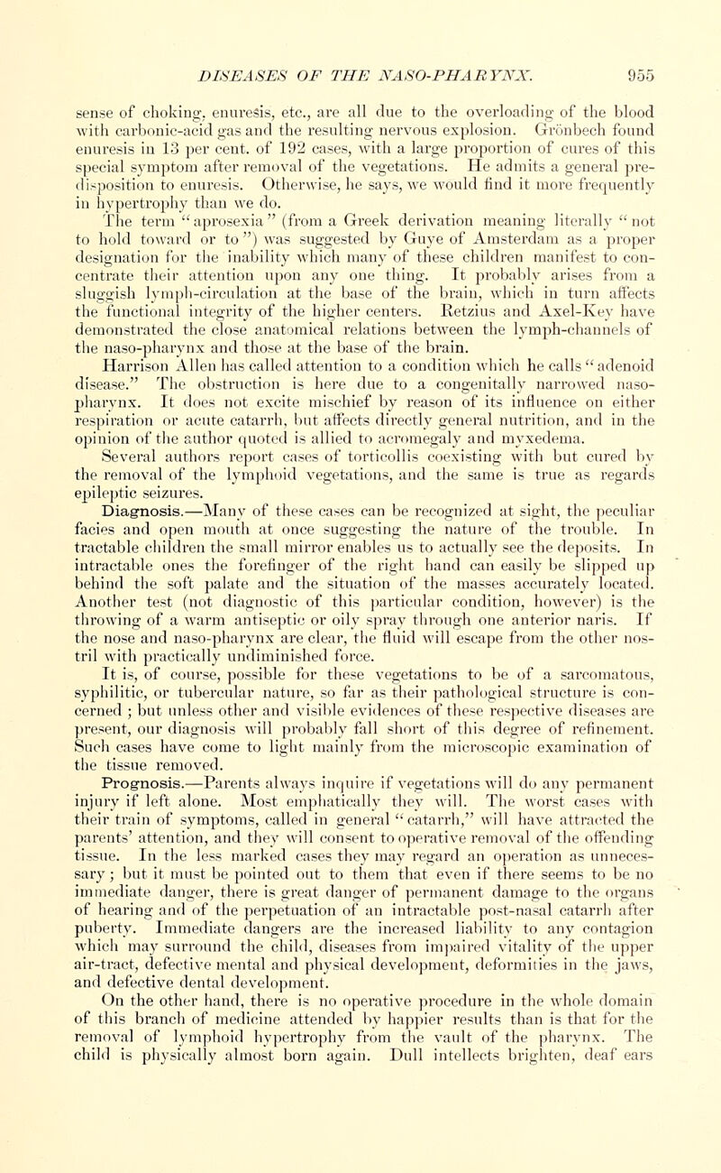 sense of choking, enuresis, etc., are all due to the overloading of the blood with carbonic-acid gas and the resulting nervous explosion. Gronbech found enuresis in 13 per cent, of 192 cases, with a large proportion of cures of this special symptom after removal of the vegetations. He admits a general pre- disposition to enuresis. Otherwise, he says, we would find it more frequently in hypertrophy than we do. The term aprosexia (from a Greek derivation meaning literally not to hold toward or to ) was suggested by Guye of Amsterdam as a proper designation for the inability which many of these children manifest to con- centrate their attention upon any one thing. It probably arises from a sluggish lymph-circulation at the base of the brain, which iu turn affects the functional integrity of the higher centers. Retzius and Axel-Key have demonstrated the close anatomical relations between the lymph-channels of the naso-pharynx and those at the base of the brain. Harrison Allen has called attention to a condition which he calls adenoid disease. The obstruction is here due to a congenitally narrowed naso- pharynx. It does not excite mischief by reason of its influence on either respiration or acute catarrh, but affects directly general nutrition, and in the opinion of the author quoted is allied to acromegaly and myxedema. Several authors report cases of torticollis coexisting with but cured by the removal of the lymphoid vegetations, and the same is true as regards epileptic seizures. Diagnosis.—Many of these cases can be recognized at sight, the peculiar facies and open mouth at once suggesting the nature of the trouble. In tractable children the small mirror enables us to actually see the deposits. In intractable ones the forefinger of the right hand can easily be slipped up behind the soft palate and the situation of the masses accurately located. Another test (not diagnostic of this particular condition, however) is the throwing of a warm antiseptic or oily spray through one anterior naris. If the nose and naso-pharynx are clear, the fluid will escape from the other nos- tril with practically undiminished force. It is, of course, possible for these vegetations to be of a sarcomatous, syphilitic, or tubercular nature, so far as their pathological structure is con- cerned ; but unless other and visible evidences of these respective diseases are present, our diagnosis will probably fall short of this degree of refinement. Such cases have come to light mainly from the microscopic examination of the tissue removed. Prognosis.—Parents always inquire if vegetations will do any permanent injury if left alone. Most emphatically they will. The worst cases with their train of symptoms, called in general catarrh, will have attracted the parents' attention, and they will consent to operative removal of the offending tissue. In the less marked cases they may regard an operation as unneces- sary ; but it must be pointed out to them that even if there seems to be no immediate danger, there is great danger of permanent damage to the organs of hearing and of the perpetuation of an intractable post-nasal catarrh after puberty. Immediate dangers are the increased liability to any contagion which may surround the child, diseases from impaired vitality of the upper air-tract, defective mental and physical development, deformiiies in the jaws, and defective dental development. On the other hand, there is no operative procedure in the whole domain of this branch of medicine attended by happier results than is that for the removal of lymphoid hypertrophy from the vault of the pharynx. The child is physically almost born again. Dull intellects brighten, deaf ears