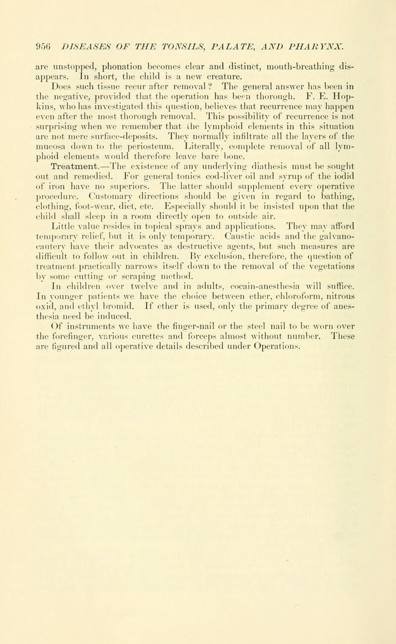 are unstopped, phonation becomes clear and distinct, mouth-breathing dis- appears. In short, the child is a new creature. Does such tissue recur after removal? The general answer has been in the negative, provided that the operation has been thorough. F. E. Hop- kins, who has investigated this question, believes that recurrence may happen even after the most thorough removal. This possibility of recurrence is not surprising when we remember that the lymphoid elements in this situation are not mere surface-deposits. They normally infiltrate all the layers of the mucosa down to the periosteum. Literally, complete removal of all lym- phoid elements would therefore leave bare bone. Treatment.—The existence of any underlying diathesis must be sought <mt and remedied. For general tonics cod-liver oil and syrup of the iodid of iron have no superiors. The latter should supplement every operative procedure. Customary directions should be given in regard to bathing, clothing, foot-wear, diet, etc. Especially should it be insisted upon that the child shall sleep in a room directly open to outside air. Little value resides in topical sprays and applications. They may afford temporary relief, but it is only temporary. Caustic acids and the galvano- cautery have their advocates as destructive agents, but such measures are difficult to follow out in children. By exclusion, therefore, the question of treatment practically narrows itself down to the removal of the vegetations by some cutting or scraping method. In children over twelve and in adults, eocain-anesthesia will suffice. In younger patients we have the choice between ether, chloroform, nitrous oxid, and ethyl bromid. If ether is used, only the primary degree of anes- thesia need be induced. Of instruments we have the finger-nail or the steel nail to be worn over the forefinger, various curettes and forceps almost without number. These are figured and all operative details described under Operations.