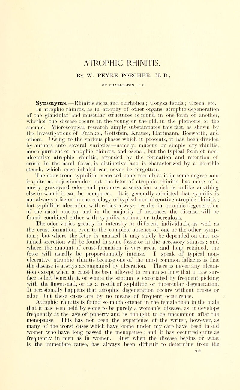 ATROPHIC RHINITIS. By w. peyre porcher, m. d. OF CHARLESTON, S. C. Synonyms. — Rhinitis sicca and cirrhotics,; Coryza fetida ; Ozena, etc. In atrophic rhinitis, as in atrophy of other organs, atropine degeneration of the glandular and muscular structures is found in one form or another, whether the disease occurs in the young or the old, in the plethoric or the anemic. Microscopical research amply substantiates this fact, as shown by the investigations of Frankel, Gottstein, Krause, Hartmann, Bosworth, and others. Owing to the various phases which it presents, it has been divided by authors into several varieties—namely, mucous or simple dry rhinitis, mueo-purulent or atrophic rhinitis, and ozena ; but the typical form of non- ulcerative atrophic rhinitis, attended by the formation and retention of crusts in the nasal fossa?, is distinctive, and is characterized by a horrible stench, which once inhaled can never be forgotten. The odor from syphilitic necrosed bone resembles it in some degree and is quite as objectionable ; but the fetor of atrophic rhinitis has more of a musty, graveyard odor, and produces a sensation which is unlike anything else to which it can be compared. It is generally admitted that syphilis is not always a factor in the etiology of typical non-ulcerative atrophic rhinitis ; but syphilitic ulceration with caries always results in atrophic degeneration of the nasal mucosa, and in the majority of instances the disease will be found combined either with syphilis, struma, or tuberculosis. The odor varies greatly in intensity in different individuals, as well as the crust-formation, even to the complete absence of one or the other symp- tom ; but where the fetor is marked it may safely be depended on that re- tained secretion will be found in some fossa? or in the accessory sinuses ; and where the amount of crust-formation is very great and long retained, the fetor will usually be proportionately intense. I speak of typical non- ulcerative atrophic rhinitis because one of the most common fallacies is that the disease is always accompanied by ulceration. Thei'e is never any ulcera- tion except when a crust has been allowed to remain so long that a raw sur- face is left beneath it, or where the septum is excoriated by frequent picking with the finger-nail, or as a result of syphilitic or tubercular degeneration. It occasionally happens that atrophic degeneration occurs without crusts or odor ; but these cases are by no means of frequent occurrence. Atrophic rhinitis is found so much oftener in the female than in the male that it has been held by some to be purely a woman's disease, as it develops frequently at the age of puberty and is thought to be uncommon after the menopause. This has not been the experience of the writer, however, as many of the worst cases which have come under my care have been in old women who have long passed the menopause; and it has occurred quite as frequently in men as in women. Just when the disease begins or what is the immediate cause, has always been difficult to determine from the