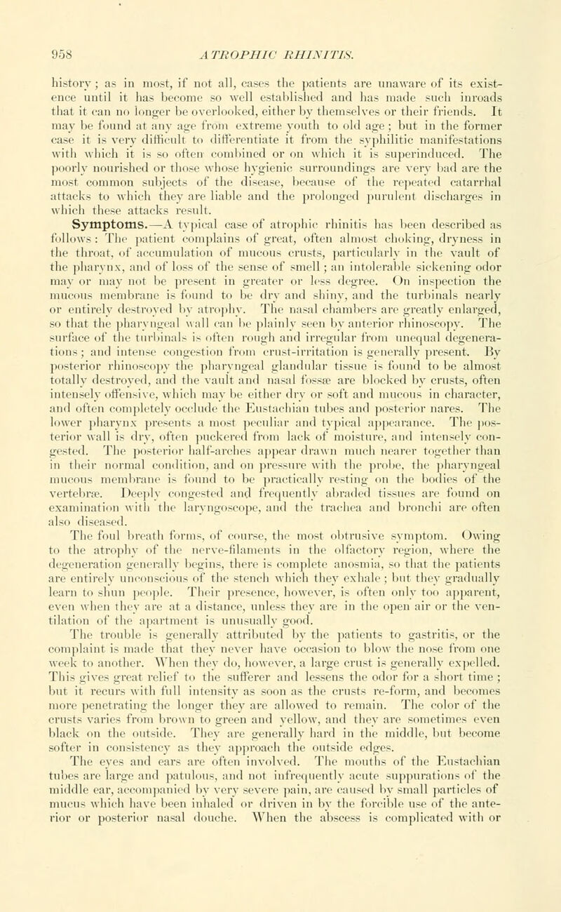 history ; as in most, if not all, cases the patients are unaware of its exist- ence until it has become so well established and has made such inroads that it can no longer be overlooked, either by themselves or their friends. It may be found at any age from extreme youth to old age; but in the former case it is very difficult to differentiate it from the syphilitic manifestations with which it is so often combined or on which it is superinduced. The poorly nourished or those whose hygienic surroundings are very hud are the most common subjects of the disease, because of the repeated catarrhal attacks to which they are liable and the prolonged purulent discharges in which these attacks result. Symptoms.—A typical case of atrophic rhinitis lias been described as follows: The patient complains of great, often almost choking, dryness in the throat, of accumulation of mucous crusts, particularly in the vault of the pharynx, and of loss of the sense of smell ; an intolerable sickening odor may or may not be present in greater or less degree. On inspection the mucous membrane is found to be dry and shiny, and the turbinals nearly or entirely destroyed by atrophy. The nasal chandlers are greatly enlarged, so that the pharyngeal wall can lie plainly seen by anterior rhinoscopy. The surface of the turbinals is often rough and irregular from unequal degenera- tions; and intense congestion from crust-irritation is generally present. By posterior rhinoscopy the pharyngeal glandular tissue is found to be almost totally destroyed, and the vault and nasal fossae are blocked by crusts, often intensely offensive, which may be either dry or soft and mucous in character, and often completely occlude the Eustachian tubes and posterior nares. The lower pharynx presents a most peculiar and typical appearance. The pos- terior wall is dry, often puckered from lack of moisture, and intensely con- gested. The posterior half-arches appear drawn much nearer together than in their normal condition, and on pressure with the probe, the pharyngeal mucous membrane is found to be practically resting on the bodies of the vertebra?. Deeply congested and frequently abraded tissues are found on examination with the laryngoscope, and the trachea and bronchi are often also diseased. The foul breath forms, of course, the most obtrusive symptom. Owing to the atrophy of the nerve-filaments in the olfactory region, where the degeneration generally begins, there is complete anosmia, so that the patients are entirely unconscious of the stench which they exhale ; hut they gradually learn to shun people. Their presence, however, is often only too apparent, even when they are at a distance, unless they are in the open air or the ven- tilation of the apartment is unusually good. The trouble is generally attributed by the patients to gastritis, or the complaint is made that they never have occasion to blow the nose from one week to another. When they do, however, a large crust is generally expelled. This nives ,-reat relief to the sufferer and lessens the odor for a short time ; but it recurs with full intensity as soon as the crusts re-form, and becomes more penetrating the longer they are allowed to remain. The color of the crusts varies from brown to green and yellow, and they are sometimes even black on the outside. They are generally hard in the middle, but become softer in consistency as they approach the outside edges. The eyes and ears are often involved. The mouths of the Eustachian tubes are large and patulous, and not infrequently acute suppurations of the middle ear, accompanied by very severe pain, are caused by small particles of mucus which have been inhaled or driven in by the forcible use of the ante- rior or posterior nasal douche. When the abscess is complicated with or
