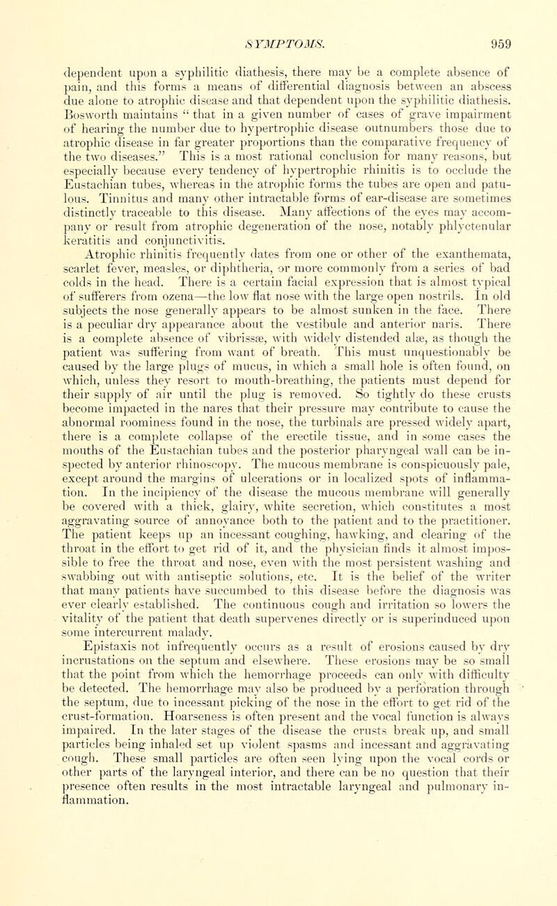 dependent upon a syphilitic diathesis, there may be a complete absence of pain, and this forms a means of differential diagnosis between an abscess due alone to atrophic disease and that dependent upon the syphilitic diathesis. Bosworth maintains  that in a given number of cases of grave impairment of hearing the number due to hypertrophic disease outnumbers those due to atrophic disease in far greater proportions than the comparative frequency of the two diseases. This is a most rational conclusion for many reasons, but especially because every tendency of hypertrophic rhinitis is to occlude the Eustachian tubes, whereas in the atrophic forms the tubes are open and patu- lous. Tinnitus and many other intractable forms of ear-disease are sometimes distinctly traceable to this disease. Many affections of the eyes may accom- pany or result from atrophic degeneration of the nose, notably phlyctenular keratitis and conjunctivitis. Atrophic rhinitis frequently dates from one or other of the exanthemata, scarlet fever, measles, or diphtheria, or more commonly from a series of bad colds in the head. There is a certain facial expression that is almost typical of sufferers from ozena—the low flat nose with the large open nostrils. In old subjects the nose generally appears to be almost sunken in the face. There is a peculiar dry appearance about the vestibule and anterior naris. There is a complete absence of vibrissas, with widely distended alas, as though the patient was suffering from want of breath. This must unquestionably be caused by the large plugs of mucus, in which a small hole is often found, on which, unless they resort to mouth-breathing, the patients must depend for their supply of air until the plug is removed. So tightly do these crusts become impacted in the nares that their pressure may contribute to cause the abnormal roominess found in the nose, the turbinals are pressed widely apart, there is a complete collapse of the erectile tissue, and in some cases the mouths of the Eustachian tubes and the posterior pharyngeal wall can be in- spected by anterior rhinoscopy. The mucous membrane is conspicuously pale, except around the margins of ulcerations or in localized spots of inflamma- tion. In the incipiency of the disease the mucous membrane will generally be covered with a thick, glairy, white secretion, which constitutes a most aggravating source of annoyance both to the patient and to the practitioner. The patient keeps up an incessant coughing, hawking, and clearing of the throat in the effort to get rid of it, and the physician finds it almost impos- sible to free the throat and nose, even with the most persistent washing and swabbing out with antiseptic solutions, etc. It is the belief of the writer that many patients have succumbed to this disease before the diagnosis was ever clearly established. The continuous cough and irritation so lowers the vitality of the patient that death supervenes directly or is superinduced upon some intercurrent malady. Epistaxis not infrequently occurs as a result of erosions caused by dry incrustations on the septum and elsewhere. These erosions may be so small that the point from which the hemorrhage proceeds can only with difficulty be detected. The hemorrhage may also be produced by a perforation through the septum, due to incessant picking of the nose in the effort to get rid of the crust-formation. Hoarseness is often present and the vocal function is always impaired. In the later stages of the disease the crusts break up, and small particles being inhaled set up violent spasms and incessant and aggravating cough. These small particles are often seen lying upon the vocal cords or other parts of the laryngeal interior, and there can be no question that their presence often results in the most intractable laryngeal and pulmonary in- flammation.