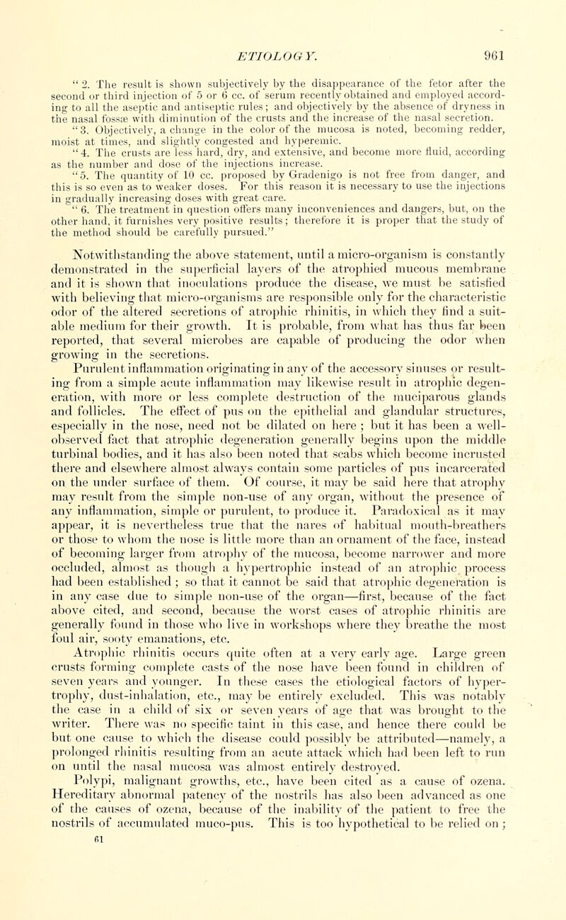  2. The result is shown subjectively by the disappearance of the fetor after the second or third injection of 5 or 6 cc. of serum recently obtained and employed accord- ing to all the aseptic and antiseptic rules; and objectively by the absence of dryness in the nasal fossa? with diminution of the crusts and the increase of the nasal secretion.  3. Objectively, a change in the color of the mucosa is noted, becoming redder, moist at times, and slightly congested and hyperemia 4. The crusts are less hard, dry, and extensive, and become more fluid, according as the number and dose of the injections increase. 5. The quantity of 10 cc. proposed by Gradenigo is not free from danger, and this is so even as to weaker doses. For this reason it is necessary to use the injections in gradually increasing doses with great care.  6. The treatment in question offers many inconveniences and dangers, but, on the other hand, it furnishes very positive results; therefore it is proper that the study of the method should be carefully pursued. Notwithstanding the above statement, until a micro-organism is constantly demonstrated in the superficial layers of the atrophied mucous membrane and it is shown that inoculations produce the disease, we must be satisfied with believing that micro-organisms are responsible only for the characteristic odor of the altered secretions of atrophic rhinitis, in which they find a suit- able medium for their growth. It is probable, from what has thus far been reported, that several microbes are capable of producing the odor when growing in the secretions. Purulent inflammation originating in any of the accessory sinuses or result- ing from a simple acute inflammation may likewise result in atrophic degen- eration, with more or less complete destruction of the muciparous glands and follicles. The effect of pus on the epithelial and glandular structures, especially in the nose, need not be dilated on here ; but it has been a well- observed fact that atrophic degeneration generally begins upon the middle turbinal bodies, and it has also been noted that scabs which become incrusted there and elsewhere almost always contain some particles of pus incarcerated on the under surface of them. Of course, it may be said here that atrophy may result from the simple non-use of any organ, without the presence of any inflammation, simple or purulent, to produce it. Paradoxical as it may appear, it is nevertheless true that the nares of habitual mouth-breathers or those to whom the nose is little more than an ornament of the face, instead of becoming larger from atrophy of the mucosa, become narrower and more occluded, almost as though a hypertrophic instead of an atrophic process had been established ; so that it cannot be said that atrophic degeneration is in any case due to simple non-use of the organ—first, because of the fact above cited, and second, because the worst cases of atrophic rhinitis are generally found in those who live in workshops where they breathe the most foul air, sooty emanations, etc. Atrophic rhinitis occurs quite often at a very early age. Large green crusts forming complete casts of the nose have been found in children of seven years and younger. In these cases the etiological factors of hyper- trophy, dust-inhalation, etc., may be entirely excluded. This was notably the case in a child of six or seven years of age that was brought to the writer. There was no specific taint in this case, and hence there could be but one cause to which the disease could possibly be attributed—namely, a prolonged rhinitis resulting from an acute attack which had been left to run on until the nasal mucosa was almost entirely destroyed. Polypi, malignant growths, etc., have been cited as a cause of ozena. Hereditary abnormal patency of the nostrils has also been advanced as one of the causes of ozena, because of the inability of the patient to free the nostrils of accumulated muco-pus. This is too hypothetical to be relied on ;