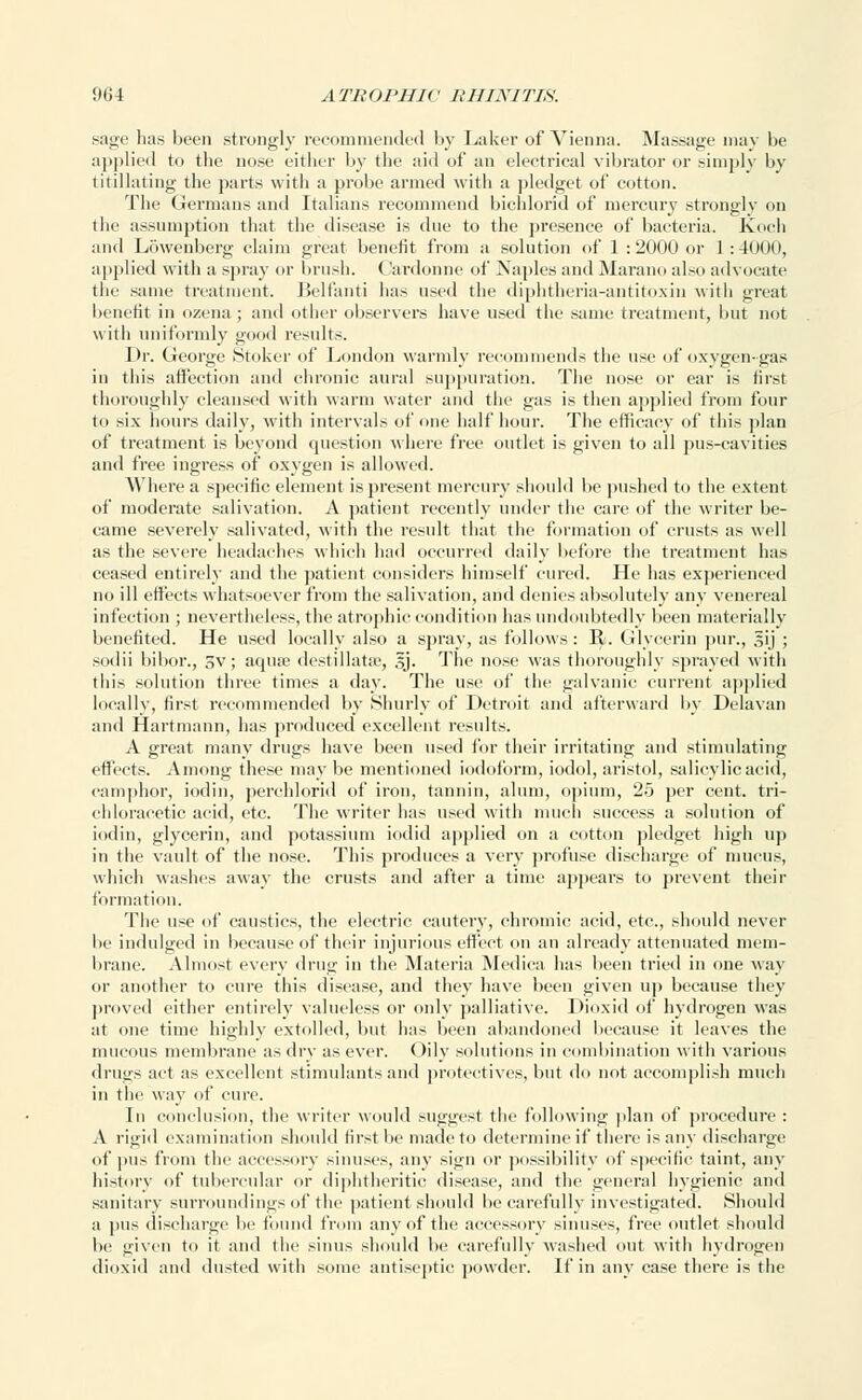 sage has been strongly recommended by Laker of Vienna. Massage may be applied to the nose either by the aid of an electrical vibrator or simply by titillating the parts with a probe armed with a pledget of cotton. The Germans and Italians recommend bichlorid of mercury strongly on the assumption that the disease is due to the presence of bacteria. Koch and Lowenberg claim great benefit from a solution of 1 : 2000 or 1: 4000, applied with a spray or brush. Cardonne of Naples and Marano also advocate the same treatment. Belfanti has used the diphtheria-antitoxin with great benefit in ozena; and other observers have used the same treatment, but not with uniformly good results. Dr. George Stoker of London warmly recommends the use of oxygen-gas in this affection and chronic aural suppuration. The nose or ear is first thoroughly cleansed with warm water and the gas is then applied from four to six hours daily, with intervals of one half hour. The efficacy of this plan of treatment is beyond question where free outlet is given to all pus-cavities and free ingress of oxygen is allowed. Where a specific element is present mercury should be pushed to the extent of moderate salivation. A patient recently under the care of the writer be- came severely salivated, with the result that the formation of crusts as well as the severe headaches which had occurred daily before the treatment has ceased entirely and the patient considers himself cured. He has experienced no ill effects whatsoever from the salivation, and denies absolutely any venereal infection ; nevertheless, the atrophic condition has undoubtedly been materially benefited. He used locally also a spray, as follows: 1^. Glycerin pur., sij ; sotlii bibor., 3v; aquae destillatse, 3J. The nose was thoroughly sprayed with this solution three times a day. The use of the galvanic current applied locally, first recommended by Shurly of Detroit and afterward by Delavan and flartmann, has produced excellent results. A great many drugs have been used for their irritating and stimulating effects. Among these may be mentioned iodoform, iodol, aristol, salicylic acid, camphor, iodin, perchlorid of iron, tannin, alum, opium, 25 per cent, tri- chloracetic acid, etc. The writer has used with much success a solution of iodin, glycerin, and potassium iodid applied on a cotton pledget high up in the vault of the nose. This produces a very profuse discharge of mucus, which washes away the crusts and after a time appears to prevent their formation. The use of caustics, the electric cautery, chromic acid, etc., should never be indulged in because of their injurious effect on an already attenuated mem- brane. Almost every drug in the Materia Medica has been tried in one way or another to cure this disease, and they have been given up because they proved either entirely valueless or only palliative. Dioxid of hydrogen was at one time highly extolled, but has been abandoned because it leaves the mucous membrane as dry as ever. Oily solutions in combination with various drugs act as excellent stimulants and proteetives, but do not accomplish much in the way of cure. In conclusion, the writer would suggest the following plan of procedure : A rigid examination should first be made to determine if there is any discharge of pus from the accessory sinuses, any sign or possibility of specific taint, any history of tubercular or diphtheritic disease, and the general hygienic and sanitary surroundings of the patient should be carefully investigated. Should a pus discharge be found from any of the accessory sinuses, free outlet should be given to it and the sinus should be carefully washed out with hydrogen dioxid and dusted with some antiseptic powder. If in any case there is the