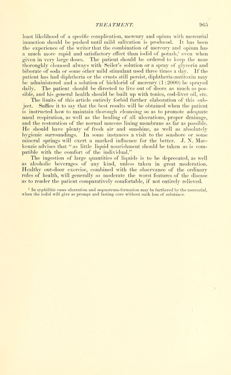 least likelihood of a specific complication, mercury and opium with mercurial inunction should be pushed until mild salivation is produced. It has been the experience of the writer that the combination of mercury and opium has a much more rapid and satisfactory effect than iodid of potash,1 even when given in very large doses. The patient should be ordered to keep the nose thoroughly cleansed always with Seiler's solution or a spray of glycerin and biborate of soda or some other mild stimulant used three times a day. If the patient has had diphtheria or the crusts still persist, diphtheria-antitoxin may be administered and a solution of bichlorid of mercury (1:2000) be sprayed daily. The patient should be directed to live out of doors as much as pos- sible, and his general health should be built up with tonics, cod-liver oil, etc. The limits of this article entirely forbid further elaboration of this sub- ject. Suffice it to say that the best results will be obtained when the patient is instructed how to maintain thorough cleansing so as to promote adequate nasal respiration, as well as the healing of all ulcerations, proper drainage, and the restoi'ation of the normal mucous lining membrane as far as possible. He should have plenty of fresh air and sunshine, as well as absolutely hygienic surroundings. In some instances a visit to the seashore or some mineral springs will exert a marked influence for the better. J. N. Mac- kenzie advises that as little liquid nourishment should be taken as is com- patible with the comfort of the individual. The ingestion of large quantities of liquids is to be deprecated, as well as alcoholic beverages of any kind, unless taken in great moderation. Healthy out-door exercise, combined with the observance of the ordinary rules of health, will generally so moderate the worst features of the disease as to render the patient comparatively comfortable, if not entirely relieved. 1 In syphilitic cases ulceration and sequestrum-formation may be furthered by the mercurial, when the iodid will give as prompt and lasting cure without such loss of substance.