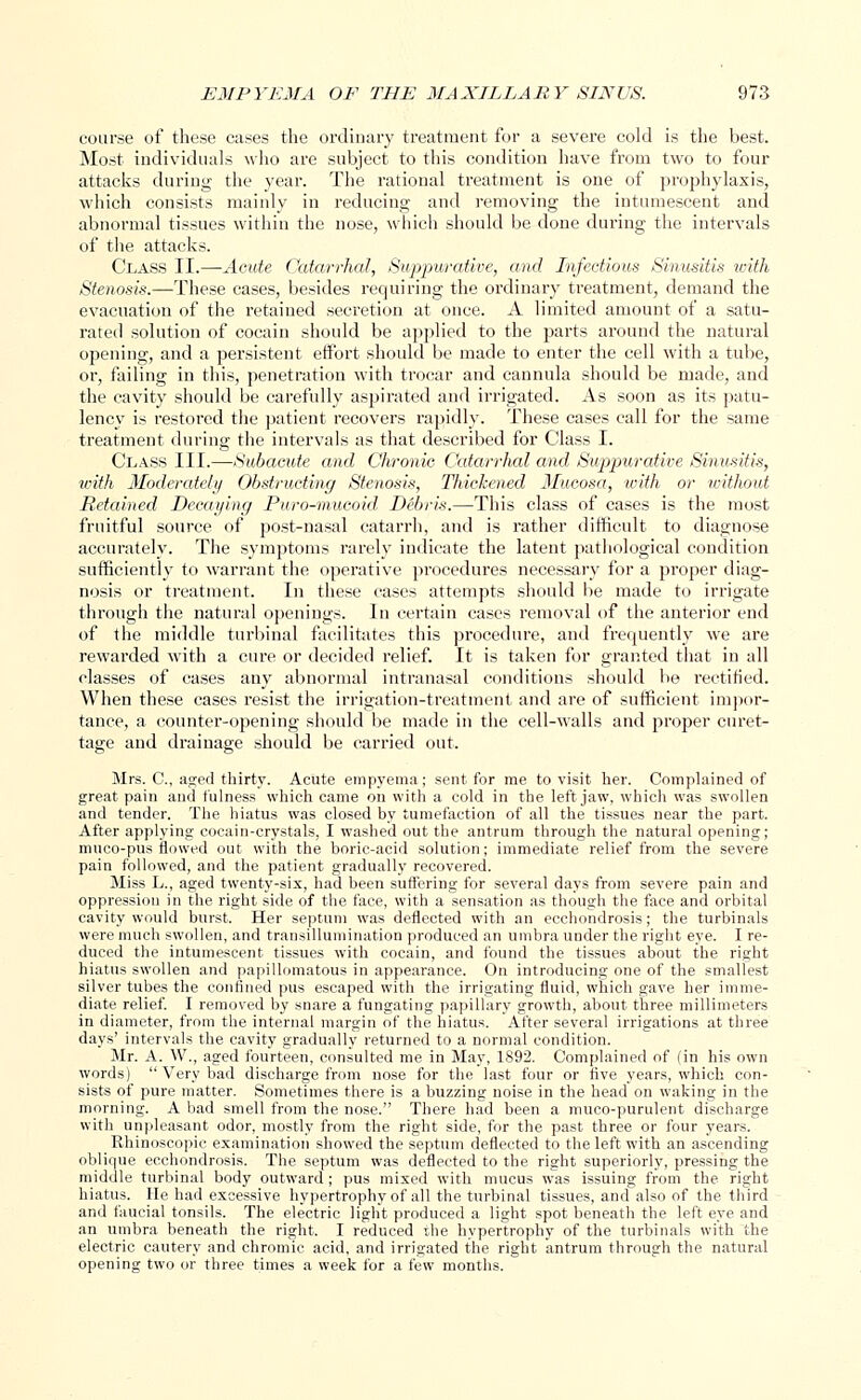 course of these cases the ordinary treatment for a severe cold is the best. Most individuals who are subject to this condition have from two to four attacks during the year. The rational treatment is one of prophylaxis, which consists mainly in reducing and removing the intumescent and abnormal tissues within the nose, which should be done during the intervals of the attacks. Class II.—Acute Catarrhal, Suppurative, and Infectious Sinusitis with Stenosis.—These cases, besides requiring the ordinary treatment, demand the evacuation of the retained secretion at once. A limited amount of a satu- rated solution of cocain should be applied to the parts around the natural opening, and a persistent effort should be made to enter the cell with a tube, or, failing in this, penetration with trocar and cannula should be made, and the cavity should be carefully aspirated and irrigated. As soon as its patu- lency is restored the patient recovers rapidly. These cases call for the same treatment during the intervals as that described for Class I. Class III.—Subacute and Chronic Catarrhal and Suppurative Sinusitis, with Moderately Obstructing Stenosis, Thickened Mucosa, -with or without Retained Decaying Puro-mucoid Debris.—This class of cases is the most fruitful source of post-nasal catarrh, and is rather difficult to diagnose accurately. The symptoms rarely indicate the latent pathological condition sufficiently to warrant the operative procedures necessary for a proper diag- nosis or treatment. In these cases attempts should be made to irrigate through the natural openings. In certain cases removal of the anterior end of the middle turbinal facilitates this procedure, and frecpuently we are rewarded with a cure or decided relief. It is taken for granted that in all classes of cases any abnormal intranasal conditions should be rectified. When these cases resist the irrigation-treatment and are of sufficient impor- tance, a counter-opening should be made in the cell-walls and proper curet- tage and drainage should be carried out. Mrs. C, aged thirty. Acute empyema; sent for me to visit her. Complained of great pain and fulness which came on with a cold in the left jaw, which was swollen and tender. The hiatus was closed by tumefaction of all the tissues near the part. After applying cocain-crystals, I washed out the antrum through the natural opening; muco-pus flowed out with the boric-acid solution; immediate relief from the severe pain followed, and the patient gradually recovered. Miss L., aged twenty-six, had been suffering for several days from severe pain and oppression in the right side of the face, with a sensation as though the face and orbital cavity would burst. Her septum was deflected with an ecchondrosis; the turbinate were much swollen, and transillumination produced an umbra under the right eye. I re- duced the intumescent tissues with cocain, and found the tissues about the right hiatus swollen and papillomatous in appearance. On introducing one of the smallest silver tubes the confined pus escaped with the irrigating fluid, which gave her imme- diate relief. I removed by snare a fungating papillary growth, about three millimeters in diameter, from the internal margin of the hiatus. After several irrigations at three days' intervals the cavity gradually returned to a normal condition. Mr. A. W., aged fourteen, consulted me in May, 1892. Complained of (in his own words)  Very bad discharge from nose for the last four or five years, which con- sists of pure matter. Sometimes there is a buzzing uoise in the head on waking in the morning. A bad smell from the nose. There had been a muco-purulent discharge with unpleasant odor, mostly from the right side, for the past three or four years. Rhinoseopic examination showed the septum deflected to the left with an ascending oblique ecchondrosis. The septum was deflected to the right superiorly, pressing the middle turbinal body outward ; pus mixed with mucus was issuing from the right hiatus. He had excessive hypertrophy of all the turbinal tissues, and also of the third and faucial tonsils. The electric light produced a light spot beneath the left eye and an umbra beneath the right. I reduced the hypertrophy of the turbinals with the electric cautery and chromic acid, and irrigated the right antrum through the natural opening two or three times a week for a few months.