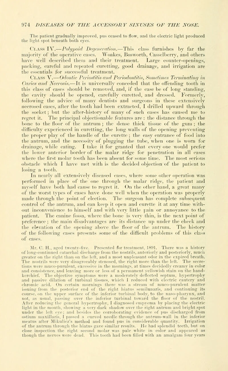 The patient gradually improved, pus ceased to flow, and the electric light produced the light spot beneath both eyes'. Class IV.— Polypoid Degeneration.—This class furnishes by far the majority of the operative cases. Woakes, Bosworth, Casselberry, and others have well described them and their treatment. Large counter-openings, packing, careful and repeated curetting, good drainage, and irrigation are the essentials for successful treatment. Clash V.— Odontic Periostitis and Periodontitis, Sometimes Terminating in ('aries and Necrosis.—It is universally conceded that the offending tooth in this class of cases should be removed, and, if the case be of long standing, the cavity should be opened, carefully curetted, and dressed. Formerly, following the advice of many dentists and surgeons in these extensively necrosed cases, after the tooth had been extracted, I drilled upward through the socket; but the after-history <if many of such cases has caused me to regret it. The principal objectionable features are : the distance through the bone to the floor of the antrum ; the dense thick tissue of the gum ; the difficulty experienced in curetting, the long walls of the opening preventing the proper play of the handle of the curette; the easy entrance of food into the antrum, and the necessity of plugging the tube, when one is worn for drainage, while eating. I take it for granted that everyone would prefer the lower anterior border of the malar ridge for penetration in all cases where the first molar tooth has been absent for some time. The most serious obstacle which I have met with is the decided objection of the patient to losing a tooth. In nearly all extensively diseased eases, where some other operation was performed in place of the one through the malar ridge, the patient and myself have both had cause to regret it. On the other hand, a great many of the worst types of cases have done well when the operation was properly made through the point of election. The surgeon has complete subsequent control of the antrum, and can keep it open and curette it at any time with- out inconvenience to himself and with very little pain or annoyance to the patient. The canine fossa, where the bone is very thin, is the next point of preference; the main disadvantages are its distance up under the cheek and the elevation of the opening above the floor of the antrum. The history of the following cases presents some of the difficult problems of this class of cases. Mr. C. H., aged twenty-five. Presented fur treatment, 1891. There was a history of long-continued catarrhal discharge from the nostrils, anteriorly and posteriorly, much greater on the right than on the left, and a must unpleasant odor in the expired breath. The nostrils were very disagreeably stenosed, the right more than the hit. The secre- tions were muco-purulent, excessive in the mornings, at times decidedly creamy in color and consistence, and leaving more or less of a permanent yellowish stain cm the hand- kerchief. The objective symptoms were a moderately deflected septum, hypertrophy and passive dilation el' turbinal tissues, which I reduced with electric cautery and chromic acid. On certain mornings there was a stream of muco-purulent matter issuing from the posterior end of the righl hiatus semilunaris, and continuing its course, on the upper surface of the interior turbinal body, to the naso-pharynx, and not, as usual, passing over the inferior turbinal toward the floor of the nostril. After reducing the general hypertrophy, I diagnosed empyema by placing the electric light in the mouth, showing a very dark shadow over the right antrum and bright spot under the left eye; and besides the corroborating evidence of pus discharged from ostium maxillaris, I passed a curved needle through the antrum-wall in the inferior meatus after Mikulicz's method and found pus in considerable quantity. Irrigation of the antrum through the hiatus gave similar results. He had splendid teeth, but on close inspection the right second molar was pale white in color and appeared as though the nerves were dead. This tooth had been tilled with an amalgam four years