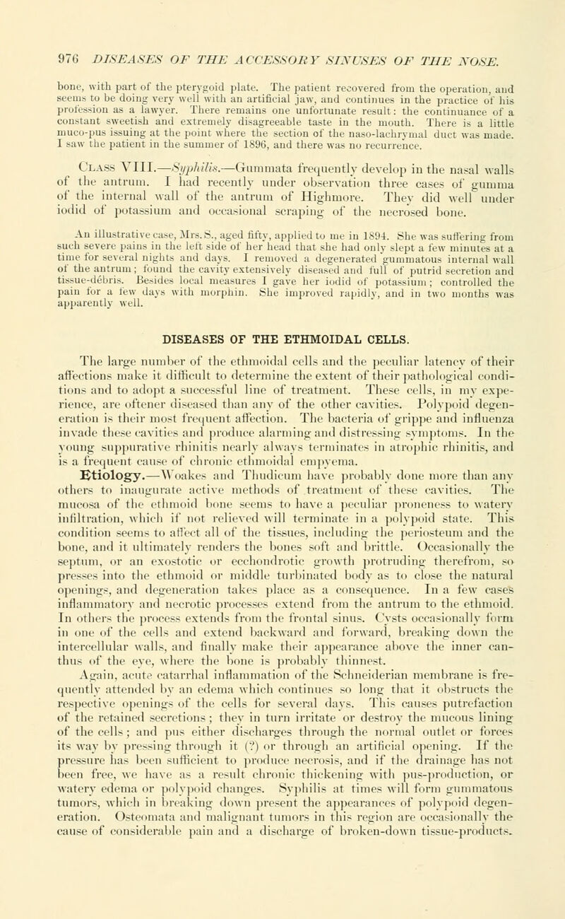 bone, with part of the pterygoid plate. The patient recovered from the operation, and seems tu be doing very well with an artificial jaw, and continues in the practice of his profession as a lawyer. There remains one unfortunate result: the continuance of a constant sweetish and extremely disagreeable taste in the mouth. There is a little muco-pus issuing at the point where the section of the naso-lachrymal duct was made. 1 saw the patient in the summer of 1896, and there was no recurrence. Class VIII.—Syphilis.—Gummata frequently develop iu the nasal walls of the antrum. I had recently under observation three cases of gumma lit' the internal wall of the antrum of Highmore. They did well under iodid of potassium and occasional scraping of the necrosed bone. An illustrative case, Mrs.S., aged fifty, applied to me in 1894. She was suffering from such severe pains in the left side of her head that she had only slept a few minutes at a time for several nights and days. I removed a degenerated gummatous internal wall of the antrum ; found the cavity extensively diseased and full of putrid secretion and tissue-debris. Besides local measures I gave her iodid of potassium; controlled the pain for a lew days with morphin. She improved rapidly, and in two months was apparently well. DISEASES OF THE ETHMOIDAL CELLS. The large number of the ethmoidal cells and the peculiar latency of their affections make it difficult to determine the extent of their pathological condi- tions and to adopt a successful line of treatment. These cells, in my expe- rience, are oftener diseased than any of the other cavities. Polypoid degen- eration is their most frequent affection. The bacteria of grippe and influenza invade these cavities and produce alarming and distressing symptoms. In the young suppurative rhinitis nearly always terminates in atrophic rhinitis, and is a frequent cause of chronic ethmoidal empyema. Etiology.—Woakes and Thudicum have probably done more than any others to inaugurate active methods of treatment of these cavities. The mucosa of the ethmoid bone seems to have a peculiar proneness to watery infiltration, which if not relieved will terminate in a polypoid state. This condition seems to affect all of the tissues, including the periosteum and the bone, and it ultimately renders the bones soft and brittle. Occasionally the septum, or an exostotic or eechondrotic growth protruding therefrom, so presses into the ethmoid or middle turbinated body as to close the natural openings, and degeneration takes place as a consequence. In a few cases inflammatory and necrotic processes extend from the antrum to the ethmoid. In others the process extends from the frontal sinus. Cysts occasionally form in one of the cells and extend backward and forward, breaking down the intercellular walls, and finally make their appearance above the inner can- thus of the eye, where the bone is probably thinnest. Again, acute catarrhal inflammation of the Schneiderian membrane is fre- quently attended by an edema which continues so long that it obstructs the respective openings of the cells for several days. This causes putrefaction of the retained secretions ; they in turn irritate or destroy the mucous lining of the cells; and pus either discharges through the normal outlet or forces its way by pressing through it (?) or through an artificial opening. If the pressure has been sufficient to produce necrosis, and if the drainage has not been free, we have as a result chronic thickening with pus-production, or watery edema or polypoid changes. Syphilis at times will form gummatous tumors, which in breaking down present the appearances of polypoid degen- eration. Osteomata and malignant tumors in this region are occasionally the cause of considerable pain and a discharge of broken-down tissue-products.