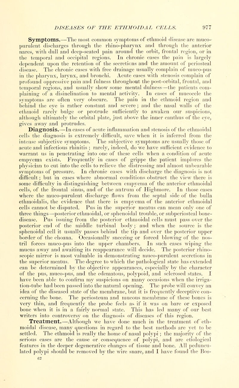 Symptoms.—The most common symptoms of ethmoid disease are muco- purulent discharges through the rhino-pharynx and through the anterior nares, with dull and deep-seated pain around the orbit, frontal region, or in the temporal and occipital regions. In chronic cases the pain is largely dependent upon the retention of the secretions and the amount of periosteal disease. The chronic cases with free drainage usually complain of muco-pus in the pharynx, larynx, and bronchi. Acute cases with stenosis complain of profound oppressive pain and fulness throughout the post-orbital, frontal, and temporal regions, and usually show some mental dulness—the patients com- plaining of a disinclination to mental activity. In cases of mucocele the symptoms are often very obscure. The pain in the ethmoid region and behind the eye is rather constant and severe; and the nasal walls of the ethmoid rarely bulge or protrude sufficiently to awaken our suspicions, although ultimately the orbital plate, just above the inner canthus of the eye, gives away and protrudes. Diagnosis.—In cases of acute inflammation and stenosis of the ethmoidal cells the diagnosis is extremely difficult, save when it is inferred from the intense subjective symptoms. The subjective symptoms are usually those of acute and infectious rhinitis ; rarely, indeed, do we have sufficient evidence to warrant us in penetrating into one of these cells when a condition of acute empyema exists. Frequently in cases of grippe the patient implores the physician to cut into the cells to relieve the distressing and almost unbearable symptoms of pressure. In chronic cases with discharge the diagnosis is not difficult; but in cases where abnormal conditions obstruct the view there is some difficulty in distinguishing between empyema of the anterior ethmoidal cells, of the frontal sinus, and of the antrum of Highmore. In those cases where the mueo-purulent discharge flows from the septal side of the bulla ethmoidalis, the evidence that there is empyema of the anterior ethmoidal cells cannot be disputed. Pus in the superior meatus can mean only one of three things—posterior ethmoidal, or sphenoidal trouble, or subperiosteal bone- disease. Pus issuing from the posterior ethmoidal cells must pass over the posterior end of the middle turbinal body; and when the source is the sphenoidal cell it usually passes behind the tip and over the posterior upper border of the choana. Occasionally sneezing or forced blowing of the nos- tril forces muco-pus into the upper chambers. In such cases wiping the mucus away and awaiting its reappearance will decide. The posterior rhino- scopic mirror is most valuable in demonstrating mueo-purulent secretions in the superior meatus. The degree to which the pathological state has extended can be determined by the objective appearances, especially by the character of the pus, muco-pus, and the edematous, polypoid, and sclerosed states. I have been able to confirm my suspicions on many occasions when the irriga- tion-tube had been passed into the natural opening. The probe will convey an idea of the diseased state of the membrane, but it is frequently deceptive con- cerning the bone. The periosteum and mucous membrane of these bones is very thin, and frequently the probe feels as if it was on bare or exposed bone when it is in a fairly normal state. This has led many of our best writers into controversy on the diagnosis of diseases of this region. Treatment.—-Although we have done much in the treatment of eth- moidal disease, many questions in regard to the best methods are. yet to be settled. The ethmoid is really the home of nasal polypi; the majority of the serious cases are the cause or consequence of polypi, and are etiological features in the deeper degenerative changes of tissue and bone. All peduncu- lated polypi should be removed by the wire snare, and I have found the Bos-