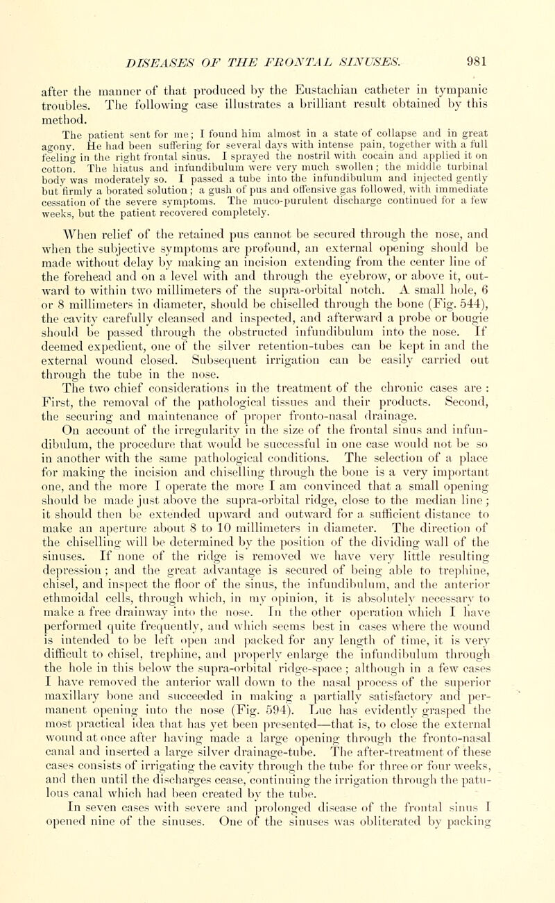 after the manner of that produced by the Eustachian catheter in tympanic troubles. The following case illustrates a brilliant result obtained by this method. The patient sent for me; I found him almost in a state of collapse and in great ao-ony. He had been suffering for several days with intense pain, together with a full feeling in the right frontal sinus. I sprayed the nostril with cocain and applied it on cotton! The hiatus and infundibulum were very much swollen; the middle turbinal body was moderately so. I passed a tube into the infundibulum and injected gently but firmly a borated solution ; a gush of pus and offensive gas followed, with immediate cessation'of the severe symptoms. The muco-purulent discharge continued for a few weeks, but the patient recovered completely. When relief of the retained pus cannot be secured through the nose, and when the subjective symptoms are profound, an external opening should be made without delay by making an incision extending from the center line of the forehead and on a level with and through the eyebrow, or above it, out- ward to within two millimeters of the supra-orbital notch. A small hole, 6 or 8 millimeters in diameter, should be chiselled through the bone (Fig. 544), the cavity carefully cleansed and inspected, and afterward a probe or bougie should be passed through the obstructed infundibulum into the nose. If deemed expedient, one of the silver retention-tubes can be kept in and the external wound closed. Subsequent irrigation can be easily carried out through the tube in the nose. The two chief considerations in the treatment of the chronic cases are : First, the removal of the pathological tissues and their products. Second, the securing and maintenance of proper fronto-nasal drainage. On account of the irregularity in the size of the frontal sinus and infun- dibulum, the procedure that would be successful in one case would not be so in another with the same pathological conditions. The selection of a place for making the incision and chiselling through the bone is a very important one, and the more I operate the more I am convinced that a small opening should be made just above the supra-orbital ridge, close to the median line; it should then be extended upward and outward for a sufficient distance to make an aperture about 8 to 10 millimeters in diameter. The direction of the chiselling will be determined by the position of the dividing wall of the sinuses. If none of the ridge is removed we have very little resulting depression ; and the great advantage is secured of being able to trephine, chisel, and inspect the floor of the sinus, the infundibulum, and the anterior ethmoidal cells, through which, in my opinion, it is absolutely necessary to make a free drainway into the nose. In the other operation which I have performed quite frequently, and which seems best in cases where the wound is intended to be left open and packed for any length of time, it is very difficult to chisel, trephine, and properly enlarge the infundibulum through the hole in this below the supra-orbital ridge-space ; although in a few cases I have removed the anterior wall down to the nasal process of the superior maxillary bone and succeeded in making a partially satisfactory and per- manent opening into the nose (Fig. 594). Luc has evidently grasped the most practical idea that has yet been presented—that is, to close the external wound at once after having made a large opening through the fronto-nasal canal and inserted a large silver drainage-tube. The after-treatment of these cases consists of irrigating the cavity through the tube for three or four weeks, and then until the discharges cease, continuing the irrigation through the patu- lous canal which had been created by the tube. In seven cases with severe and prolonged disease of the frontal sinus I opened nine of the sinuses. One of the sinuses was obliterated by packing