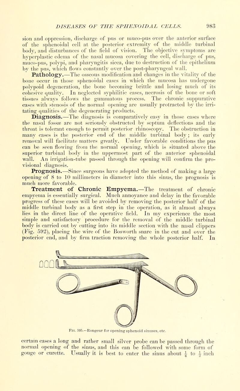 sion and oppression, discharge of pus or muco-pus over the anterior surface of the sphenoidal cell at the posterior extremity of the middle turbinal body, and disturbances of the field of vision. The objective symptoms are hyperplastic edema of the nasal mucosa covering the cell, discharge of pus, muco-pus, polypi, and pharyngitis sicca, due to destruction of the epithelium by the pus, which flows constantly over the post-pharyngeal wall. Pathology.—The osseous modification and changes in the vitality of the bone occur in those sphenoidal cases in which the mucosa has undergone polvpoid degeneration, the bone becoming brittle and losing much of its cohesive quality. In neglected syphilitic cases, necrosis of the bone or soft tissues always follows the gummatous process. The chronic suppurative cases with stenosis of the normal opening are usually protracted by the irri- tating qualities of the degenerating products. Diagnosis.—The diagnosis is comparatively easy in those cases where the nasal fossse are not seriously obstructed by septum deflections and the throat is tolerant enough to permit posterior rhinoscopy. The obstruction in many cases is the posterior end of the middle turbinal body; its early removal will facilitate matters greatly. Under favorable conditions the pus can be seen flowing from the normal opening, which is situated above the superior turbinal body in the uppermost part of the anterior sphenoidal wall. An irrigation-tube passed through the opening will confirm the pro- visional diagnosis. Prognosis.—Since surgeons have adopted the method of making a large opening of 8 to 10 millimeters in diameter into this sinus, the prognosis is much more favorable. Treatment of Chronic Empyema.—The treatment of chronic empyema is essentially surgical. Much annoyance and delay in the favorable progress of these cases will be avoided by removing the posterior half of the middle turbinal body as a first step in the operation, as it almost always lies in the direct line of the operative field. In my experience the most simple and satisfactory procedure for the removal of the middle turbinal body is carried out by cutting into its middle section with the nasal clippers (Fig. 592), placing the wire of the Bosworth snare in the cut and over the posterior end, and by firm traction removing the whole posterior half. In Fig. 595.—Rongeur for opening sphenoid sinuses, etc. certain cases a long and rather small silver probe can be passed through the normal opening of the sinus, and this can be followed with some form of gouge or curette. Usually it is best to enter the sinus about \ to A inch