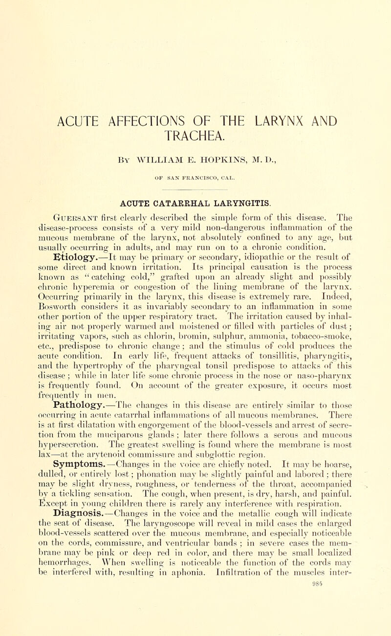 ACUTE AFFECTIONS OF THE LARYNX AND TRACHEA. By WILLIAM E. HOPKINS, M. D., OF SAN FRANCISCO, CAL. ACUTE CATARRHAL LARYNGITIS. Guersant first clearly described the simple form of this disease. The disease-process consists of a very mild non-dangerous inflammation of the mucous membrane of the larynx, not absolutely confined to any age, but usually occurring in adults, and may run on to a chronic condition. Etiology.—It may be primary or secondary, idiopathic or the result of some direct and known irritation. Its principal causation is the process known as  catching cold, grafted upon an already slight and possibly chronic hyperemia or congestion of the lining membrane of the larynx. Occurring primarily in the larynx, this disease is extremely rare. Indeed, Bosworth considers it as invariably secondary to an inflammation in some other portion of the upper respiratory tract. The irritation caused by inhal- ing air not properly warmed and moistened or filled with particles of dust; irritating vapors, such as chlorin, bromin, sulphur, ammonia, tobacco-smoke, etc., predispose to chronic change ; and the stimulus of cold produces the acute condition. In early life, frequent attacks of tonsillitis, pharyngitis, and the hypertrophy of the pharyngeal tonsil predispose to attacks of this disease; while in later life some chronic process in the nose or naso-pharynx is frequently found. On account of the greater exposure, it occurs most frequently in men. Pathology.—The changes in this disease are entirely similar to those oecnrring in acute catarrhal inflammations of all mucous membranes. There is at first dilatation with engorgement of the blood-vessels and arrest of secre- tion from the muciparous glands; later there follows a serous and mucous hypersecretion. The greatest swelling is found where the membrane is most lax—at the arytenoid commissure and subglottic region. Symptoms.—Changes in the voice are chiefly noted. It may be hoarse, dulled, or entirely lost; phonation may be slightly painful and labored; there may be slight dryness, roughness, or tenderness of the throat, accompanied by a tickling sensation. The cough, when present, is dry, harsh, and painful. Except in young children there is rarely any interference with respiration. Diagnosis.—Changes in the voice and the metallic cough will indicate the seat of disease. The laryngoscope will reveal in mild cases the enlarged blood-vessels scattered over the mucous membrane, and especially noticeable on the cords, commissure, and ventricular bands ; in severe cases the mem- brane may be pink or deep red in color, and there may be small localized hemorrhages. When swelling is noticeable the function of the cords may be interfered with, resulting in aphonia. Infiltration of the muscles inter- ass