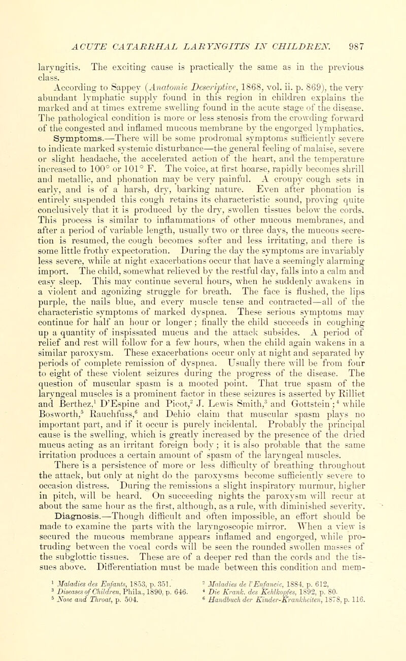 laryngitis. The exciting cause is practically the same as in the previous class. According to Sappey (Anatomie Descriptive, 1868, vol. ii. p. 869), the very abundant lymphatic supply found in this region in children explains the marked and at times extreme swelling found in the acute stage of the disease. The pathological condition is more or less stenosis from the crowding forward of the congested and inflamed mucous membrane by the engorged lymphatics. Symptoms.—There will be some prodromal symptoms sufticientlv severe to indicate marked systemic disturbance—the general feeling of malaise, severe or slight headache, the accelerated action of the heart, and the temperature increased to 100° or 101° F. The voice, at first hoarse, rapidly becomes shrill and metallic, and phonation may be very painful. A croupy cough sets in early, and is of a harsh, dry, barking nature. Even after phonation is entirely suspended this cough retains its characteristic sound, proving quite conclusively that it is produced by the dry, swollen tissues below the cords. This process is similar to inflammations of other mucous membranes, and after a period of variable length, usually two or three days, the mucous secre- tion is resumed, the cough becomes softer and less irritating, and there is some little frothy expectoration. During the day the symptoms are invariably less severe, -while at night exacerbations occur that have a seemingly alarming import. The child, somewhat relieved by the restful day, falls into a calm and easy sleep. This may continue several hours, when he suddenly awakens in a violent and agonizing struggle for breath. The face is flushed, the lips purple, the nails blue, and every muscle tense and contracted—all of the characteristic symptoms of marked dyspnea. These serious symptoms may continue for half an hour or longer ; finally the child succeeds in coughing up a quantity of inspissated mucus and the attack subsides. A period of relief and rest will follow for a few hours, when the child again wakens in a similar paroxysm. These exacerbations occur only at night and separated by periods of complete remission of dyspnea. Usually there will be from four to eight of these violent seizures during the progress of the disease. The question of muscular spasm is a mooted point. That true spasm of the laryngeal muscles is a prominent factor in these seizures is asserted by Rilliet and Berthez,1 D'Espine and Picot,2 J. Lewis Smith,3 and Gottstein;4 while Bosworth,0 Rauchfuss,6 and Dehio claim that muscular spasm plays no important part, and if it occur is purely incidental. Probably the principal cause is the swelling, which is greatly increased by the presence of the dried mucus acting as an irritant foreign body ; it is also probable that the same irritation produces a certain amount of spasm of the laryngeal muscles. There is a persistence of more or less difficulty of breathing throughout the attack, but only at night do the paroxysms become sufficiently severe to occasion distress. During the remissions a slight inspiratory murmur, higher in pitch, will be heard. On succeeding nights the paroxysm will recur at about the same hour as the first, although, as a rule, with diminished severity. Diagnosis.—Though difficult and often impossible, an effort should be made to examine the parts with the laryngoscopic mirror. When a view is secured the mucous membrane appears inflamed and engorged, while pro- truding between the vocal cords will be seen the rounded swollen masses of the subglottic tissues. These are of a deeper red than the cords and the tis- sues above. Differentiation must be made between this condition and mem- 1 Maladies des Enfants, 1853, p. 351.' 2 Maladies de I'Enfaneie, 1884, p. 612, 3 Diseases of Children, Phila., 1890, p. 646. 4 Die Krank. des Kehlkopfes, 1892, p. 80- 5 Xose and Throat, p. 504. 6 Handbuch der Kinder-Krankheiten, 1S78, p. 116.