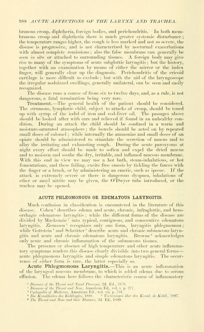 branous croup, diphtheria, foreign bodies, and perichondritis. In both mem- branous croup and diphtheria there is much greater systemic disturbance ; the temperature ranges higher, the cough is less marked and not so severe, the disease is progressive, and is not characterized by nocturnal exacerbations with almost complete remissions ; also the false membrane can generally be seen in situ or attached to surrounding tissues. A foreign body may give rise to many of the symptoms of acute subglottic laryngitis ; but the history, together with an examination by means of either the mirror or the index ringer, will generally clear up the diagnosis. Perichondritis of the cricoid cartilage is more difficult to exclude ; but with the aid of the laryngoscope the irregular nodulated swellings, generally unilateral, can be seen and easily recognized. The disease runs a course of from six to twelve days, and, as a rule, is not dangerous, a fatal termination being very rare. Treatment.—The general health of the patient should be considered. The strumous, lymphatic child, subject t<> attacks of croup, should be toned up with syrup of the iodid of iron and cod-liver oil. The passages above should be looked after with care and relieved if found in an unhealthy con- dition. During an attack the child should lie confined in a warm and moisture-saturated atmosphere ; the bowels should be acted on by repeated small doses of calomel ; while internally the ammonias and small doses of an opiate should be administered to stimulate the secretion of mucus and to allay the irritating and exhausting cough. During the acute paroxysms at night every effort should lie made to soften and expel the dried mucus and to moisten and soothe the dry, irritable, and inflamed mucous membrane. With this end in view we may use a hot bath, steam-inhalations, or hot fomentations, and these failing, excite free emesis by tickling the fauces with the finger or a brush, or by administering an emetic, such as ipecac. If the attack is extremely severe or there is dangerous dyspnea, inhalations of ether or amy! nitrite may be given, the O'Dwyer tube introduced, or the trachea may be opened. ACUTE PHLEGMONOUS OR EDEMATOUS LARYNGITIS. Much confusion in classification is encountered in the literature of this disease. Cohen' describes edema and acute, chronic, infraglottic, and hem- orrhagic edematous laryngitis ; while the different forms of the disease are divided by Mackenzie2 into typical, contiguous, and consecutive edematous laryngitis. Ziemssen3 recognizes only one form, laryngitis phlegmonosa; while Gottstein ' and Schrotter5 describe acute and chronic submucous laryn- gitis and acute and chronic edematous laryngitis. Browne acknowledges only acute and chronic inflammation of the submucous tissues. The presence or absence of high temperature and other acute inflamma- tory symptoms renders this disease clearly divisible into two general forms— acute phlegmonous laryngitis and simple edematous laryngitis. The occur- rence of either form is rare, the latter especially so. Acute Phlegmonous laryngitis.—This is an acute inflammation of the laryngeal mucous membrane, to which is added edema due to serous effusion. The edema here follows the characteristic course of inflammatory 1 Diseases of the Throat and Nasal Passages, -J.]. Ed., 1879. - Diseases of tin- Throat and Nose, American Ed., vol. i. p. 277. ■'• Cyclopedia ■'( Medicine, American Ed., vol. vii. p. 791. ' THe Krankheiten des Kehlkopfes, 1888. 5 Vorlesungen ah,;- den Krani, de KehlL, 1S87. 6 The Throat «</ Nose and their Diseases, 3d. Ed., 1890.