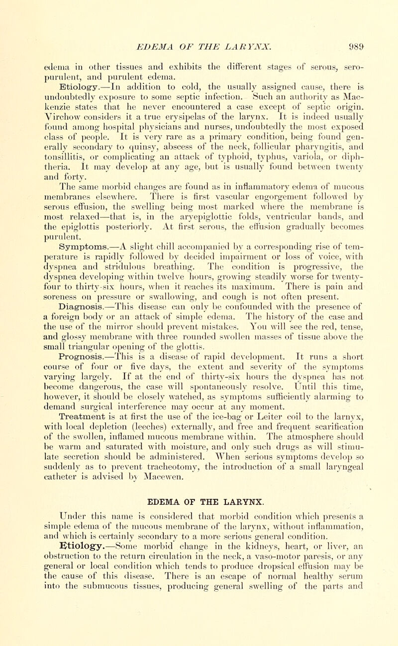 edema in other tissues and exhibits the different stages of serous, sero- purulent, and purulent edema. Etiology.—In addition to cold, the usually assigned cause, there is undoubtedly exposure to some septic infection. Such an authority as Mac- kenzie states that he never encountered a case except of sejrtic origin. Virchow considers it a true erysipelas of the larynx. It is indeed usually found amoug hospital physicians and nurses, undoubtedly the most exposed class of people. It is very rare as a primary condition, being found gen- erally secondary to quinsy, abscess of the neck, follicular pharyngitis, and tonsillitis, or complicating an attack of typhoid, typhus, variola, or diph- theria. It may develop at any age, but is usually found between twenty and forty. The same morbid changes are found as in inflammatory edema of mucous membranes elsewhere. There is first vascular engorgement followed by serous effusion, the swelling being most marked where the membrane is most relaxed—that is, in the aryepiglottic folds, ventricular bands, and the epiglottis posteriorly. At first serous, the effusion gradually becomes purulent. Symptoms.—A slight chill accompanied by a corresponding rise of tem- perature is rapidly followed by decided impairment or loss of voice, with dyspnea and stridulous breathing. The condition is progressive, the dyspnea developing within twelve hours, growing steadily worse for twenty- four to thirty-six hours, when it reaches its maximum. There is pain and soreness on pressure or swallowing, and cough is not often present. Diagnosis.—This disease can only be confounded with the presence of a foreign body or an attack of simple edema. The history of the case and the use of the mirror should prevent mistakes. You will see the red, tense, and glossy membrane with three rounded swollen masses of tissue above the small triangular opening of the glottis. Prognosis.—This is a disease of rapid development. It runs a short course of four or five days, the extent and severity of the symptoms varying largely. If at the end of thirty-six hours the dyspnea has not become dangerous, the case will spontaneously resolve. Until this time, however, it should be closely watched, as symptoms sufficiently alarming to demand surgical interference may occur at any moment. Treatment is at first the use of the ice-bag or Leiter coil to the larnyx, with local depletion (leeches) externally, and free and frequent scarification of the swollen, inflamed mucous membrane within. The atmosphere should be warm and saturated with moisture, and only such drugs as will stimu- late secretion should be administered. When serious symptoms develop so suddenly as to prevent tracheotomy, the introduction of a small laryngeal catheter is advised by Macewen. EDEMA OF THE LARYNX. Under this name is considered that morbid condition which presents a simple edema of the mucous membrane of the larynx, without inflammation, and which is certainly secondary to a more serious general condition. Ktiology.—Some morbid change in the kidneys, heart, or liver, an obstruction to the return circulation in the neck, a vaso-motor paresis, or any general or local condition which tends to produce dropsical effusion may be the cause of this disease. There is an escape of normal healthy serum into the submucous tissues, producing general swelling of the parts and